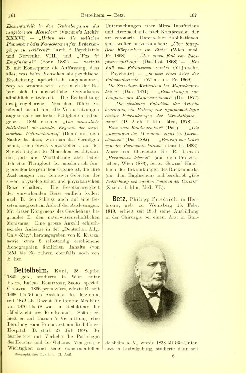 Ehmentarteile in den Centralorganen des neugeborenen Menschen“ (Virchow’s Archiv XXXVI) — „Haben wir die seelischen Phänomene beim Neugeborenen für Eeflexvur- gänge zu erklären'C^ (Arch. f. Psychiatrie ■und Xervenkr. VIII.) und „Was ist Empfinlung?“ (Bonn 1881) — vertritt B. mit Konsequenz die Aiiffassung, dass alles, w^as beim Menschen als psychische Erscheinung aprioristisch angenommen, resj). so benannt wird, erst nach der Ge- hurt. sich im menschlichen Organismus allmählich entwickelt. Die Beobachtung des lineugeborenen Menschen führe ge- nügend darauf hin, alle Voraussetzungen angeborener seelischer Pähigkeiten aufzu- geben. 1899 erschien „Die menschliche Sittlichkeit als soziales Ergebnis der mo'ui- stischen Weltanschauung“ (Bonn'i mit dem Nachweis, dass, was man das Vermögen nennt, „sich etwas vorziistellen“, auf der Sprachfähigkeit des Menschen beruht, dass die__Laut- und Wortbildung aber ledig- lich eine Thätigkeit der mechanisch fun- gierenden körperlichen Organe ist, die ihre Auslösungen von den zwei Gebieten der sogen, physiologischen und physikalischen Beize erhalten. Die Gesetzmässigkeit der einwirkenden Beize endlicli fordert nach B. den Sclihrss auch auf eine Ge- setzmässigkeit im Ablauf der Auslösungen. Mit dieser Kongruenz des Geschehens be- gründet B. den naturwissenschaftlichen Monismus. Eine grosse Anzahl ethisch- sozialer Aufsätze in der „Deutschen Allg. Univ.-Ztg.“, lierausgegeben von K. Küstkk, sowie etwa 8 selbständig erschienene Monogra.])hien ähnlichen Inhalts (von 1858 bis 95) rühren ebenfalls noch von B. her. Bettelheim, Kari, 28. septbr. 1840 geb., studierte in Wien unter Hyrtl, Brücke, Bokit.\nsky, Skoda, speziell Oi'POLZER. 1866 promoviert, wirkte B. seit 1868 bis 70 als Assistent des letzteren, seit 1872 als Dozent für interne Mediziji; von 1870 bis 78 war er Bedakteur der „Mediz.-chirurg. Bundschau“. Sjiäter er- hielt er auf Billroth’s Vermittlung eine Bemfmig zum I’rirnararzt am Budolliner- flospital. B. starb 27. Juli 1895. Er bearbeitete mit Vorliebe die Pathologie des Herzens und der Gefässe. Von grosser Wichtigkeit sind seine experimentellen Biograpliisches Lexikon. II. Anll. Untersuchimgen über Mitral-Insufficienz und Herzmechanik nach Kompression der art. coronaria. Unter seinen Publikationen sind -weiter hervorzuheben: „Vber beweg- liche Kiyrpercheu im Blute“ (Wien. med. Pr. 1868) — „Uber einen Fall von Phos- phorvergiftung“ (Daselbst 1868) — „Ein Fall von Echinococcus cerebri“ iVtljlu-schr. f. Psychiatr.) — „Stenose eines Astes der Pulmonalarterie“ (Wien. m. Pr. 1869) — „Die Salzsäure-Medication bei Magenkrank- heitoi“ (Das. 1874) — „Bemerkungen zur Diagnose des Magencarcinoms“ (Das. 1877) — „Die sichtbare Pidsation der Arteria brachialis, ein Beitrag zur Sgmptomatologie einiger Erkrankunge)i der Cirkulationsor- gane“ (D. Ai-ch. f. klin. Med. 1878) — „Eine neue Bandwurmkur“ (Das.) — „Die Amvendung des Mercurius vivus bei Darm- stenosen“ (Das. 1882) — „Beitrag zur Lehre von der Pneumonia biliosa“ (Daselbst 1883). Ausserdem übersetzte B.: B. Lepine’s „Pneumonia lobaris“ (aus dem Eranzüsi- schen, Wien 1883), ferner Gowers’ Hand- buch der Erkrankungen des Bückenmarks (aus dem Englischen) rrnd beschrieb „Die Entstehung des zweiten Tones in der Carotis“ (Ztschr. f. klin. Med. VL). Betz, Phil ipp Priedrich, in Heil- bronn, geb. zu Weinsberg 15. Pebr. 1819, erhielt seit 1833 seine Ausbüdung in der Chii-urgie bei einem Arzt in Gun- delsheim a. N., wurde 1838 Militär-Unter- arzt in Ludwigsburg, studierte dann seit 6