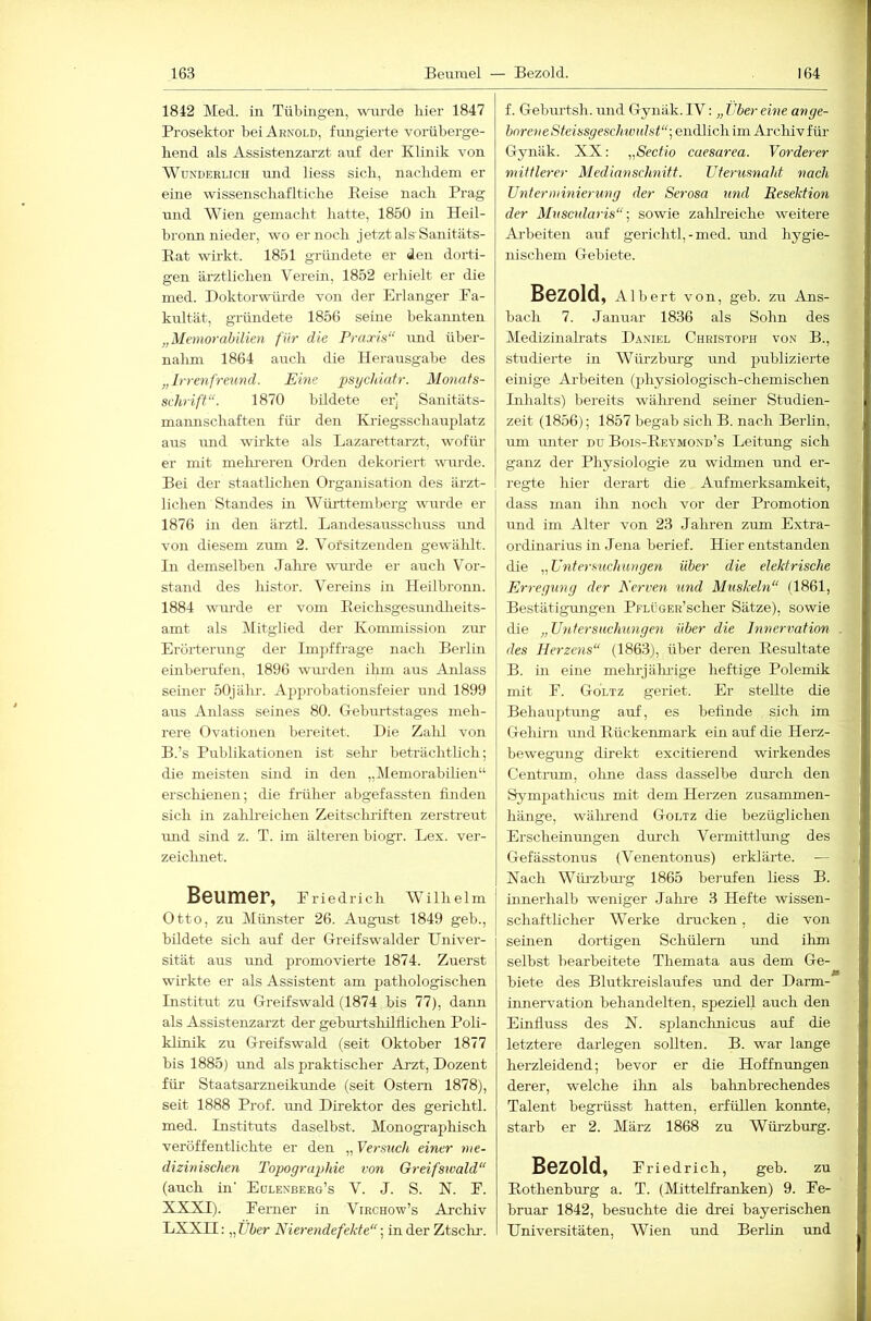 1842 Med. in Tübingen, win-de liier 1847 Prosektor bei Arnold, fmigierte voiMberge- hend als Assistenzarzt auf der Klinik von Wunderlich und Hess sich., nachdem er eine wissenschafltiche Eeise nach Prag und Wien gemacht hatte, 1850 in Heil- bronn nieder, wo er noch jetzt als’Sanitäts- Bat wirkt. 1851 gründete er den dorti- gen ärztlichen Verein, 1852 erhielt er die med. Doktorwürde von der Erlanger Pa- kultät, gründete 1856 seine bekannten „Memorabilien für die Praxis“ und über- nahm 1864 auch die Herausgabe des „ Ir 7-e7i freund. Eine psychiatr. Monats- schrift“. 1870 bildete er] Sanitäts- mamischaften für den Kiiegsschauplatz aus mid wirkte als Lazarettarzt, wofür er mit mehi'eren Orden dekoriert wurde. Bei der staatlichen Organisation des ärzt- lichen Standes in WtLrttemtierg wurde er 1876 in den ärztl. Landesausschuss und von diesem zum 2. Voi'sitzenden gewälilt. In demselben Jalu’e wurde er auch Vor- stand des histor. Vereins in Heilbronn. 1884 wurde er vom Beichsgesundheits- amt als Mitglied der Kommission zur Erörterung der Impffrage nach Berlin einberufen, 1896 wm-den ihm aus Anlass seiner 50jähr. Approbationsfeier und 1899 aus Anlass seines 80. Geburtstages meh- rere Ovationen bereitet. Die Zalil von B.’s Publikationen ist sein- beti'ächtlich; die meisten sind in den „Memorabilien“ erschienen; die früher abgefassten finden sich in zalilreichen Zeitschriften zerstreut und sind z. T. im älteren biogr. Lex. ver- zeichnet. Beumer, Eriedrich Wilhelm Otto, zu Münster 26. August 1849 geh., bildete sich aiif der Greifswalder Univer- sität aus und promovierte 1874. Zuerst wirkte er als Assistent am pathologischen Institut zu Greifswald (1874 bis 77), dann als Assistenzarzt der gebm'tshilflichen Poli- klinik zu Greifswald (seit Oktober 1877 bis 1885) und als praktischer Arzt, Dozent für Staatsarzneikrmde (seit Ostern 1878), seit 1888 Prof, imd Direktor des gerichtl. med. Instituts daselbst. Monograpliisch veröffentlichte er den „Versuch einer nte- dizinischen TopograjMe von Greifsivald“ (auch in' Eolenberg’s V. J. S. N. E. XXXI). Eerner in Virchow’s Archiv LXXII; „Über Nierendefekte“ in der Ztsclm. f. Geburtsh. mid Gynäk. IV: „ Über ehie ange- bore7ieSteissgeschiüulst“-.,e\\(Vlic\\\-m Archiv für Gynäk. XX: „Sectio caesarea. Vordei-er mittlerer Medianschnitt. Uterusnaht nach Unterminierung der Serosa und Resektion der Muscularis“ ] sowie zahh’eiche weitere Ai'beiten auf gerichtl,-med. und hygie- nischem Gebiete. Bezold, Albert von, geb. zu Ans- bach 7. Januar 1836 als Sohn des Medizinalrats Daniel Christoph von B., studierte in Würzbm-g und publizierte einige Arbeiten (physiologisch-chemischen Lihalts) bereits wäluend seiner Studien- zeit (1856); 1857 begab sich B. nach Berlin, um miter du Bois-Beymond’s Leitung sich ganz der Physiologie zu widmen und er- regte hier derart die Aufmerksamkeit, dass man ihn noch vor der Promotion und im Alter von 23 Jahren zum Extra- ordinarius in Jena berief. Hier entstanden die „ üntersiichungen über die elektrische Enegwig der Nn'ven und Muskeln“ (1861, Bestätigungen PFLÜGER’scher Sätze), sowie die „U7itersuchun,ge7i über die j7ine7-vation . des Herze7is“ (1863), über deren Eesultate B. in eine mehrjähiuge heftige Polemik mit E. Goltz geriet. Er stellte die Behauptung auf, es befinde sich im Gelürn und Bückenmark ein auf die Herz- bewegung direkt excitierend wirkendes Gentium, ohne dass dasselbe durch den Sympathicus mit dem Herzen Zusammen- hänge, wälu-end Goltz die bezüglichen Erscheinungen dui-ch Vermittlung des Gefässtonus (Venentonus) erklärte. — Nach Wüi’zbiu'g 1865 berufen Hess B. innerhalb weniger Jalme 3 Hefte wissen- schaftlicher Werke drucken, die von seüien dortigen Schülern und ihm seihst hearbeitete Themata aus dem Ge- biete des Blutki-eislaufes und der Darm- ümervation behandelten, speziell auch den Einfluss des N. splanclmicus auf die letztere darlegen soUten. B. war lange herzleidend; bevor er die Hoffnungen derer, welche ihn als bahnbrechendes Talent begrüsst hatten, erfüllen konnte, starb er 2. März 1868 zu Würzburg. Bezold, Eriedrich, geb. zu Bothenburg a. T. (Mittelfranken) 9. Fe- bruar 1842, besuchte die drei bayerischen Universitäten, Wien und Berlin und