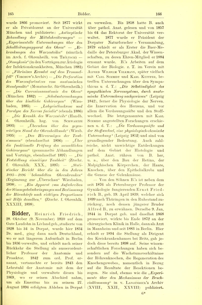 wurde 1866 promovieif. Seit 1877 wü'kt er als Privatdozent an der Universität München und publizierte: „Antiseptische Behandlung der Mittelohreiterungen“ — „Experimentelle Untersuchungen über den Schallleitungsapparat des Ohres“ — „Er- hrankungen des Warzenteiles“ (sämtlicli im Arch. f. Ohrenheilk. von Tröltsch) — „ Otomykosis“ (in den V orträgen zur- Ätiologie der Infektionskrankheiten, Milnclien 1881) — „Fibrinöses Exsudat auf dem Trommel- fell“ (ViRCHOw’sArchiv) —„Die Perforation des Warzenfort Satzes vom anatomischen Standpunkte“ (Monatsschr. fürOlirenheilk.) — „Die Corrosionsanatomie des Ohres“ (München 1882) — „Schuluntersuchimgen über das kindliche Oeh'örorgan“ (AVies- haden, 1885) — „lAibyrinthnckrose und Paralyse des Nervus /rtc/a//s“ (ebenda 1886) — „Die Krankh. des llrtcreM/td/.s“ (llandh. d. Ohrenheilk. hsg. von Schwartze 1893) — „Tljerschau über den. gegen- wärtigen Stand der Ohrcnheilkwide“ (AViesh. 1895) — „Das Hörvermögen der Taub- stummen“ (ebendaselbst 1896) — „l'bcr die funktionelle Prüfung des 'menschlichen Oehörorgans“ (gesarnnielte Aldiandhmgen und Vorträge, ebendaselbst 1897) — „Ib'e Feststellung einseitiger Tautjheit“ (Ztschr. f. Ohrenhlk. XXX., 1897) — „Stati- stischer Bericht über die in den Jahren behandelten Ohrenktuniken“ (Ergänzung zur „Überschau“ AViesbaden, 1898). — „Ein Apparat zum Aufschreiben der Stimmgabelschwingungenund Best immiDig der Hörschärfe nach richtigen Proportionen mit Hilfe desselben.“ (Ztschr. f. Ohrenhlk. XXXlir, 1898). Bidder, Heinrich Eriedrich, 28. Oktober (9. November) 1810 auf dem Gute Laudohn in Livlandgeb.,studierte von 1828 bis 34 in Dorjiat, wui'de hier 1834 Dr. med., ging dann nach Deutschland, wo er mit längerem Aiifenthalt in Berlin bis 1836 verweilte, und erhielt nach seiner Rückkehr die Stellung als ausserordent- licher Professor der Anatomie und Prosektor. 1842 zum ord. Prof, er- nannt, vertauschte er bereits 1843 den Lehrstuld der Anatomie mit dem der Physiologie luid verwaltete diesen bis 1869, wo er seinen Abschied nahm, um als Emeritus bis zu seinem 27. August 1894 erfolgten Ableben in Doi’pat zu verweilen. Bis 1858 hatte B. auch über pathol. Anat. gelesen imd von 1857 bis 64 das Rektorat der Universität ver- waltet. 1877 wui-de er Präsident der Dorpater Natui'forscher - A'ersammlung, 1879 erhielt er als Erster die Baer-AIe- daille der Petersbm'ger Akad. derAA^issen- schaften, zu deren Ehren-AIitglied er 1884 ernannt wm-de. B.’s Arbeiten auf dem Gebiet der Biologie, z. T. im A'erein mit Alfred AA^ilhf.lm Volkmann, später vielfach mit Carl Schmidt und Karl Kupffer, be- treffen Untersucluuigen über den Syinpa- thicus u. d. T.: „Die Selbständigkeit des sympathischen Nervensystems, durch anato- mische Untersuchung nachgewiesen“ (Leipzig 1842), ferner die Physiologie der Nerven, die Linervation des Herzens, imd vor allem die A'erdammgssäfte und den Stoff- wechsel. Die letztgenannten mit Karl Schmidt angcstellten Eorschiuigen erschie- nen u. d. T.: „Die Verdauungssäfte und der Stoffwechsel, eine 2diysiologisch-chemische Untersuchung ‘ (Leipzig 1852) und sind von grundlegender Bedeutung. Auch zahl- reiche, nicht unwichtige Entdeckungen auf dem Gebiet der Histologie und pathol. Anat. riUiren von B. her, u. a., über den Bau der Retina, der Alalpighischen Körperchen, der Haare, Knochen, über den Epithelialkrebs und die Genese der Gelenkmäuse. — Von den Söluien B.’s ist neben dem seit 1876 als Petersburger Professor der Gynäkologie fungierenden Ernst Eried- rich B., geh. 19. April 1839, welcher sich 1899 nach Thüringen in den Ruhestand zu- rückzog, noch dessen jüngerer Bruder Alfred B., zu erwähnen. Dersellie 9. Jan, 1844 in Dorpat geh. und daselbst 1868 ])ronioviert, wirkte bis Ende 1872 an der chirurgischen Klinik in Halle, dann als Arzt in Alannheim und seit 1883 in Berlin. Hier erhielt er 1894 die Stellung als Dirigent des Kreiskrankenhauses bei Britz, gab je- doch diese bereits 1898 auf. Seine wissen- schaftlichen Forschungen haben sich be- sonders auf die Wachstumsverhältnisse der Röhrenknochen, die Regeneration des Knochengewehes, namentlich in Bezug auf die Resultate der Resektionen be- zogen. Sie sind, ebenso wie die „Experi- mente über den Mechanismus der Bruch- einklemmung'“ in V. Langenbeck’s Arclüv (XVILI, XXIE, XXVIIT) publiziert.