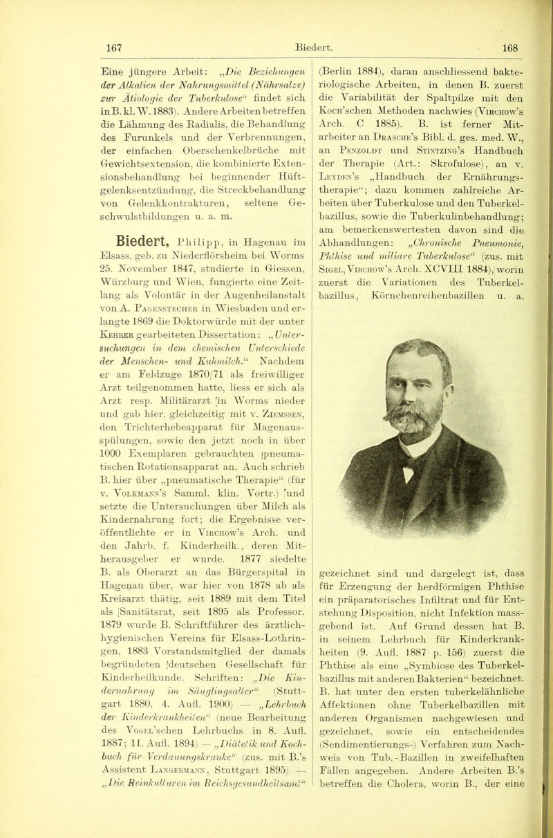 Eine jüngere Arbeit: „Die Beziehungen der Alkalien der Nahnmgsniittel (Nährsalze) zur Ätiologie der Tuberkulose^'' findet sicli inB. kl. W. 1883). Andere Arbeitenbetreffen die Lälmmng des Eadialis, die Behandlung des Eurnnkels und der Verbrennungen, der einfachen Oberscheukelbrüche mit Gewichtsextension, die kombinierte Exten- sionsbehandlung bei beginnender Hüft- gelenksentzündung, die Streckbehandlung von Gelenkkontrakturen, seltene Ge- schwnlstbikhuigen u. a. m. Biedert, Philipp, in Hagenau im Eisass, geh. zu Niederflörsheim bei Worms 25. November 1847, studierte in Giessen, Würzburg und AVien, fungierte eine Zeit- lang als Volontär in der Augenlieilanstalt von A. Pagexsteciier in Wiesbaden und er- langte 1869 die Doktorwürde mit der unter Kehrer gearbeiteten Dissertation: „ Unter- suchungen in dem chemischen Unterschiede der Menschen- und Kuhmilch.'''' Nachdem er am Feldzuge 1870/71 als freiwilliger Arzt teilgenommen hatte, liess er sich als Arzt resp. Mifitärarzt [in Worms nieder und gab hier, gleiclizeitig mit v. Ziemssen, den Trichterhebeapparat für Magenaus- spülungen, sowie den jetzt noch in über 1000 Exemplaren gebrauchten (pneuma- tischen Kotationsapparat an. Auch schrieb B. hier über „pneumatische Therapie“ (für V. Volkmann’s Samml. klin. Vortr.) und setzte die PTntersuchungen über Milch als Kiiidernalii'ung fort; die Ergebnisse ver- öffentlichte er in Virchow’s Ai'ch. und den Jalub. f. Kiiiderheük., deren Mit- herausgeber er vvTirde. 1877 siedelte B. als Oberarzt an das Bürgerspital in Hagenau über, war luer von 1878 ab als Ivreisarzt thätig, seit 1889 mit dem Titel als iSanitätsrat, seit 1895 als Professor. 1879 wmrde B. Scludftfülirer des ärztlich- hygienischen Vereins für Elsass-Lothrin- gen, 1883 Vorstandsmitghed der damals begründeten [derrtschen Gesellschaft für Ivinderheilkunde. Scluüften: „Die Kin- dernahrung im Säuglingsalter“ (Stutt- gart 1880, 4. Aufl. 1900j — „Lehrbuch der Kinderkrankheiten“ (neue Bearbeitung des VoGEL’schen Leluhuchs in 8. Aull. 1887; 11. Aull. \mT) - „Diätetik und Koch- buch für Verdauungskranke“ (zus. mit B.’s Assistent Langermann, Stuttgart 1895j — „Die Reinkulturen im Reichsgesundheitsamt“ (Berlin 1884), daran anschliessend bakte- riologische Arbeiten, in denen B. zuerst die Variabilität der Spaltpilze mit den Kocn’schen Methoden nachwies (Viechow’s Arch. C 1885). B. ist ferner Mit- arbeiter an Drasche’s Bibi. d. ges. med. W., an Penzoldt und Stintzing’s Handbuch der Therapie (Art.: Skrofulöse), an v. Leyden’s „Handbuch der Ernährungs- therapie“; dazu kommen zalilreiche Ar- beiten über Tuberkulose und den Tuberkel- bazillus, sowie die Tuberkulinbehandlung; am bemerkenswertesten davon sind die Abhandlungen: „Chronische Pneumonie, Phthise und miliare Tuberkulose“ (zus. mit Sigel, ViRCHOvv’s Arch. XCVIII 1884), worin zuerst die Aariationen des Tuberkel- bazillus , Körnchenreihenbazillen u. a. gezeiclmet sind und dargelegt ist. dass für Erzeugung der herdförmigen Phthise ein präparatorisches Infiltrat und für Ent- stehung Disposition, nicht Infektion mass- gebend ist. Auf Grund dessen hat B. in seinem Lehrbuch für lünderkrank- heiten (9. Aufl. 1887 p. 156) zuerst die Phthise als eine „Symbiose des Tuberkel- baziUus mit anderen Bakterien“ bezeiclmet. B. hat unter den ersten tuberkelähnliche Affektionen ohne Tuberkelbazillen mit anderen Organismen nachgewiesen und gezeichnet, sowie ein entscheidendes (Sendimentierungs-) Verfahren zum Nach- weis von Tub.-Bazillen in zweifelhaften Fällen angegeben. Andere Arbeiten B.’s betreffen die Cholera, worin B., der eine