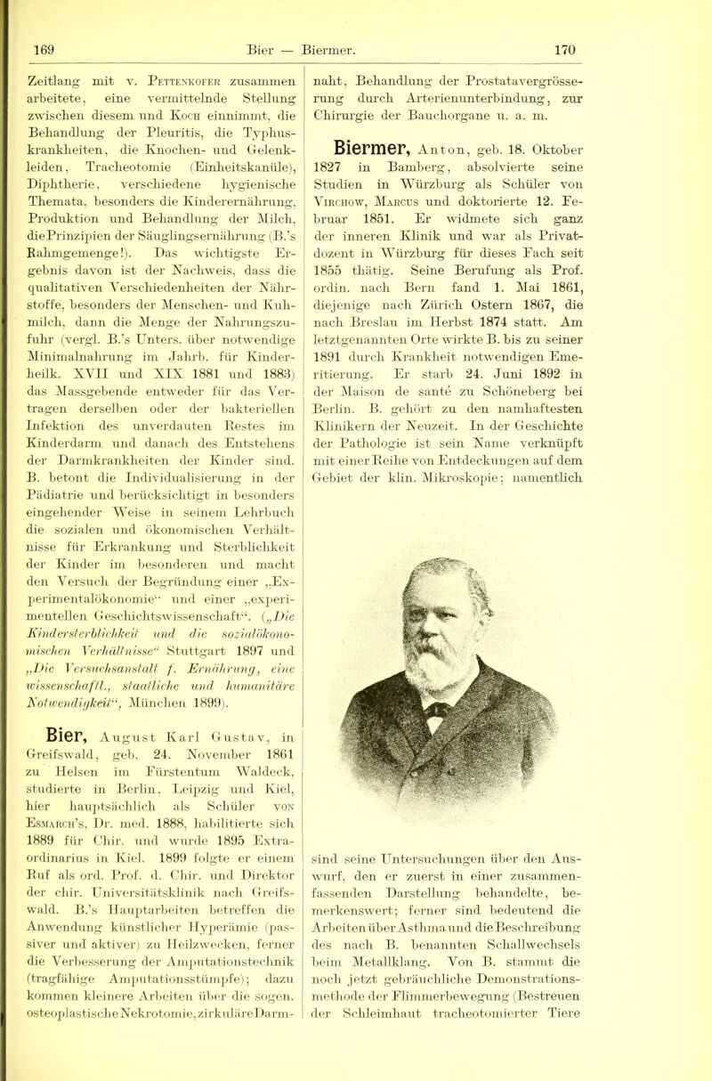 Zeitlang mit y. Pettenkofer zusammen arbeitete, eine vermittelnde Stellung zwischen diesem und Koch einnimmt, die Beliandlung der Pleuiitis, die Typhus- kranklieiten, die Knochen- und Gelenk- leiden, Tracheotomie (Einlieitskanüle), Diphtherie, verschiedene hygienische Themata, besonders die Kinderernährung, Produktion und Behandlung der Milch, die Prinzipien der Säuglingsernährung (B.’s Ealimgemengelj. Das wichtigste Ei-- gebnis davon ist der Kachweis, dass die qualitativen Verschiedenheiten der KüIlt- stoffe, besonders der Menschen- und Kuh- milch, dann die Menge der Kahrungszu- fuhr (vergl. B.’s Unters, über notwendige Minimalnalirung im Jahrb. für Kinder- heilk. XVII und XIX 1881 und 1883) das Massgebende entweder für das Ver- tragen derselben oder der bakteriellen Infektion des imverdauten Pie.stes im Kinderdarm und danach des Entstehens der Darnikrankheiten der Kinder sind. B. betont die Individualisierung in der Pädiatrie und berücksichtigt in besonders eingehender AVeise in seinem Lehrbuch die sozialen und ökonomischen Verhält- nisse für Erki'ankung und Sterblichkeit der Kinder im besonderen und maclit den Versuch der Begründung einer ,,Ex- periinentalökonomie‘‘ und einer „exjjeri- mentellen Geschichtswissenschaft“. („l>ie J\in(l(n-!itcrhru:lilmf und die soziulökono- vmchcH Vcrhälhikse“ Stuttgart 1897 und „l>ie Versudmaufitalt f. Ernährung, eine teissenschaf'fl., sfaaflichc und hunianifürc EoflaendiyJceii“, München 1899). Bier, August Karl Gustav, in Greifswald, geb. 24. Xovember 1801 | zu Helsen im Fürstentum Waldeck, studierte in Berlin, Leipzig und Kiel, hier hauj)tsächlich als Schüler von Es.march’s, 1)]-. med. 1888, halu’litierte sich 1889 für Chir. und wurde 1895 Extra- ordinarius in Kiel. 1899 folgte er einem Kof als ord. Prof. d. Chir. und Direktor der chir. Universitätsklinik nach Greifs- wald. B.’s Hauptarbeiten betreffen die Anwendung künstlicher Hyjierämie (pas- siver und aktiver) zu Heilzwecken, ferner die Verbessenuig der Amputationsteclinik (tragfähige Ani])utationsstünn)fe); dazu kommen kleinere Arbeiten über die sogen. osteoplastisclioXelu'otomie, zirkuläre! »arm- naht, Behandlung der Prostatavergrösse- rung dm'ch Arterienunterbindung, zur Chirurgie der Bauchorgane u. a. ni. Biermer, Anton, geh. 18. Oktober 1827 in Bamberg, absolvierte seine Studien in Würzburg als Schüler von ViRciiow, Marcus und doktorierte 12. Fe- bruar 1851. Er widmete sich ganz der inneren Klinik und war als Privat- dozent in Würzbm’g füi' dieses Fach seit 1855 thätig. Seine Berufung als Prof, ordin. nach Bern fand 1. Mai 1861, diejenige nach Zürich Ostern 1867, die nach Breslau im Herbst 1874 statt. Am letztgenannten Orte wirkte B. bis zu seiner 1891 durch Krankheit notwendigen Eme- ritierung. Er starb 24. Juni 1892 in der Maison de sante zu Schöneberg bei Berlin. B. gehört zu den namhaftesten Klinikern der Neuzeit. In der Geschichte der Pathologie ist sein Name verknüpft mit einer Keihe von Entdeckungen auf dem Gebiet der kliu. Mikroskopie; namentlich sind seine Untersuchungen über den Aus- wurf, den er zuerst in einer zusammen- fassenden Darstellung behandelte, be- merkenswert; ferner sind bedeutend die Arbeitenüber Asthmaund die Beschreibung des nach B. benannten Schallwechsels beim Metallldang. Von B. stammt die noch jetzt gebräuchliche Demonstrations- methode der Flimmerliewegung (Bestreuen der Schleimhaut tracheotomierter Tiere