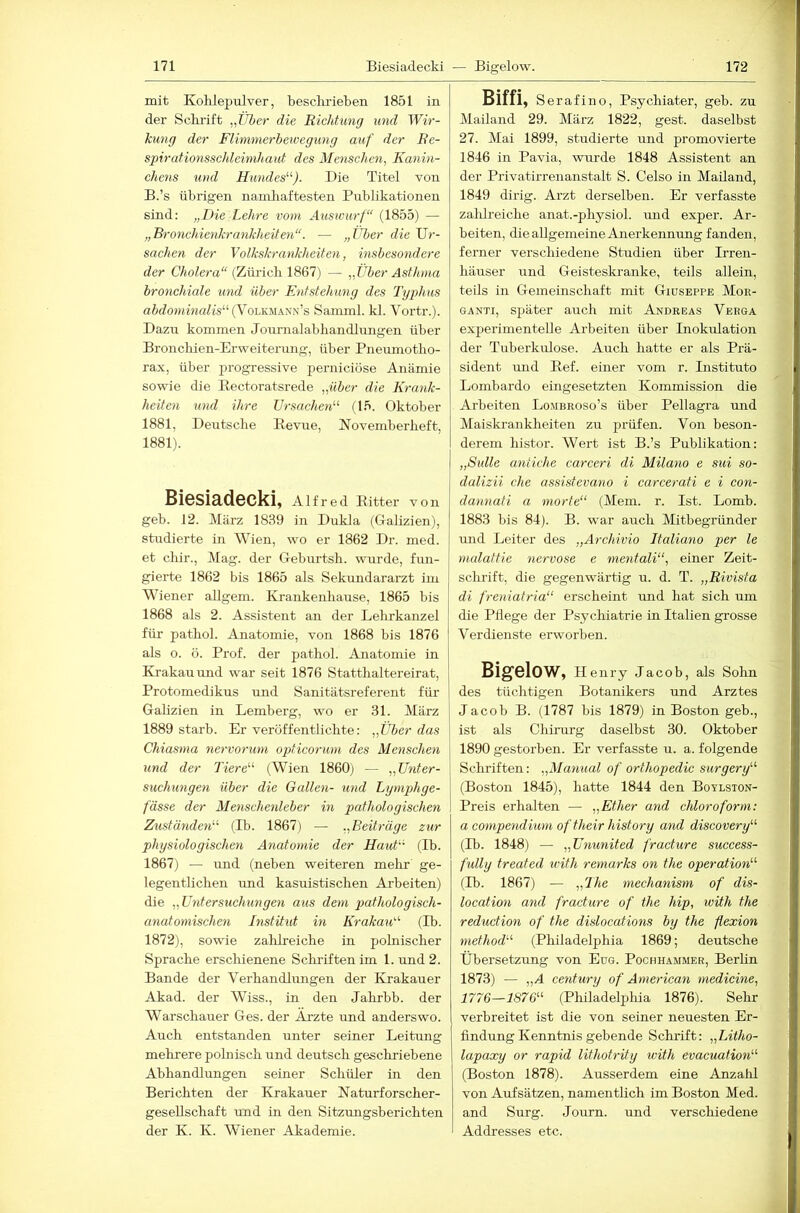 mit Kohlepulver, hesclirieben 1851 in der Schi'ift „Über die Richtung und Wir- kung der Flimnierbewegung auf der Re- spirafionsschleimhaut des Menschen^ Kanin- chens und Hundes''''). Die Titel von B.’s übrigen nainliaftesten Publikationen sind; „Die Lehre vom Auswurf“ (1855) — „Bronchienkrankheiten“. — „Uber die Ur- sachen der Volkskrankheiten, insbesondere der CAoZera“ (Zürich 1867) — „Über Asthma bronchiale und über Entstehung des Typhus ni(7o»«’Ma/ts“ (Volkmann’s Samml. kl. Vortr.). Dazu kommen Journalabbandlungen über Broncbien-Erweiterung, über Pnemnotbo- rax, über progressive perniciöse Anämie sowie die Eectoratsrede „über die Krank- heiten und ihre Ursachen“ (15. Oktober 1881, Deutsche Bevue, Novemberbeft, 1881). BiSSiädSCkiy Alfred Bitter von geb. 12. März 1839 in Dukla (Galizien), studierte in Wien, wo er 1862 Dr. med. et cbir.. Mag. der Geburtsb. wurde, fun- gierte 1862 bis 1865 als Sekundararzt im Wiener allgem. Krankenbause, 1865 bis 1868 als 2. Assistent an der Lehrkanzel für pathol. Anatomie, von 1868 bis 1876 j als o. ö. Prof, der patbol. Anatomie in i Krakau und war seit 1876 Stattbaltereirat, | Protomedikus und Sanitätsreferent für j Galizien in Lemberg, wo er 31. März 1889 starb. Er veröffentlichte: „Über das Chiasma nervorum opticorum des Menschen und der Tiere'''' (Wien 1860) — „ünter- suchungen über die Gallen- und Lymphge- fässe der Menschenleber in pathologischen Zuständen'''' (Ib. 1867) — „Beiträge zur physiologischen Anatomie der Haut“ (Ib. 1867) — mid (neben weiteren melir ge- legentlichen und kasuistischen Arbeiten) die „Untersuchungen aus dem pathologisch- anatomischen Institut in Krakau“ (Ib. 1872), sowie zabireicbe in pobiischer Sprache erschienene Scbi'iftenim 1. und 2. Bande der Verbandlmigen der Krakauer Akad. der Wiss., in den Jahrbb. der Warschauer Ges. der Arzte und anderswo. Auch entstanden unter seiner Leitung mehrere pobiiscb und deutsch gescliriebene Abhandlungen seiner Schüler in den Berichten der Krakauer Naturforscber- geseUscbaft rmd in den Sitzungsberichten der K. K. Wiener Akademie. Biffi, Serafino, Psychiater, geb. zu Mailand 29. Mäi’z 1822, gest. daselbst 27. Mai 1899, studierte und promovierte 1846 in Pavia, wimde 1848 Assistent an der Privatirrenanstalt S. Celso in Mailand, 1849 dirig. Arzt derselben. Er verfasste zalilreicbe anat.-pbysiol. mid exper. Ar- beiten, die allgemeine Anerkennung fanden, ferner verschiedene Studien über Irren- häuser und Geisteskranke, teils allein, teils in Gemeinschaft mit Giuseppe Moe- GANTi, später auch mit Andreas Verga experimentelle Arbeiten über Inokulation der Tuberkulose. Auch batte er als Prä- sident mid Bef. einer vom r. Instituto Lombarde eingesetzten Kommission die Arbeiten Lombroso’s über Pellagra und Maiski-ankbeiten zu prüfen. Von beson- derem bistor. Wert ist B.’s Publikation: „Sülle antiche carceri di Milano e sui so- dalizii che assistevano i carcerati e i con- dannati a morte“ (Mein. r. Ist. Lomb. 1883 bis 84). B. war auch Mitbegründer und Leiter des „Archivio Italiano per le malattie nervöse e mentali“, einer Zeit- schrift, die gegenwärtig u. d. T. „Rivista di freniafria“ erscheint mid bat sich um die Pflege der Psychiatrie in Italien grosse Verdienste erworben. Big'SlOW, Henry Jacob, als Sohn des tüchtigen Botanikers und Arztes Jacob B. (1787 bis 1879) in Boston geb., ist als Chirurg daselbst 30. Oktober 1890 gestorben. Er verfasste u. a. folgende Schriften: „Manual of orthopedic surgery“ (Boston 1845), batte 1844 den Boylston- Preis erhalten — „Ether and Chloroform: a compendi'wm of their history and discovery“' (Ib. 1848) — „Ununited fracture success- fully treated ivith remarks on the Operation“ (Ib. 1867) — „The mechanism of dis- location and fracture of the hip, ivith the reduction of the dislocations by the flexion method“ (Philadelphia 1869; deutsche Übersetzung von Eug. Pochhammer, Berbn 1873) — „A Century of American medicine, 1776—1876“ (Philadelphia 1876). Sehr verbreitet ist die von seiner neuesten Er- findung Kenntnis gebende Sdunft: „Litho- lapaxy or rapid lithotrity with evacuation“ (Boston 1878). Ausserdem eine Anzalil von Aufsätzen, namentlich im Boston Med. and Surg. Journ. und verschiedene Addresses etc.