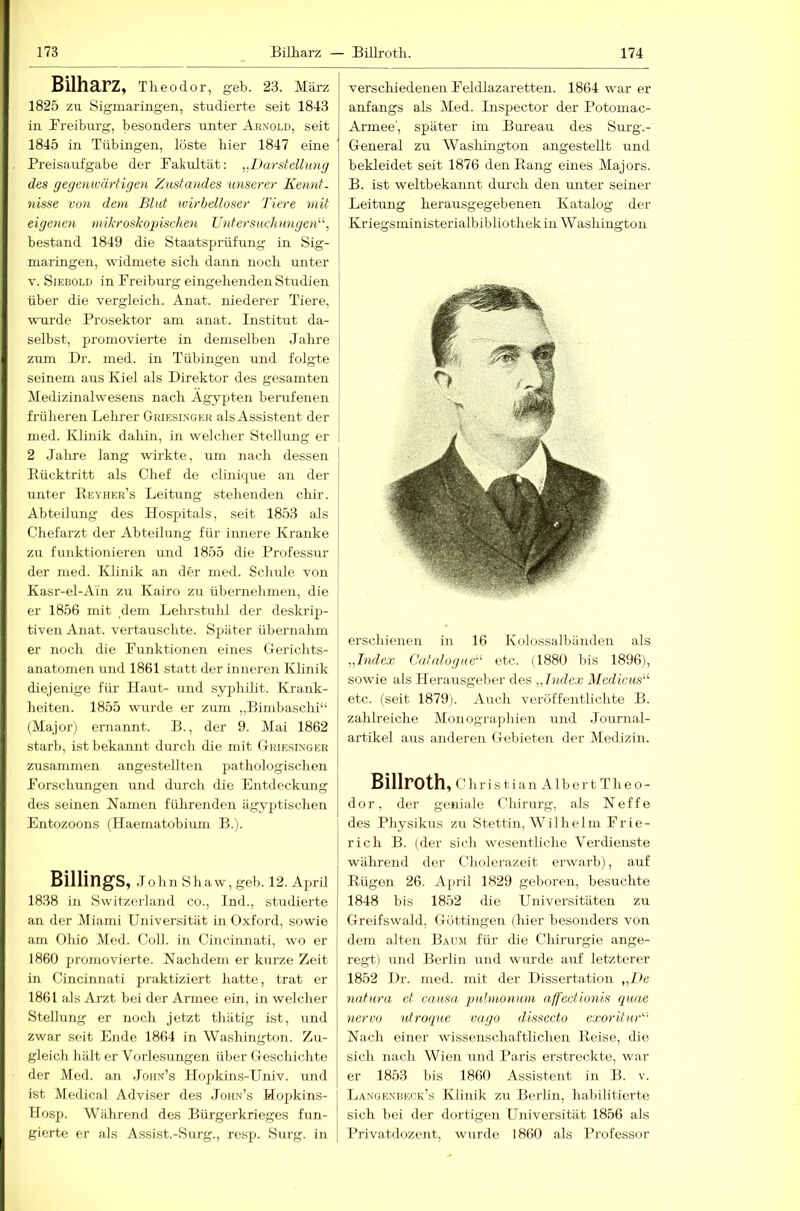 Bilharz, Theodor, geh. 23. März I 1825 zu Sigmaringen, studierte seit 1843 in Freiburg, besonders unter Arnold, seit 1845 in Tübingen, löste hier 1847 eine Preisaufgabe der Fakrdtät: ,.Darstellung des gege)nvärtigen Zustandes unserer Kennt- nisse von dem Blut wirbelloser Tiere mit eigenen mikroskopischen U)ifersuchungen‘\ bestand 1849 die Staatsprüfung in Sig- niaringen, widmete sich dann noch unter V. Siebold in Freiburg eingehenden Studien I über die vergleich. Anat. niederer Tiere, j wuirde Prosektor am anat. Institut da- 1 selbst, promovierte in demselben Jahre I zum Dr. ined. in Tübingen und folgte seinem aus Kiel als Direktor des gesamten Medizinalwesens nach Ägypten beiuifenen früheren Lehrer Griesinger als Assistent der nied. Ivlinik dahin, in welcher Stellung er : 2 Jahre lang wirkte, um nach dessen Bücktritt als Chef de clinicpie an der unter Beyher’s Leitung stehenden chir. Abteilung des Hospitals, seit 1853 als Chefarzt der Abteilung für iimere Kranke zu funktionieren und 1855 die Professur der med. Klinik an der med. Schule von Kasr-el-Ain zu Kairo zu übernehmen, die er 1856 mit dem Lehrstuhl der deskrip- tiven Anat. vertauschte. Sjiiiter übernahm er noch die Funktionen eines Gerichts- anatomen und 1861 statt der inneren Klinik diejenige für Haut- und syphilit. Krank- heiten. 1855 wurde er zum „Bimbaschi“ (Major) ernannt. B., der 9. Mai 1862 starb, ist bekannt durch die mit Griesi.vger zusammen angestellten iiathologischen Forschungen und durch die Entdeckmig des seinen Namen führenden ägyptischen Entozoons (Haematobium B.). Billings, John Shaw, geh. 12. April 1838 in Switzerland co., Ind., studierte an der Miami Universität in Oxford, sowie arn Ohio Med. Coli, in Cincinnati, wo er 1860 promovierte. Nachdem er kurze Zeit in Cincinnati praktiziert hatte, trat er 1861 als Arzt bei der Armee ein, in welcher Stellung er noch jetzt thiitig ist, und zwar seit Ende 1864 in Washington. Zu- gleich hält er Vorlesungen über Geschichte der Med. an .Joiin’s Hopkins-Univ. und ist Medical Adviser des Joiin’s Hopkins- Hosp. Während des Bürgerkrieges fun- gierte er als Assist.-Surg., resp. Surg. in verschiedenen Feldlazaretten. 1864 war er anfangs als l\Ied. Inspector der Potomac- Armee', später im Bui’eau des Surg.- General zu Washington angesteUt und bekleidet seit 1876 den Bang eines Majors. B. ist weltbekamit durch den unter seiner Leitung herausgegebenen Katalog der Kriegsministerialbibliothek in Washington erschienen in 16 Kolossalbänden als „Index Cat(dogue'‘' etc. (1880 bis 1896), sowie als Herausgeber des „Index Mediens'''- etc. (seit 1879). Auch veröffentlichte B. zahlreiche Monographien und Journal- artikel aus anderen Gebieten der Medizin. Billroth, C h r i s t i a n A1 b e r t T h e o - dor, der geniale Chirurg, als Neffe des Physikus zu Stettin, Wilhelm Frie- rich B. (der sich wesentliche Verdienste während der Cholerazeit erwarb), auf Bügen 26. April 1829 geboren, besuchte 1848 bis 1852 die Universitäten zu Greifswald, Göttingen (hier besonders von dem alten Baum für die Chirurgie ange- regt) und Berlin und wurde auf letzterer 1852 Dr. med. mit der Dissertation „De natura et causa pulmonum affectionis quae nervo nfroque vago dissecto cxorituZ' Nach einer wissenschaftlichen Boise, die sich nach Wien und Paris erstreckte, wa.r er 18.53 bis 1860 Assistent in B. v. Langenbeck’s Klinik zu Berlin, habilitierte sich bei der dortigen Universität 1856 als Privatdozent, wurde 1860 als Professor