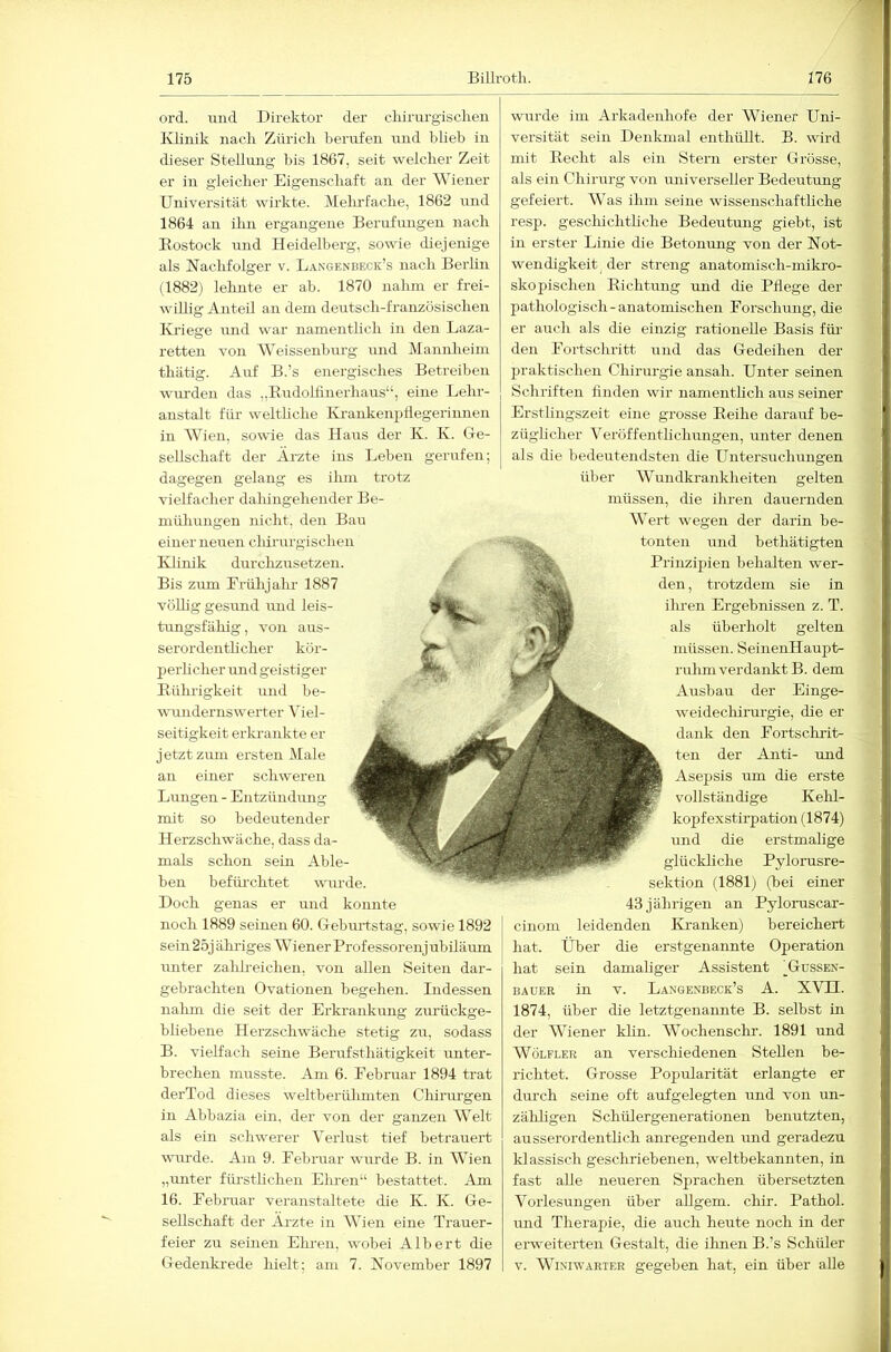 ord. und Direktor der cliirurgisclieu IDinik iiack Zürich berufen uud blieb in dieser Stellung bis 1867, seit welcher Zeit er in gleicher Eigenschaft an der Wiener Universität wirkte. Melufacbe, 1862 und 1864 an ilin ergangene Berufungen nach Eostock und Heidelberg, sowie diejenige als Nachfolger v. Langenbeck’s nach Berlin (1882) lehnte er ab. 1870 nahm er frei- willig Anteil an dem deutsch-französischen Kriege und war namenthch in den Laza- retten von Weissenburg und Mannheim thiitig. Auf B.’s energisches Betreiben wm’den das „Eudollinerhaus“, eine Lehr- anstalt für welthche IHankenpllegerinnen in Wien, sowie das Haus der K. K. Ge- sellschaft der Ärzte ins Leben gerufen; dagegen gelang es ihm trotz vielfacher daliingehender Be- müliungen nicht, den Bau einer neuen cliirurgischen IHinik durchzusetzen. Bis zum Lrülijahr 1887 völlig gesund und leis- tungsfähig, von aus- serordentlicher kör- perhcher und geistiger Eührigkeit und be- wundernswerter Viel- seitigkeit erkrankte er jetzt zum ersten Male an einer schweren Lungen - Entzündmig mit so bedeutender Herzschwäche, dass da- mals schon sein Able- ben befürchtet wurde. Doch genas er und konnte noch 1889 seinen 60. Geburtstag, sowie 1892 sei n 25j ähidges W iener Prof essor enj ubiläum unter zalilreichen, von allen Seiten dar- gebrachten Ovationen begehen. Indessen nalim die seit der Erkrankung zurückge- bliebene Herzschwäche stetig zu, sodass B. vielfach seine Berirfsthätigkeit unter- brechen musste. Am 6. Lebruar 1894 trat derTod dieses weltberühmten Chirmgen in Abbazia ein, der von der ganzen Welt als ein schwerer Verlust tief betrauert wurde. Am 9. Lebruar wurde B. in Wien „unter füi-stlichen Eimen“ bestattet. Am 16. Lebruar veranstaltete die K. K. Ge- sellschaft der Ärzte in Wien eine Trauer- feier zu seinen Eimen, wobei Albert die Gedenkrede hielt; am 7. November 1897 wurde im Arkadenhofe der Wiener Uni- versität sein Denkmal enthüllt. B. wird mit Eecht als ein Stern erster Grösse, als ein Chirurg von universeller Bedeutung gefeiert. Was ihm seine wissenschaftliche resp. gesclüchthche Bedeutmig giebt, ist in erster Linie die Betonmig von der Not- wendigkeit^ der streng anatomisch-mikro- skojiischen Eichtung und die Pflege der pathologisch-anatomischen Eorschung, die er auch als die einzig rationelle Basis füi' den Eortschritt und das Gedeihen der praktischen Chirm-gie ansah. Unter seinen Schriften finden wir namentlich aus seiner Erstlingszeit eine grosse Eeihe darauf be- züglicher Veröffentlichvmgen, iinter denen als die bedeutendsten die Untersuchungen über Wundkranklieiten gelten müssen, die ihren dauernden Wert wegen der darin be- tonten lind bethätigten Prinzipien behalten wer- den , trotzdem sie in ihren Ergebnissen z. T. als überholt gelten müssen. SeinenHaupfc- ruhmverdankt B. dem Ausbau der Einge- weidechirurgie, die er dank den Lortschrit- ten der Anti- und Asepsis um die erste vollständige Kelil- kopfexstirpation (1874) und die erstmalige glückliche Pylorusre- sektion (1881) (bei einer 43 jährigen an Pyloruscar- cinom leidenden Kranken) bereichert hat. Über die erstgenannte Operation hat sein damaliger Assistent )Gdssen- BAUER in V. Laxgenbeck’s A. XVII. 1874, über die letztgenannte B. selbst in der Wiener klin. AVochenschr. 1891 und WöLFLER an verschiedenen Stellen be- richtet. Grosse Popularität erlangte er durch seine oft aufgelegten und von un- zähligen Schülergenerationen benutzten, airsserordenthch aimegenden mid geradezu klassisch gesclmiebenen, weltbekannten, in fast alle neueren Sprachen übersetzten Vorlesiingen über allgem. chir. Pathol. und Therapie, die auch heute noch in der erweiterten Gestalt, die ilmen B.’s Schüler V. AAiniwarter gegeben hat, ein über aUe