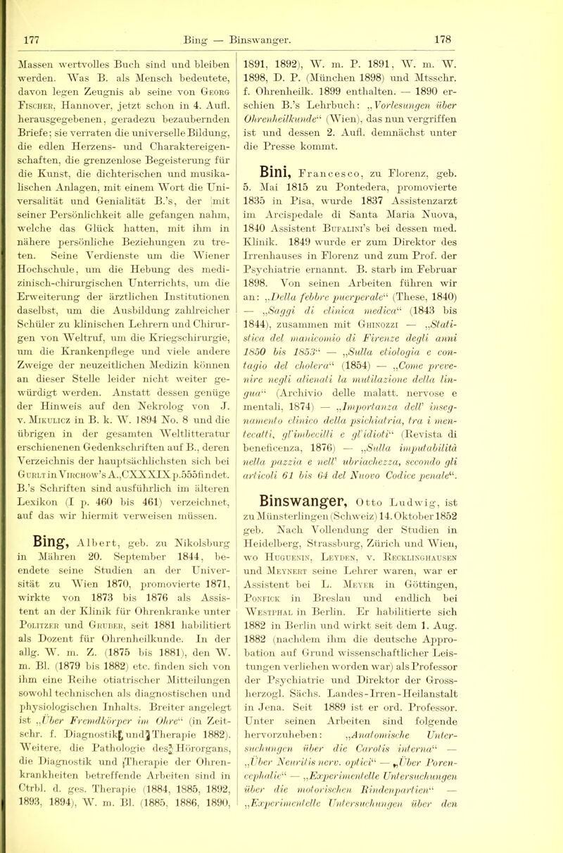 Massen werirvolles Buch sind und bleiben werden. Was B. als Mensch bedeirtete, davon legen Zeugnis ab seine von G-eorg Bischer, Hannover, jetzt schon in 4. Aull, herausgegebenen, geradezu bezaubernden Briefe; sie verraten die universelle Bildung, die edlen Herzens- und Charaktereigen- schaften, die grenzenlose Begeistenong für die Kunst, die dichterischen luid musika- lischen Anlagen, mit einem Wort die Uni- versalität und Genialität B.’s, der 'mit seiner Persönlichkeit alle gefangen nahm, welche das Glück hatten, mit ihm in nähere persönliche Beziehungen zu tre- ten. Seine Verdienste mn die Wiener Hochschule, um die Hebung des medi- zinisch-chirurgischen Unterrichts, um die Erweiterung der ärztlichen Institutionen daselbst, um die Ausbildung zalih-eicher Schüler zu klinischen Lehrern und Chirur- gen von Weltruf, um die Kriegscliirurgie, um die Krankenptlege und viele andere Zweige der neuzeitlichen Medizin können an dieser Stelle leider nicht weiter ge- wüi’digt werden. Anstatt dessen genüge der Hinweis auf den Nekrolog von J. V. Mikulicz in B. k. W. 1894 No. 8 und die übrigen in der gesamten Weltlitteratur erschienenen Gedenkschriften auf B., deren Verzeichnis der hauptsächlichsten sich bei GuHLTinViiiciiow’s A.,CXNXIXp.555findet. B.’s Schriften sind ausführUch iin älteren Lexikon (I p. 460 bis 461) verzeichnet, auf das wir hiermit verweisen müssen. Bing, Albert, geb. zu Nikolsburg in Mähren 20. Sejitember 1844, lie- endete seine Studien an der Univer- sität zu Wien 1870, promovierte 1871, wirkte von 1873 bis 1876 als Assis- tent an der Klinik für Ohrenkranke unter Politzer und Gruber, seit 1881 habilitiert als Dozent für Ohrenbeilliunde. In der allg. W. ni. Z. (1875 bis 1881), den W. m. Bl. (1879 bis 1882; etc. finden sich von ibm eine Eeihe otiatrischer Mitteilungen sowold technischen als diagnostischen und jdiysiologischen Inhalts. Breiter angelegt ist ,J'ber Fremdkörper im Ohrc''^ (in Zeit- schr. f. Diagnostikj^undjTherapie 1882;. Weitere, die Pathologie desj Hörorgans, die Diagnostik und [Therapie der Ohren- kranklieiten betreffende Arbeiten sind in Ctrbl. d. ges. Therajüe (1884, 1885, 1892, 1893, 1894;, W. in. Bl. (1885, 1886, 1890, 1891, 1892;, W. m. P. 1891, W. m. W. 1898, D. P. (München 1898) und Mtsschr. f. Ohrenheilk. 1899 enthalten. — 1890 er- schien B.’s Lehrbuch: ^^Vorlesungen über Ohrenheilkunde''' (Wien), das nun vergriffen ist und dessen 2. Aufl. demnächst unter die Presse kommt. Bini, Francesco, zu Florenz, geb. 5. Mai 1815 zu Pontedera, promovierte 1835 in Pisa, wui'de 1837 Assistenzarzt im Arcispedale di Santa Maria Nuova, 1840 Assistent Bufalini’s bei dessen med. Klinik. 1849 wurde er zum Direktor des Irrenhauses in Florenz und zum Prof, der Psychiatrie ernamit. B. starb im Februar 1898. Von seinen Arbeiten fühi'en wir an: ,.l>ella febbre puerperale''' (These, 1840) — ,,Saggi di elinica niedica (1843 bis 1844), zusammen mit Ghinozzi — ,,Stati- stica del mauicomio di F'irenze degli anni 1S50 bis 1S53'' — „Sulla etiologia e con- fagio del cholera (1854) — „Come preve- nire negli alienafi la mutilazione della lin- gua (Archivio delle malatt. nervöse e mentali, 1874) — „dmportanza delV inseg- namenfo clinico della psiehiutr'ia, Ira i men- tecatti, gl'imbcciUi e gl’idioH (Bevista di beneiieenza, 1876) — „Sulla imputabilitä nelta pazzia e neW ubr'iachezza, secondo gli articoli 61 bis 64 del Nuovo Codice penule'''. Binswanger, Otto Ludwig, ist zu Münsterlingen (Schweiz) 14. Oktober 1852 geb. Nach Vollendung der Studien in Heidelberg, Strassbnrg, Zürich und Wien, wo Huguenin, Leyden, v. Becklinghausen und (Mevnert seine Lehrer waren, war er Assistent bei L. (Meyer in Güttingen, PoNFicK in Breslau und endlich bei Westitial in Berhn. Er habilitierte sich 1882 in Berlin und wirkt seit dem 1. Aug. 1882 (nachdem ihm die deutsche Appro- bation auf Grund wissenschaftlicher Leis- tungen verliehen worden war) als Professor der Psychiatrie und Direktor der Gross- herzogl. Sächs. Landes-Irren- H eilanstalt in Jena. Seit 1889 ist er ord. Professor. Unter seinen Arbeiten sind folgende hervorzuheben: „A'nufomisrhe Untcr- suchungen 'über die Carotis itderna — „l'ber Neuritis 7ierv. optici — ^j'bcr Foren- ccphalie — „K'xperi ment eile Untersuchungen über die motorischen Bhidcnpartien — „FTperimcutetle Untersuchungen 'über den