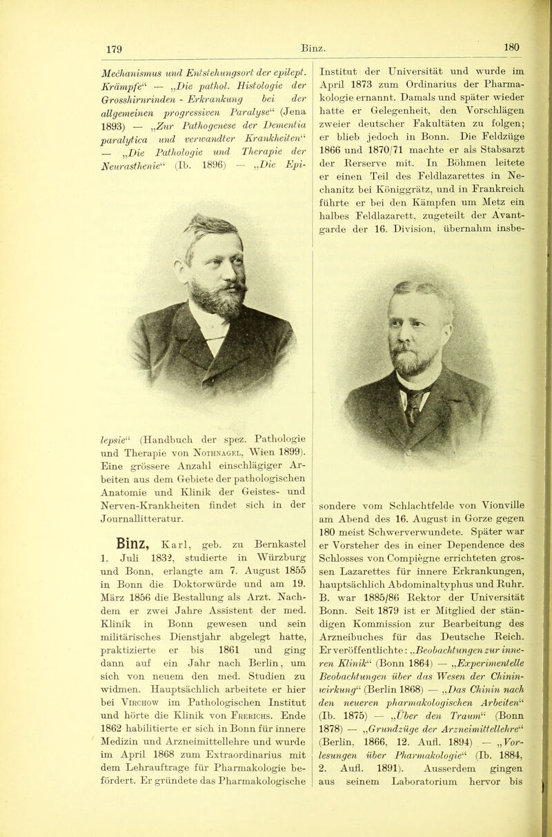 180 Mechanismus und Entstehungsort der epilept. Krämpfe'''' — „Die pathol. Histologie der Grosshirnrinden - Erkrankung hei der allgemeinen progressiven Paralyse^'' (Jena 1893) — „Zur Pathogenese der Demetdia paralytica und verwandter Krankheiten'-'' — „Die Pathologie und Therapie der Neurasthenie'^ (Ib. 1896) — „Die Epi- lepsie'^ (Handbucli der spez. Patliologie und Therapie von Nothnagel, Wien 1899). j Eine grössere Anzahl einsclüägiger Ar- beiten aus dem Gebiete der pathologischen Anatomie und Klinik der Geistes- und Nerven-Krankheiten findet sich in der JoumaUltteratur. Binz, Karl, geh. zu Bernkastel 1. Juli 1832, studierte in Würzburg und Bonn, erlangte am 7. August 1855 in Bonn die Doktorwürde und am 19. März 1856 die Bestallimg als Arzt. Nach- dem er zwei Jahre Assistent der med. Khnik in Bonn gewesen und sein mihtärisches Dienstjahr abgelegt hatte, praktizierte er bis 1861 vmd ging dann auf ein Jahr nach Berlin, um sich von neuem den med. Studien zu widmen. Hauptsächlich arbeitete er hier bei ViRCHOw im Pathologischen Institut und hörte die Klinik von Preeichs. Ende 1862 habilitierte er sich in Bonn für innere Medizin und Arzneimittellehre und wurde im April 1868 zum Extraordinarius mit dem Lehrauftrage für Pharmakologie be- fördert. Er gründete das Pharmakologische Institut der Universität und wurde im April 1873 zum Ordinarius der Pharma- kologie ernannt. Damals und später wieder hatte er Gelegenheit, den Vorsclilägen zweier deutscher Eakultäten zu folgen; er blieb jedoch in Bonn. Die Eeldzüge 1866 und 1870/71 machte er als Stabsarzt der Eerserve mit. In Böhmen leitete er einen Teil des Feldlazarettes in Ne- chanitz bei Königgrätz, und in Frankreich führte er bei den Kämpfen um Metz ein halbes Feldlazarett, zugeteilt der Avant- garde der 16. Division, übernahm insbe- - sondere vom Schlachtfelde von Vionville am Abend des 16. August in Gorze gegen 180 meist Schwerverwundete. Später war er Vorsteher des in einer Dependence des Schlosses von Compiegne errichteten gros- sen Lazarettes für innere Erkrankungen, hauptsäclüich Abdominaltyphus und Ruhr. B. war 1885/86 Rektor der Universität Bomi. Seit 1879 ist er Mitghed der stän- digen Kommission zur Bearbeitung des Arzneibuches für das Deutsche Reich. Er veröffenthchte: „Beobachtungen zur inne- ren Klinik- (Bonn 1864) — „Experimentelle Beobachtungen über das Wesen der Ghinin- wirkung (Berlin 1868) — „Das Chinin nach den neueren pliarmakologischen Arbeiten'-'' (Ib. 1875) — „Über den Traum'-'' (Bonn 1878) — „Grundzüge der Arzneimittellehre'''' (Berlin, 1866, 12. Aull. 1894) — „Kor- lesungen über Pharmakologie'-'' (Ib. 1884, 2. Aull. 1891). Ausserdem gingen aus seinem Laboratorium hervor bis