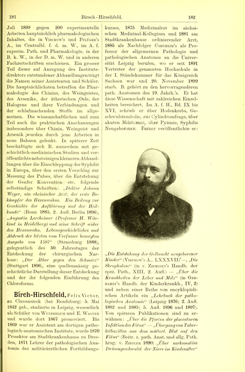 Juli 1899 gegen 200 experimentelle Arbeiten liauptsäcblicli jjliarmakologiscben Inhaltes, die in Virchow’s und Pflüger’s A. , im Centralbl. f. d. m. W., im A. f. experim. Patli. und Pharmakologie, in der B. k. W., in der D. m. W. und in anderen Paclizeitschriften erschienen. Ein grosser Teil dieser auf Anregung des Instituts- direktors entstandener Abhandlungen trägt die Namen seiner Assistenten mid Schüler. Die hauptsächlichsten betreffen die Phar- makologie des Chinins, des Weingeistes, des Arseniks, der ätherischen ^Oele, der Halogene und ihrer Verbindungen und der schlafmachenden Stoffe im allge- meinen. Die wissenschaftlichen und ziun TeÜ auch die praktischen Anschauungen insbesondere über Chinin, Weingeist und Arsenik ,wurden durch jene Arbeiten in neue Bahnen gelenkt. In späterer Zeit beschäftigte sich B. ausserdem mit ge- schichtlich-medizinischen Studien mid ver- öffentlichte nebst einigen kleineren Abliand- lungen über die Einschleppung der Syphilis in Europa, über den ersten Vorschlag zur Messung des Pulses, über die Entstehung der Genfer Konvention etc. folgende selbständige Schriften: Doktor Johann Weyer, ein rheinmJier Arzt, der erste Be- kämpfer des Hexenwahns. Ein Beitray zur Geschichte der Aijkläruny und der Heil- kande'’'’ (Boim 1885, 2. Aull. Berlin 1896), „Auyustin Lercheinier (Professor H. Wite- kind in Heidclbery) und seine Schrift wider den Hexenwahn. Lehcnsyeschichtliches und Abdruck der letzten vom Verfasser besoryten Ausgabe von l5D7'-‘- (Strassburg 1888), gelegentlich des 50. Jahrestages der Entdeckung der chirurgischen Nar- kose : „Der Äther yeyen den Schmerz“ (Stuttgart 1896), eine quellenmässig ge- schieh th che Darstellung dieser Entdeckung und der ihr folgenden Einführung des Cliloroforms. Birch-Hirschfeld ,Felix Victor, zu Cluvensieck (bei Bondsburg) 5. Mai 1842 geb., studierte in Leipzig, wesentlich als Schüler von Wunderlich und E. Wagner und wurde dort 1867 promoviert. Bis 1869 war er Assistent am dortigen patho- logisch-anatomischen Institute, wurde 1870 Prosektor am Stadtkrankeiihause zu Dres- den, 1871 Lehrer der pathologischen Ana- tomie des militärärztlichen Fortbildungs- kurses, 1875 Medizinalrat im sächsi- schen Aledizinal-Kollegium und 1881 am Stadtkrankenhause ordinierender Ai’zt, 1885 als Nachfolger Cohnheim’s als Pro- fessor der allgemeinen Pathologie und pathologischen Anatomie an die Univer- sität Leipzig beinifen, wo er seit 1891 Vertreter der genannten Hochschule in der I. Ständekanmier für das Königreich Sachsen war imd 20. November 1899 starb. B. gehört zu den hervorragenderen path. Anatomen des 19. Jalirh.’s. Er hat diese Wissenschaft mit zalilreichen Einzel- heiten bereichert. Im A. f. H., Bd. IX bis XVI, schi’ieb er über Hodenkrebs, Ge- schwulstembolie, zur Cylindromfrage, über akuten Milztumor, über Pyämie, Syphilis Neugeborener. Ferner veröffentlichte er; „Die Entstehuny der Gelbsucht neugeborener Kinder“ (Virchow’s A., LXXXVII)’—, ,Die Skrophnlose“ (in v. Zirmssen’s Handb. der spez. Path., XIII, 2. Aull.) — „Über die Krankheiten der Leber und Milz“ (in Ger- hardt’s Handb. der Kinderkrankh., IV, 2) und neben einer Eeihe von encyklopädi- schen Artikeln ein „Lehrbuch der patho- logischen Anatomie“ (Leipzig 1876; 2. Aull. 1882 und 1886; 5. AuÜ. 1896 und 1897). Von sjiäteren Publikationen sind zu er- wähnen: „Über die Pforten der placentaren Infektiondes Eötus“ — „Überganyvon Tuber- kelbazillen aus dem mütterl. Blut auf den Fötus“ (Beitr. z. path. Anat. und allg. Path. hrsg. V. Ziegler 1890) „Jiber sarkoniatöse Lh-uscngeschwulst der Niere im Kindesaltcr“