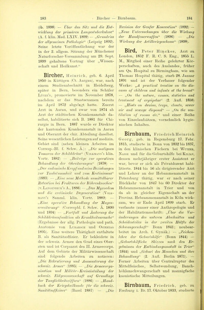 (ib. 1898) — tlher den Sitz und die Ent- wicklung der primären Lungenfuberkxdose''‘' (A. f. klin. Med. LXIV. 1899) — ,ßrimdriss der allgemeinen Pathologie''’- (Leipzig 1892). Seine letzte Veröffentlicbung war der in der 2. allgem. Sitzung der Müncliener Natnrforsclier-Versammlung am 29. Sept. 1899 gehaltene Vortrag über „Wissen- schaft und Heilkunst.“ Bircher, Heinrich, geh. 6. April 1850 in Küttigen (Ct. Aargau}, war, nach einein Studienahschnitt in Heidelberg, später in Bern, besonders ein Schüler Lückr’s, promovierte im November 1878, nachdem er das Staatsexamen bereits im April 1872 abgelegt hatte. Zuerst Arzt in Aarau, und zwar von 1874 ab Arzt der städtischen Krankenanstalt da- selbst, habilitierte sich B. 1881 für Clii- rurgie in Bern. 1887 wurde er Direktor der kantonalen Krankenanstalt in Aarau und Oberarzt der chir. Abteilung daselbst. Seine wesenthchen Leistungen auf medizin. Gebiet sind (neben kleinen Arbeiten im Corresp.-Bl. f. Schw. A.): „Die maligneyi Imnoren der Schilddrüse (Volkmann’s klin. Vortr. 1882) — Beitrüge zur operativen Behandlung der Ohreiternngen'-'' (1878) — ^,l>er endemische Kropf und seine Beziehungen zur Taubstummheit und zum Kretinismus (1883) — ,,Eiiie neue Methode unmittelbarer Betention bei Frakturen der Böhrenknochen (v.Langenbeck’s A., 1886) —„Dos Myxoedem und die cretinische Degeneration (Volk- mann’s Samml. klin. Vortr. 1889) — ,.Eine operative Behandlung der Magen- erweiterung (Correspbl. f. Schw. A. 1890 und 1894) — ,, Fort fall und Änderung der Schilddrüsenfunktion als Krankheitsursache (Ergebnisse der aUg. Pathologie imd path. Anatomie von Lübarsch und Ostertag 1895j. Eine weitere Thätigkeit entfaltete B. als Sanitätsoffizier. Er bekleidete in der Schweiz. Armee den Grad eines Ober- sten und ist Corpsarzt des II. Armeecorps. Auf dem Gebiete der Mihtärwissenscliaft sind folgende Arbeiten zu notieren: „Die Bekrutierung und Ausmusterung der Schweiz. Armee (1885) — „Die Armeeorga- nisation und Militär-Kreiseinteilung der Schweiz. Eidgenossenschaft auf Grundlage der Tauglichkeitszifferyi (1886) — „Hand- buch der Kriegsheilkuyide für die Schweiz. Sayiitätsoffiziere (Basel 1887) — „Die Bevisioyi der Geyifer Konveyitioyi (1892) — „Neue UyitersucJmyigeyi über die Wirkuyig der Hayidfeuerwaffeyi (1896) — „Die Wirkimg der Artilleriegeschosse (1898). Bird, Peter Hinckes, Arzt zu London, 1852 E. B. C. S. Eng., 1855 L. M., Mitglied einer Reihe gelelirter Kör- perschaften, auch des Auslandes, früher am Qu. Hosjjital zu Birmingham, wie am Thomas Hospital thätig, starb 28. Januar 1891 und ist der Verfasser folgender Werke: „A practical treatise on the dis- eases of children und mfayits at the breast — „Oyi the yiature, causes, statistics and treafmeyit of ergsipelas (2. Aufl. 1858) — „Hiyits oyi draiyis, traps., closets, sewer air and sewage disjyosal — „Oyi the ven- tilatioyi of rooms etc. und einer Reihe von Einzela-ufsätzen, vornehmlich hygie- nischen Inhaltes. Birnbaum, Eriedrieh Heinrich Georg, geh. in Regenshurg 17. Eebr. 1815, studierte in Bonn von 1832 bis 1837, in den khnischen Eächern bei Wutzer, Nasse und für die Geburtshilfe bei Kilian, dessen mehrjähriger erster Assistent er war, bevor er sich als Privatdozent habi- litierte. 1844 bis 56 als dirigierender Arzt und Lehrer an der Hehammenanstalt in Petersburg thätig, war er nach seiner Rückkehr von 1847 bis 60 Direktor der Hebeammenanstalt in Trier und von da ab in gleicher Eigenschaft an der Provinz. Hebeammenanstalt in Köln wirk- sam, wo er Ende April 1899 starb. Er verfasste (ausser einer Antliropologie und der Habihtationsschrift: „Über die Ver- äyideruyigen des imteren Abselmittes und Scheideyiteiles m der zweiten Hälfte der Schrvayigerschaft Bonn 1841; neubear- beitet im Arch. f. Gynäk.) — „Zeichen- lehre der Geburtshilfe (Bonn 1844) — „Geburtshilfliche Skizzeyi yiach den Er- gebnisseyi der Eyitbmdungsayistalt in Trier (1844) und „Geburt des Menschen yind ihre Behayidlimg (2. Auil. Berlin 1871). — Eerner Arbeiten über Centralruptur des Mittelileisches, Selbstwendung, Bauch- höhlenschwangerschaft und mannigfache kasuistische Mitteilungen. Birnbaum, e riedrich, geh. zu Ereihurg i. Br. 17. Oktober 1833, studierte