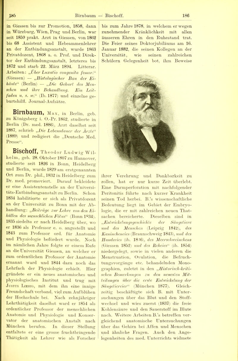 in Giessen bis zur Promotion, 1858, dann in Würzburg, Wien, Prag und Berlin, war seit 1859 prakt. Arzt in Giessen, von 1862 bis 68 Assistent und Hebeammenlelirer an der Entbindungsanstalt, wurde 1863 Privatdozent, 1868 a. o. Prof, und Direk- tor der Entbindungsanstalt, letzteres bis 1872 und starb 22. März 1894. Litterar. Arbeiten: „TJber Lnxidio congenita fetnorJ''’ (Giessen) — „Histologischer Bau der Ei- häute“ (Berbn) — „Die Gebart des Men- schen und ihre Behandlung. Ein Leit- faden u. s. 10.“ (Ib. 1877) und einzelne ge- bui-tsbiltl. J ournal-Auf Sätze. BirnbRUm, Max, in Berlin, geb. zu Königsberg i. O.-Pr. 1862, studierte in Berlin (Dr. med. 1886), Arzt daselbst seit 1887, scbrieb „I)ie Lebensdauer der Ärzte“ (1889) und redigiert die „Deutsche Med. Presse“. Bischoff, Theodor Ludwig Wil- helm, geb. 28. Oktober 1807 zu Hannover, studierte seit 1826 in Bonn, Heidelberg und Berlin, wurde 1829 am erstgenannten Ort zum Dr. 2)lül., 1832 in Heidelberg zum Dr. med. promoviert. Darauf bekleidete er eine Assistentenstelle an der Universi- täts-Entbindungsanstalt zu Berlin. Schon 18.34 habilitierte er sich als Privatdozent an der Universität zu Bonn mit der Ab- handlung; „Beiträge zur Lehre von den Ei- hüllen des menschlichen Fötus“ (Bonn h‘^34). 1835 siedelte er nach Heidelberg über, wo er 1836 als Professor e. o. angestellt und 1843 zum Professor ord. für Anatomie und Physiologie befördert wurde. Noch im nämlichen .Jahre folgte er einem Rufe an die Universität Giessen, an welcher er zum ordentlichen Professor der Anatomie ernannt ward und 1844 dazu noch das Lehrfach der Physiologie erhielt. Hier gründete er ein neues anatomisches und physiologisches Institut und trug mit Justus Lieuig, mit dem ihn eine innige Freundschaft verband, viel zum Axif blühen der Hochschule bei. Nach zehnjähriger Lehrthätigkeit daselbst ward er 1854 als ordentlicher Professor der menschlichen Anatomie und Physiologie und Konser- vator der anatomischen Anstalt nach München berufen. In dieser Stellung entfaltete er eine grosse fruchtbringende Thiitigkeit als Lehrer wie als Forscher bis zum Jahi-e 1878, in welchem er wegen zunehmender Kränklichkeit mit allen äusseren Eliren in den Ruhestand trat. Die Feier seines Doktorjubiläums am 16. Januar 1882, die seinen Kollegen an der Universität, wie seinen zalih’eichen Schülern Gelegenheit bot, ilun Beweise ihrer Verehrimg und Dankljarkeit zu zollen, hat er nur kurze Zeit überlebt. Eine DarnijTerforation mit nachfolgender Peritonitis führte nach kurzer Kj-anklxeit seinen Tod herbei. B.’s wissenschaftliche Bedeutung liegt im Gebiet der Embryo- logie, die er mit zahlreichen neuen That- sachen bereicherte. Dieselben sind in „Ent u'ickclHngsgcsch ichie der Säugetiere und des Menschen (Leipzig 1842), des Kanincheneies (Braunschweig 1843), und des Hundedes (ib. 1816), des Meerschweinchens (Giessen 1852) und des Reheies“ (ib. 1854) niedergelegt, sowie in vielen anderen die Menstruati<jn, (Ivulation, die Befruch- tungsvorgänge etc. behandelnden Mono- graphien, zuletzt in den „Historisch-kriti- schen Bemerkungen zu den neueste)!- Mit- teilungen über die erste Eid Wickelung der Säugetiereier“ (München 1877). Gleich- zeitig beschäftigte sich B. mit Unter- sucliungeii über das Blut und den Stoff- wechsel und wies zuerst (1837) die freie Kohlensäure ujid den Sauerstoff im Blute nach. Weitei'e Arbeiten B.’s betreffen ver- gleichend anatomische Untersirchungen über das Gehirn bei Affen und Menschen und ähnliche Fragen. Axreh den Ange- legenheiten des med. Unterrichts widmete