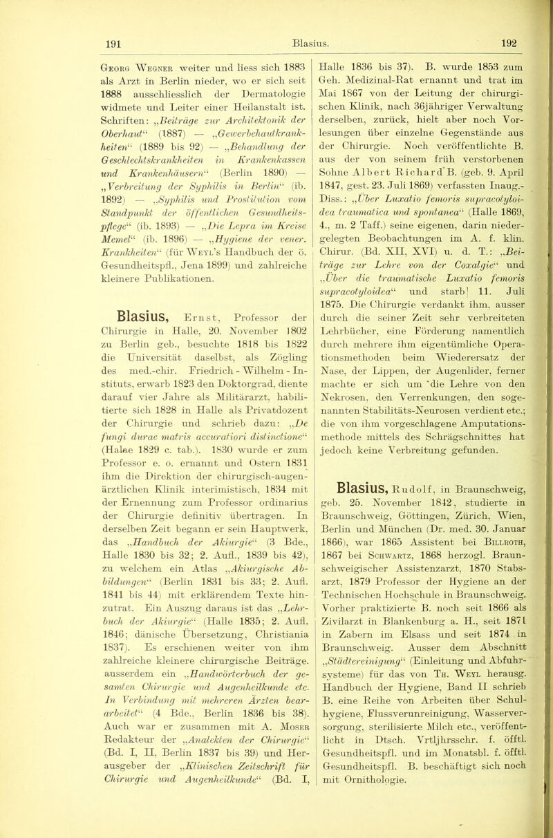 Georg Wegner weiter und Hess sich 1883 als Arzt in Berlin nieder, wo er sich seit 1888 ausschliesslich der Dermatologie widmete und Leiter einer Heilanstalt ist. Scluiften: „Beiträge zur ArchiteJdo^iik der OherhauP'’ (1887) — „Gewerhehautkrank- heiten'-'- (1889 bis 92) — „Beliandhmg der Geschlechtskrankheiten in Krankenkassen und Krankenhäusern'’'' (Berlin 1890) — „Verbreitung der Syphilis in Berlin (ib. 1892) — „Syphilis und Prostitution vom Standpunkt der öffentlichen Gesundheits- pflege (ib. 1893) — „Pie Lepra im Kreise Memel (ib. 1896) — „Hygiene der vener. Krankheiten (für Weyl’s Handbuch der ö. Gesundheitspli., Jena 1899) rind zahlreiche kleinere Publikationen. Blasius, Ernst, Professor der Chirm'gie in HaUe, 20. November 1802 zu Berlin geb., besuchte 1818 bis 1822 die Universität daselbst, als Zöghng des med.-cliir. Priedrich - Wilhelm - In- stituts, erwarb 1823 den Doktorgrad, diente darauf vier Jahre als (Militärarzt, habili- tierte sich 1828 in Halle als Privatdozent der Chirurgie und schrieb dazu: „De fungi durae matris accuratiori distinctione (Hake 1829 c. tab.). 1830 wurde er zimi Professor e. o. ernannt imd Ostern 1831 ilim die Direktion der chirurgisch-augen- ärztlichen IHinik interimistisch, 1834 mit der Ernennung zum Professor Ordinarius der Chirurgie dehnitiv übertragen. Pn derselben Zeit begann er sein Hauptwerk, das „Handbuch der Akiurgie (3 Bde., Halle 1830 bis 32; 2. Aufl., 1839 bis 42j, zu welchem ein Atlas „Akiurgische Ab- bildungen (Berlin 1831 bis 33; 2. Aufl. 1841 bis 44) mit erklärendem Texte hin- zutrat. Ein Auszug daraus ist das „Lehr- buch der Akiurgie (HaUe 1835; 2. Aufl. 1846; dänische Übersetzung, Christiania 1837). Es erschienen weiter von ihm zahlreiche kleinere chirurgische Beiträge, ausserdem ein „Handwörterbuch der ge- sunden Chirurgie und Augenheilkunde etc. ln Verbindung mit mehreren Ärzten bear- arbeitet (4 Bde., Berlin 1836 bis 38). Auch war er zusammen mit A. Moser Redakteur der „Analekten der Chirurgie (Bd. I, II, Berlin 1837 bis 39) und Her- ausgeber der „Klinischen Zeitschrift für Chirurgie und Aiigenheilkunde (Bd. I, HaUe 1836 bis 37). B. wurde 1853 zum Geh. Medizinal-Rat ernannt und trat im Mai 1867 von der Leitung der chirurgi- schen Klinik, nach 36jälu-iger Verwaltung derselben, zurück, hielt aber noch Vor- lesungen über einzelne Gegenstände aus der Chirurgie. Noch veröffentlichte B. aus der von seinem früh verstorbenen Sohne Albert Richard'B. (geb. 9. April 1847, gest. 23. Juli 1869) verfassten Inaug.- Diss.: „Itber Luxatio femoris supracotyloi- dca traumatica und spontanea (Halle 1869, 4., m. 2 Taff.) seine eigenen, darin nieder- gelegten Beobachtungen im A. f. klin. I Chirur. (Bd. XII, XVI) u. d. T.: „Bei- träge zur Lehre von der Coxalgie und I „Über die traumatische Luxatio femoris I supracotyloidea und starb] 11. Juli I 1875. Die Chirurgie verdankt ihm, ausser durch die seiner Zeit sehr verbreiteten 1 Lehrbücher, eine Förderung namentlich durch mehrere ihm eigentümliche Opera- tionsmethoden beim Wiederersatz der Nase, der Lippen, der Augenlider, ferner machte er sich um 'die Lelue von den Nekrosen, den Verrenkungen, den soge- nannten Stabilitäts-Neurosen verdient etc.; die von ihm vorgesclflagene Amputations- methode mittels des Schrägschnittes hat jedoch keine Verbreitung gefunden. Blasius, Rudolf, in Braunschweig, geb. 25. November 1842, studierte in Braunschweig, Göttingen, Ziiiäch, Wien, Berlin und München (Dr. med. 30. Januar 1866), war 1865 Assistent bei Billroth, 1867 bei Schwartz, 1868 herzogl. Braun- schweigischer Assistenzarzt, 1870 Stabs- arzt, 1879 Professor der Hygiene an der Technischen Hochschule in Braunschweig. Vorher praktizierte B. noch seit 1866 als Zivilarzt in Blankenburg a. H., seit 1871 I in Zabern im Elsass und seit 1874 in Braunschweig. Ausser dem Abschnitt j „Städtereinigung (Einleitung und Abfuhr- j Systeme) für das von Th. Weyl herausg. Handbuch der Hygiene, Band II schrieb B. eine Reihe von Arbeiten über Schul- hygiene, Flussveruni'einigrmg, Wasserver- I sorgung, sterilisierte Milch etc., veröffent- licht in Dtsch. Vrtljhrsschr. f. öfftl. Gesundheitspfl. und im Monatsbl. f. öfftl. Gesundheitspfl. B. beschäftigt sich noch mit Ornithologie.