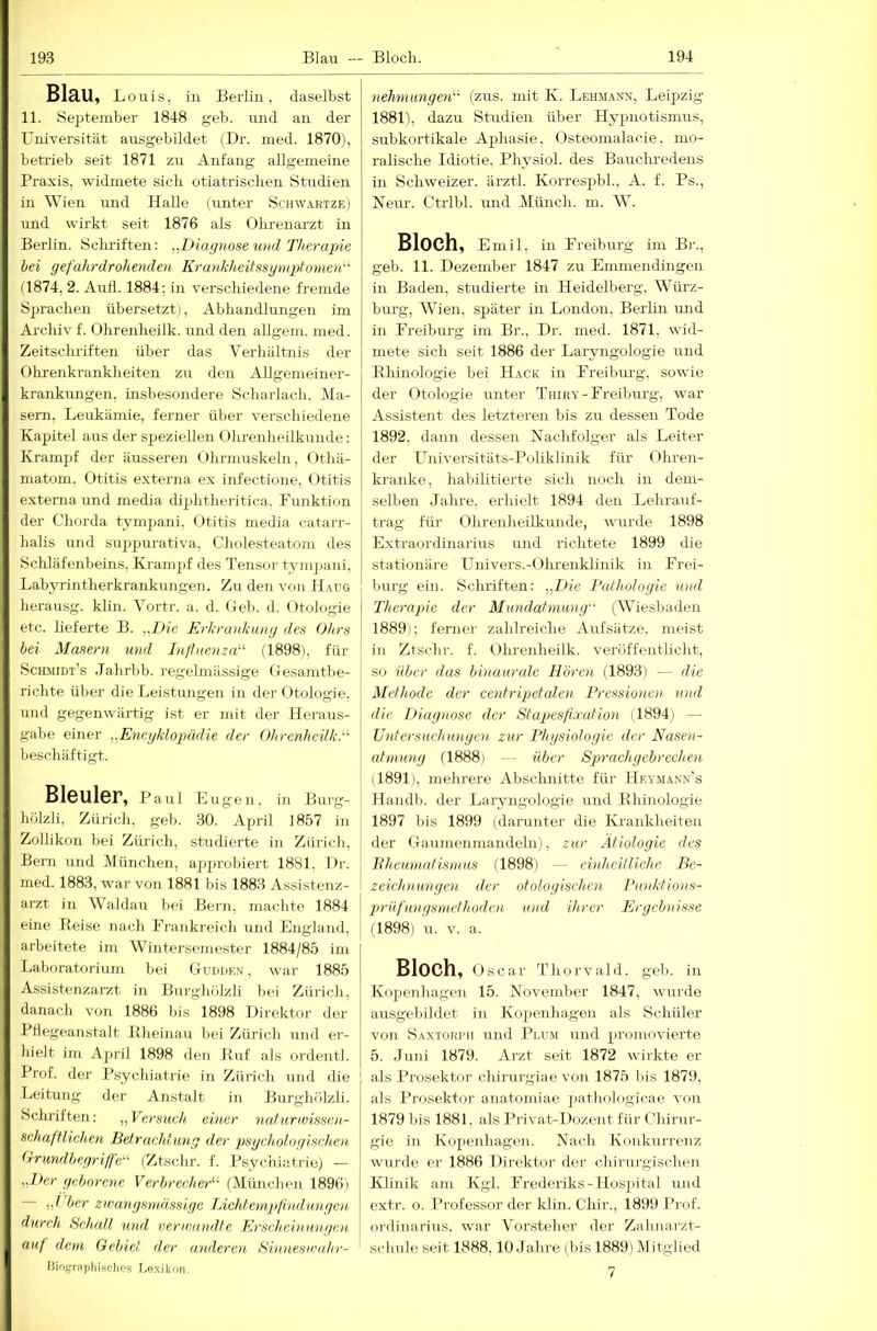 Blau, Louis, in Berlin, daselbst 11. Se^itember 1848 geb. ruid an der TJniversität ausgebildet (Dr. med. 1870), betrieb seit 1871 zu Anfang allgemeine Praxis, widmete sich otiatrischen Studien in Wien und Halle (unter Sch\v.\rtze) und wirkt seit 1876 als Ohrenarzt in Berlin. Sclrriften: „Diagnose und Therapie bei gefahrdrohenden Krankheitssgmptomen' (1874, 2. Aull. 1884; in verschiedene fremde Sprachen übersetzt), Abhandlungen im Archiv f. Ohrenheilk. und den allgem. med. Zeitsclu-iften über das Verhältnis der Ohrenkrankheiten zu den Allgemeiner- krankungen, insbesondere Scharlach. Ma- sern, Leukämie, ferner über verschiedene Kapitel aus der speziellen Ohrenheilkunde: Krampf der äusseren Ohrmuskeln, Othä- matom, Otitis externa ex infectione, Otitis externa und media diphtheritica. Funktion der Chorda tympani, Otitis media catarr- halis und suppurativa, Cholesteatom des Scliläfenbeins, Krampf des Tensor tvm]>ani, Labyrintherkrankungen. Zu den von Haug herausg. klin. Yortr. a. d. Geb. d. Otologie etc. lieferte B. „Die Erkrankung des Ohrs bei Masern und InfluenzE'’ (1898), für Schmidt’s Jahrbb. i'egelmässige Gesamtbe- richte über die Leistungen in der Otologie, und gegenwärtig ist er mit der Heraus- gabe einer „Eneyklogmdie der Ohrenheük.'-' beschäftigt. Bleuler, Paul Eugen, in Burg- hölzli, Zürich, geb. 30. April 1857 in Zollikon bei Zürich, studierte in Zürich, Bern und München, approbiert 1881, Dr. med. 1883, war von 1881 bis 1883 Assistenz- arzt in Waldau bei Bern, machte 1884 eine Beise nach Frankreich und England, arbeitete im Wintersemester 1884/85 im Laboratorium bei Guhtikn , war 1885 Assistenzarzt in Burghölzli bei Zürich, danach von 1886 bis 1898 Direktor der Ptlegeanstalt Bheinau bei Zürich und er- hielt im April 1898 den Buf als ordentl. Prof, der Psychiatrie in Zürich Tind die Leitung der Anstalt in Burghölzli. Schriften; „Versuch, ebicr natiirtoissen- sehaffliehen Betracht,mig der psychologischen Orundbeyrijfd-'- (Ztsclir. f. Psychiatrie) — „lier geborene Verbrecher'-'' (München 1896) — „I ber zwangsmässige Licht enip!indun gen durch Schall und verwandte Erscheinungen auf dem Gebiet der anderen Sinneswahr- liiogriifjliisdics I.exikon. nehmungen'-' (zus. mit K. Lehmann, Leipzig 1881), dazu Studien über Hyjmotismus, subkortikale Aphasie, (Osteomalacie, mo- ralische Idiotie, Physiol. des Baucluedens in Schweizer, ärztl. Korrespbh, A. f. Ps., Neur. Ctrlbl. imd Münch, m. W. Bloch, Emil, in Freiburg im Br., geb. 11. Dezember 1847 zu Eumiendingen in Baden, studierte in Heidelberg, Würz- burg, Wien, später in London, Berhn und in Freiburg im Br., Dr. med. 1871, wid- mete sich seit 1886 der Laryngologie und Bhinologie bei Hack in Freibm’g, sowie der Otologie unter Thiry-Freiburg, war Assistent des letzteren bis zu dessen Tode 1892, dann dessen Nachfolger als Leiter der LTniversitäts-Poliklinik für Ohren- kranke, habilitierte sich noch in dem- selben Jahre, erhielt 1894 den Lehrauf- trag für Olirenheilkunde, wurde 1898 Extraordinarius und richtete 1899 die stationäre Univers.-Ohrenklinik in Frei- burg ein. Schriften: „Die Pathologie und Therapie der Mundatmung (Wiesbaden 1889); ferner zahlreiche Aufsätze, meist in Ztschr. f. Ohrenheilk. veröffentlicht, so über das binaurale Hörc7i (1893) — die Methode der coitripetalen Pressionen- und die Diagnose der Stapes/ixat-ion (1894) — Untersuchungen zur Physiologie der Nasen- atmung (1888) — über Sprach gebrechen il891), mehrere Abschnitte für Hey.mann’s Handb. der Laryngologie und Bhinologie 1897 bis 1899 (darunter die Kaankheiten der Gaumenmandehi), zur Ätiologie des Bheumatismus (1898) — einheitliche Be- zeichnungen der otologischcn Punktions- p>rüfungsmetlioden und ihrer Ergebnisse (1898) u. V. a. Bloch, Oscar Thorvald. geb. in Kopenhagen 15. November 1847, wurde ausgel)ihlet in Kojienhagen als Schüler von Saxtori'h und Plum und promovierte 5. Juni 1879. Arzt seit 1872 wirkte er als Prosektor chirurgiae von 1875 bis 1879, als Prosektor anatomiae jjathologicae von 1879 bis 1881, als Privat-Dozent für Chirur- gie in Kopenhagen. Nach Konk\irrenz wurde er 1886 Direktor der chirurgischen Klinik am Kgl. Frederiks-Hosjiital und extr. o. Professor der Idin. Chir., 1899 l’rof. Ordinarius, war Vorsteher der Zahnarzt- schule seit 1888,10 Jahre (bis 1889) IMitglied 7