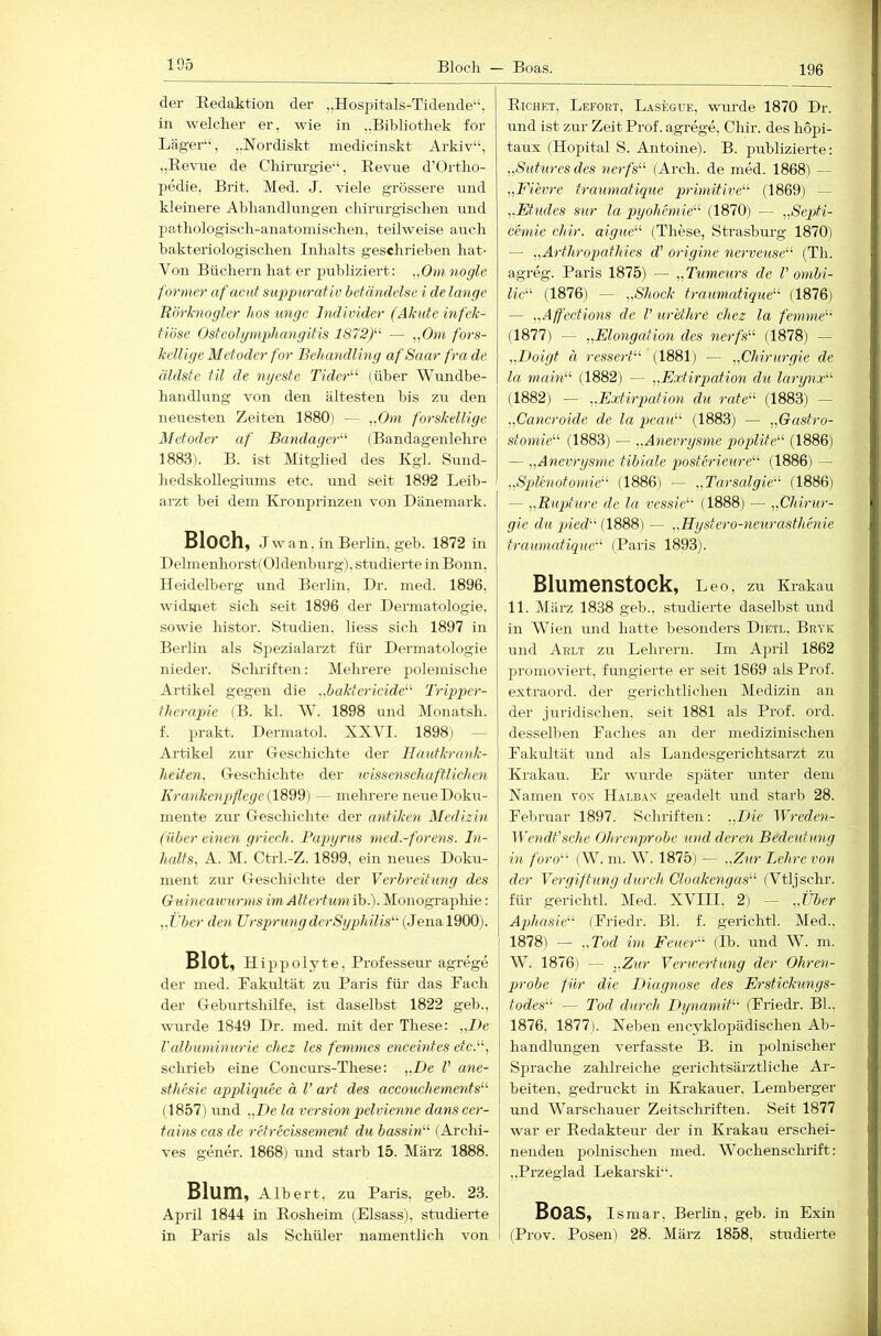 196 der Eedaktion der ..Hospitals-Tidende“, in welcher er, wie in „Bibliothek for Läger“, „Nordiskt medicinskt Arkiv“, ..Revrre de Chirnrgie“, Revue d’Ortho- pedie, Brit. Med. J. viele grössere und kleinere Ahliandlnngen chirurgischen und jjathologisch-anatoinischen, teilweise auch bakteriologischen Inhalts geschrieben hat- Von Büchern hat er publiziert: ,,0))inogle f 'ormer afacut suppurativ bcfmidelse i de lange It.'örhiogler hon unge Individer (Akide infek- tiöse Osteolymphangitis 1872/‘' — „Om fors- kelUge Metoder for Behandling afSaar fra de äldste tu de nijestc Tider“ (über Wundbe- handlung von den ältesten bis zu den neuesten Zeiten 1880) — „Om forskellige Metoder af BandagcB'’ (Bandagenlehre 1883). B. ist Mitglied des Kgl. Sund- hedskollegiums etc. und seit 1892 Leib- arzt bei dein Kronprinzen von Dänemark. Bloch, Jwan, in Berlin, geb. 1872 in T)elmenhorst(Oldenburg), studierte in Bonn, Heidelberg und Berlin, Dr. med. 1896, widmet sich seit 1896 der Dermatologie, sowie histor. Studien, liess sich 1897 in Berlin als Sjiezialarzt für Dermatologie nieder. Schriften: Mehrere jiolemische Artikel gegen die „baktericide^^ Tripper- fherapie (B. kl. W. 1898 und Monatsh. f. prakt. Dermatol. XXVI. 1898) — Artikel zur Geschichte der Hautkrank- heiten, Geschichte der wissenschaftlichen Krankenpflege (1899) — mehrere neue Doku- mente zur Geschichte der antiken Medizin (über einen griech. Bagoyrus med.-forens. In- halts, A. M. Ctrl.-Z. 1899, ein neues Doku- ment zur Geschichte der Verbreitung des Giiineawnrms im Altertum ib.). Monographie: „i'ber den UrsprungderSyphilis'’^ (Jenal900). Blot, Hippolyte, Professeur agrege der med. Pakultät zu Paris für das Pach der Geburtshilfe, ist daselbst 1822 geb., wurde 1849 Dr. med. mit der These: „De ralbmninurie chez les femmes enceintes etcB, schrieb eine Concurs-These: „De V ane- sthesie appliquee ä V art des accouchements''’' (1857) und „De la Version jqelvienne dans cer- tains cas de retrecissement du bassitU (Archi- ves gener. 1868) und starb 15. März 1888. Blum, Albert, zu Paris, geb. 23. April 1844 in Eosheim (Eisass), studierte in Paris als Schüler namentlich von Eichet, Lefort, Lasegue, vmrde 1870 Dr. und ist zur Zeit Prof, agrege, Chir. des hopi- taux (Hopital S. Antoine). B. publizierte: „Sutures des nerfs^^ (Arch. de med. 1868) — „Fievre traumatique primitive'’'' (1869) — „Etudes sur la qoyohemie' (1870) — „Septi- chnie chir. aigue“' (These, Strasburg 1870) — „Arthropathies d' origine nerveuse (Th. agreg. Paris 1875) — „Timeurs de V ombi- lid' (1876) — „Shock traumatique (1876) — „Affections de V urethre chez la /emme“ (1877) — „Elongation des nerfs (1878) — „Doigt ä ressert (1881) — „Chirurgie de la mahl (1882) — „Extirpation du larynx (1882) — ,.Extirq)ation du rate (1883) — „Cancroide de la peau (1883) — „Gastro- stomie (1883) — „Anevrysme poplite (1886) — „Anevrysme tibiale posterieure (1886) — „Spl'enotomie (1886) — „Tarsalgie (1886) — „Ruqrhtre de la vessie (1888) — „Chirur- gie du qried (1888) — „Hystero-neurasthenie traumatique (Paris 1893). Blumenstock, Leo, zu Krakau 11. März 1838 geb., studierte daselbst und in Wien und hatte besonders Dietl, Bryk und Arlt zu Lehrern. Im April 1862 promoviert, fungierte er seit 1869 als Prof, extraord. der gerichtlichen Medizin an der juridischen, seit 1881 als Prof. ord. desselben Faches an der medizinischen Fakultät und als Landesgerichtsarzt zu Krakau. Er wurde später unter dem Xamen vo.x Halbax geadelt und starb 28. Februar 1897. Schriften: „Die IVreden- Wendt'sehe Ohrenprobe und deren Bedeutung in foro (W. m. W. 1875) — „Zur Lehre von der Yergiftuny durch Cloakengas (Vtljschr. für gerichtl. Med. XVIII, 2) - ,iJber Aqdiasie (Friedr. Bl. f. gerichtl. Med., 1878) — „Tod im Feuer (Ib. und W. m. W. 1876) — „Zur Verwertung der Ohren- probe für die Diagnose des Erstickungs- todes — Tod durch Dynamit (Friedr. Bl., 1876, 1877). Neben encyklopädischen Ab- handhmgen verfasste B. in polnischer Sprache zahlreiche gerichtsärztliche Ar- beiten, gedruckt in Krakauer, Lemberger und Warschauer Zeitschriften. Seit 1877 war er Redakteur der in Krakau erschei- nenden polnischen med. Wochenschrift: „Przeglad Lekarski“. Boas, Ismar, Berhn, geb. in Exin (Prov. Posen) 28. März 1858, studierte