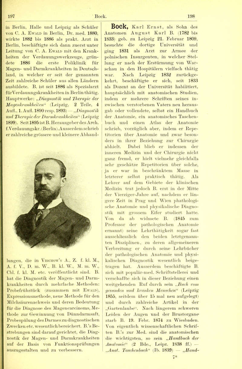 in Berlin, Halle und Leipzig als Scliüler von C. A. Ew.\ld in Berlin, Dr. med. 1880, wirkte 1882 bis 1886 als fii’akt. Arzt in Berlin, bescbäftigte sich dann zrrerst unter Leitung’ von C. A. Ewald mit den Krank- heiten der Verdauungswerkzeuge, grün- dete 1886 die erste Poliklinik für Magen- und Dannkrankheiten in Deutsch- land. in welcher er seit der genannten Zeit zahh’eiche Schüler aus allen Ländern ausbildete. B. ist seit 1886 als Spezialarzt fürVerdaunngskrankheiten in Berlin tliätig. Haupt'werke: ,^Diagnostik und Therapie der Magenkrankheiten'''‘ (Leij«ig, 2 Teile, 4 Aull., 1. Aud. 1890 resj). 1893j — Diagnostik xind Therapie der Darmkrnnkheiten''' (Leijizig 1899). Seit 1895 ist B. Herausgeber des Arcli. f.Verdauungskr. (Berlin). Ausserdem schrieb er zahlreiche grössere und kleinere Abhand- lungen, die in Viucnow’s A., Z. f. kl. M., A. f. V., I). m. W., B. kl. W., M. m. W., Cbl. f. kl. M. etc. veröffentlicht sind. B. hat die Diagnostik der Magen- und Darm- krankheiten durch mehrfache Methoden: Probefrühstück (zusammen mit Ewald), Expressif)nsinethode, neue Methode für den Milchsäurenachweis und deren Bedeutung für die Diagirose des Magencarcinoms, Me- thode zur (Tewiiinnng von Dünndarmsaft, Probespülung des Darmes zu diagnostischen Zwecken etc. wesentlich bereichert. B.’s Be- strebungen sind darauf gerichtet, die Diag- nostik der Magen- und Darmkrankheiten auf der Basis von Fuiiktioii.sju’üfungen auszugestalten und zu verbessern. Bock, Karl Ernst, als Solin des Anatomen August Karl B. (1782 bis 1833) geb. zu Leipzig 21. Februar 1809, besuchte die dortige Universität und ging 1831 als Arzt zur Armee der polnischen Insurgenten, in welcher Stel- lung er nach der Erstürmung von AVar- schau in den Hospitälern vielfach thätig war. Nach Leipzig 1832 zurückge- kehrt, beschäftigte er sich, seit 1833 als Dozent an der LTniversität habilitiert, hauptsächlich mit anatomischen Studien, indem er mehrere Schriften seines in- zwischen verstorbenen A^aters neu heraus- gab oder vollendete, selbst ein Handbnch der Anatomie, ein anatomisches Taschen- buch und einen Atlas der Anatomie schrieb, vorzüglich aber, indem er Eepe- titorien über Anatomie und zwar beson- ders in ihi’er Beziehung zur Chirurgie abhielt. Dabei blieb er indessen der inneren Aledizin und der Chirurgie nicht ganz fremd, er hielt vielmeln’ gleichfalls sehr geschätze Ee[)etitorien über solche, I ja er war in beschränktem Alasse in I letzterer selbst praktisch thätig. Als I Lehrer auf dem Gebiete der klinischen Aledizin trat jedoch B. erst in der Alitte ! der Vierziger-Jahre auf, nachdem er län- : gere Zeit in Prag und AVien jdiathologi- sche Anatomie und physikalische Diagno- stik mit grossem Eifer studiert hatte. A^on da ab widmete B. (1845 zum Professor der pathologischen Anatomie ernannt) seine Lehrthätigkeit sogar fast ausschliesslich den beiden letztgenann- ten Disziplinen, zu deren allgemeineren Aerl)reitung er durch seine Lehrbücher der jtathologischen Anatomie und physi- kalischen Diagnostik wesentlich beige- tragen hat. Ausserdem beschäftigte B. sich mit populär-med. Schriftstellerei und verschaffte sich in dieser Beziehung einen weitgehenden Euf durch sein . Bueh vom gesunden und. kraidien Menschen'’'' (Leij)zig 1855, scntdem über 15 mal neu aufgelegt) und durch zahlreiche Artikel in der „Gartenlaube“. Nach längerem schweren Leiden der Augen und der Brustorgane starb B. 19. Fein’. 1874 zu AViesbaden. AAn eigentlich wissenschaftlichen Schrif- ten B.’s zur Aled. sind die anatomischen die wichtigsten, so sein ,,Handbuch der Anatomie^'- (2 Bde., Leipz. 1838 ff.) -- „Anat. Taschenbuch'^ (Ib. 1839) — ,,Hand-