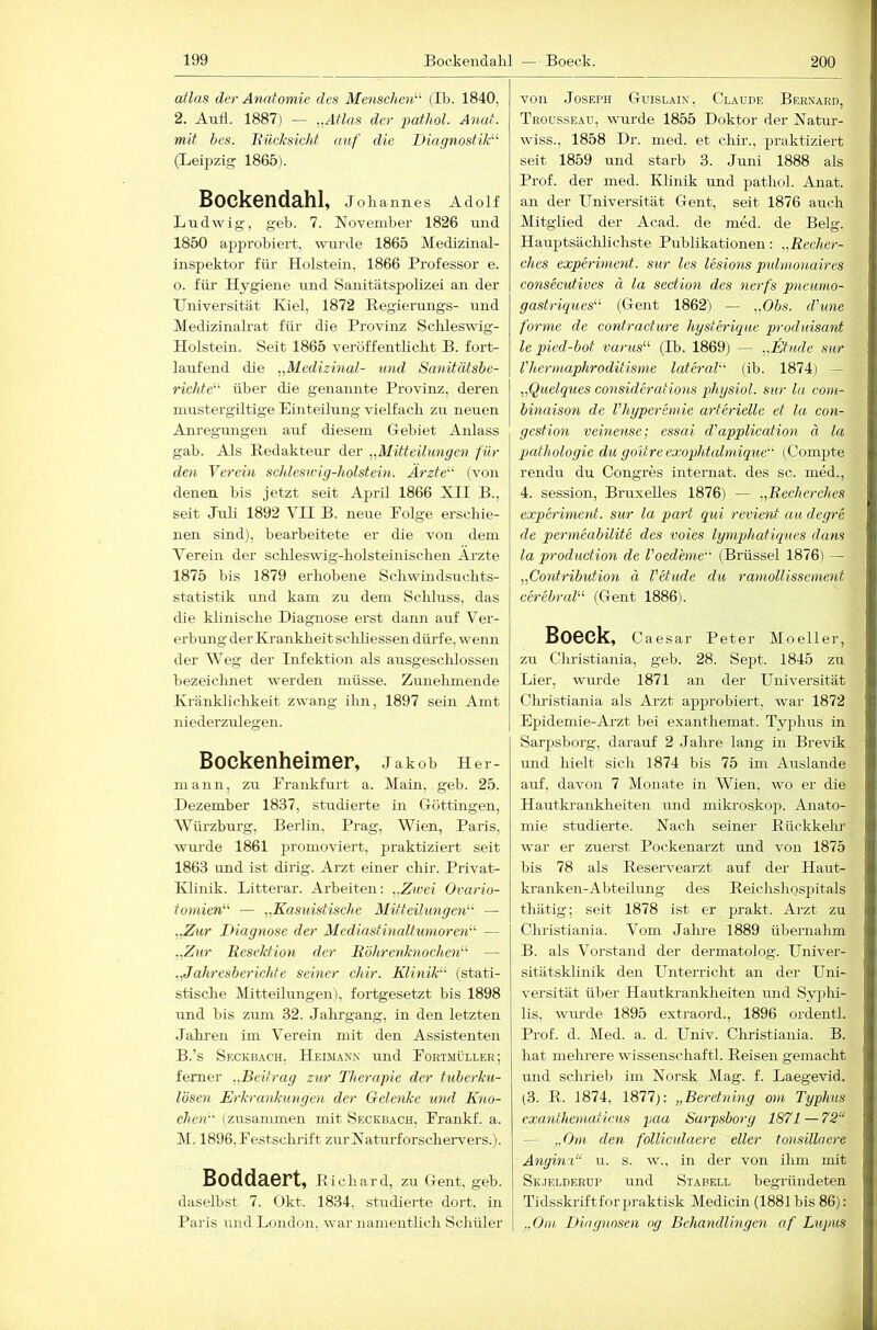 atlas der Anatomie des Menschen'''- (Ib. 1840, 2. Aull. 1887) — „Atlas der pathol. Anat. mit bes. Biicksicht auf die Diagnostik' (Leipzig 1865). Bockendahl, Jokannes Adolf Ludwig, geb. 7. November 1826 \ind 1850 approbiert, wurde 1865 Medizinal- inspektor für Holstein, 1866 Professor e. o. für Hygiene und Sanitätspolizei an der XTniversität Kiel, 1872 Regierungs- und Medizinalrat für die Provinz Schleswig- Holstein. Seit 1865 veröffentlicht B. fort- laufend die „Medizinal- und Sanitätsbe- richte'-^ über die genannte Provinz, deren mustergiltige Einteilung vielfach zu neuen Anregungen auf diesem Gebiet Anlass gab. Als Redakteur der „Mitteilungen für den Verein schlesung-holstein. Ärzte“ (von denen bis jetzt seit April 1866 XII B., seit Juli 1892 VII B. neue Folge erschie- nen sind), bearbeitete er die von dein Verein der sclileswig-holsteinischen Arzte 1875 bis 1879 erhobene Schwindsuchts- statistik und kam zu dem Schluss, das die klinische Diagnose erst dami auf Ver- erbung der Kranklieit schliessen dürfe, wenn der AVeg der Infektion als ausgesclilossen bezeichnet werden müsse. Zunelimende Kränklichkeit zwang ihn, 1897 sein Amt niederzulegen. Bockenheimer, Jakob Her- mann, zu Frankfurt a. Main, geb. 25. Dezember 1837, studierte in Göttingen, AVüi’zburg, Berlin, Prag, Wien, Paris, wurde 1861 promoviert, jiraktiziert seit 1863 und ist dirig. Arzt einer chir. Privat- Klinik. Litterar. Aiheiten: „Zwei Ovario- toniien“ — „Kasuistische Mitteilungen“ — „Zur Diagnose der Mcdiastinaltumoren“ — „Zur Resektion der R'öltrenhiochen“ — „Jahresberichte seiner chir. Klinik“ (stati- stische Mitteilungen), fortgesetzt bis 1898 und bis zum 32. Jahrgang, in den letzten Jahren im Verein mit den Assistenten B.’s Seckbach. Heimak.v und Fortmüller; ferner „Beitrag zur Therapie der tuberku- lösen Erkrankimgen der Gelenke und Kno- chen“ (zusammen mit Seckbach, Frankf. a. M. 1896, Festschrift zurNaturforschervers.). Boddaert, Richard, zu Gent, geb. daselbst 7. Okt. 1834, shrdierte dort, in Paris und London, war namentlich Schüler von Joseph Güislain, Claude Bernard, Troüsseau, wurde 1855 Doktor der Natur- wiss., 1858 Dr. med. et chir., praktiziert seit 1859 und starb 3. Juni 1888 als Prof, der med. IHinik und pathol. Anat. an der Universität Gent, seit 1876 auch Mitglied der Acad. de med. de Belg. HauptsäclJichste Publikationen: „Recher- ches experiment. sur les lesions pulnionaires consecutives ä la section des nerfs pneunio- gastriques“ (Gent 1862) — ..Obs. d'une forme de contracture hysterique produisant le qned-bot varus“ (Ib. 1869) — „Etüde sur l'hermaphroditisme lateral“ (ib. 1874) — „Quelques considerations physiol. sur la com- binaison de Vhyperemie arterielle et la con- gestion veinense; essai d'application ä la Pathologie du goitre exophtalmique“ (Compte rendu du Congres internat. des sc. med., 4. Session, Bruxelles 1876) — „Recherches experiment. sur la pari qui revient au degre de permeabilite des voies lyniphatiques dans la production de l'oedhne“ (Brüssel 1876) — „Contribution ä Vetude du ramollissement cerebral“ (Gent 1886). Boeck, Caesar Peter Mo eile r, zu Clu'istiania, geb. 28. Sept. 1845 zu Lier, wurde 1871 an der Universität Clu’istiania als Arzt approbiert, war 1872 Epidemie-Arzt bei exanthemat. Typhus in Sarpsborg, darauf 2 Jalue lang in Brevik und hielt sich 1874 bis 75 im Auslande auf, davon 7 Monate in Wien, wo er die Hautki’ankheiten und miki’oskop. Anato- mie studierte. Nach seiner Rückkehr war er zuerst Pockenarzt mid von 1875 bis 78 als Reservearzt auf der Haut- kranken-Abteilung des Reichshosjiitals thätig; seit 1878 ist er prakt. Arzt zu Christiania. Vom Jahre 1889 übernahm B. als Vorstand der dermatolog. Univer- sitätsklinik den Unterricht an der Uni- versität über Hautkrankheiten und Syjihi- lis, wurde 1895 extraord., 1896 ordentl. Prof. d. Med. a. d. Univ. Christiania. B. hat meluere Wissenschaft]. Reisen gemacht mid schrieb im Norsk Mag. f. Laegevid. (3. R. 1874, 1877;: „Beretning om Typhus exanthematicus paa Sarpsborg 1871 — 72“ — „Om den folUculaere eller tonsillaere Angina“ u. s. w., in der von ihm mit Skjelderup und Siabell begründeten Tidsskriftforpraktisk Medicin (1881 bis 86): „Om, Diagnosen og Behandlingen af Lupus