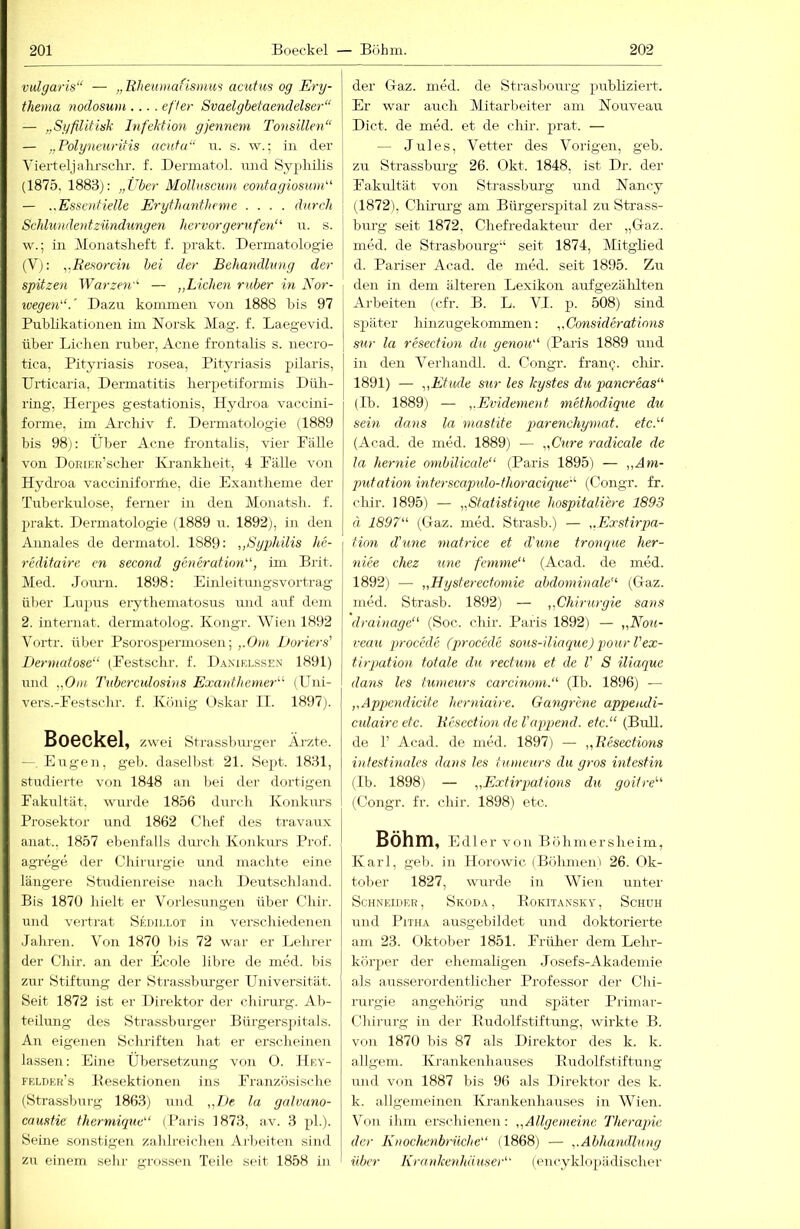 vulgaris“ — „Rheumafismus acutus og Ery- thema noclosum.... efter Svaelgbetaendelser“ — „Syßitisk Infektion gjennem Tonsillen“ — „Polyneuritis acuta“ u. s. w.; in der Vierteljalu’sclir. f. Dermatol, und Syphilis (1875, 1883): „Über Molluscum eontagiosunk' — ..Essentielle Erythantheme .... durch Schlundentzündungen hervorgerufeji“' u. s. w.; in Monatsheft f. prakt. Dermatologie (V): ^.Resorcin hei der Behandlung der spitzen Warzen“ — „Lichen ruber in Eor- ivegen“.' Dazu kommen von 1888 bis 97 Pubhkationen im Norsk Mag. f. Laegevid. über Lichen ruber, Acne frontalis s. necro- tica, Pityriasis rosea, Pityriasis pilaris, Urticaria, Dermatitis herpetiformis Düh- ring, Herpes gestationis, Hydi'oa vaccini- forme, im Arclüv f. Dermatologie (1889 bis 98j: Über Acne frontalis, vier Fälle von DoRiER’scher Ka-ankheit, 4 Fälle von Hydroa vacciniforiüe, die Exantheme der Tuberkulose, ferner in den Monatsh. f. prakt. Dermatologie (1889 u. 1892), in den Aimales de dermatol. 1889; „Sgphilis he- reditaire en second generation“, im Brit. Med. Jom-n. 1898: Einleitmigsvortrag über Lupus eiythematosus uml auf dem 2. internat. dermatolog. Kongr. Wien 1892 Vortr. über Psorospermosen; ,.Om Doriers' Dermatose“ (Festschr. f. Daxielssen 1891) und „Om Tuberculosins Exanthemer“ (Uni- vers.-Festschr. f. König (Jskar II. 1897). Boeckel, zwei Strassburger Äi’zte. — Eugen, geb. daselbst 21. Sept. 1831, studierte von 1848 an bei der dortigen Fakultät, wurde 1856 durch Konkurs Prosektor und 1862 Chef des travau.x anat., 1857 ebenfalls durch Konkm-s Prof, agrege der Chirirrgie und machte eine längere Studienreise nach Deutschland. Bis 1870 hielt er Voi-lesungen über Chir. und vertrat Sehii.lot in verschiedenen Jahren. Von 1870 bis 72 war er Lehrer der Chir. an der Ecole libre de med. bis zur Stiftung der Strassbiu'ger Universität. Seit 1872 ist er Direktor der chirurg. Ab- teilung des Strassburger Bürgersjntals. An eigenen Schriften hat er erscheinen lassen; Eine Übersetzung von O. Hey- felder’s Besektionen ins Französische (Strassburg 1863) uml ,,L.)e la galvano- caustie thermique“ (Paris 1873, av. 3 ph). Seine sonstigen zahlreichen Aibeiten sind zu einem sehr grossen Teile seit 1858 in der G-az. med. de Strasbourg publiziert. Er war auch Mitarbeiter am Nouveau Dict. de med. et de chir. prat. — — Jules, Vetter des Vorigen, geb. zu Strassburg 26. Okt. 1848, ist Dr. der Fakultät von Sti'assbru-g und Nancy (1872), Chirurg am Bürgersx^ital zu Strass- burg seit 1872, Chefredakteur der „Gaz. med. de Strasbourg“ seit 1874, Mitghed d. Pariser Acad. de med. seit 1895. Zu den in dem älteren Lexikon aufgezälilten Arbeiten (cfr. B. L. VI. j). 508) sind später hinzugekommen: „Considerations sur la resection du genou“ (Paris 1889 imd in den Verhandl. d. Congr. fram;. cliii’. 1891) — „Etüde sur les kystes du pancreas“ (Ib. 1889) — „Evidement methodique du sein dans la mastite piarenchymat. etc.“ (Acad. de med. 1889) — „Cure radicale de la hernie onibiliccde“ (Paris 1895) — „Am- putation interscapulo-thoracique“ (Congr. fr. chir. 1895) — „Statistique hospitaliere 1893 ä 1897“ (Gaz. med. Strasb.) — „Exstirpa- tion cTune matrice et d'une tronque her- niee chez une femme“ (Acad. de med. 1892) — „Hysterectomie abdominale“ (Gaz. med. Strasb. 1892) — „Chirurgie Sans drainage“ (Soc. chir. Paris 1892) — „Nou- veau procede (procede sous-iliaque) pourl'ex- tirq)ation totale du rectum et de V S iliaque dans les tumeurs carcinoni.“ (Ib. 1896) — „Apqjcndicite herniaire. Gangrhie appendi- culaireetc. Resection de Vappend. etc.“ (Bull, de 1’ Acad. de med. 1897) — „Resections intestinales dans les tumeurs du gros intestin (Ib. 1898) — „Extirpations du goitre“ (Congr. fr. chir. 1898) etc. Böhm, Edler von Böhmersheim, Karl, geb. in Horowic (Böhmen» 26. Ok- tober 1827, wurde in Wien unter Schneider, Skoda, Eokitansky, Schuh und I^iTHA ausgebildet und doktorierte am 23. Oktober 1851. Früher dem Lehr- körper der ehemaligen .losefs-Akademie als ausserordentlicher Professor der Chi- mrgie angehörig und später Piimar- Chirurg in der Budolfstiftung, wirkte B. von 1870 bis 87 als Direktor des k. k. allgem. Krankenhauses Budolfstiftung und von 1887 bis 96 als Direktor des k. k. allgemeinen Krankenhauses in Wien. Von ihm erschienen: „Allgemeine Therapie der Knochenbrüche“ (1868) — „Abha^idlung über Krankenhäuser“ (oncyklojiädischer