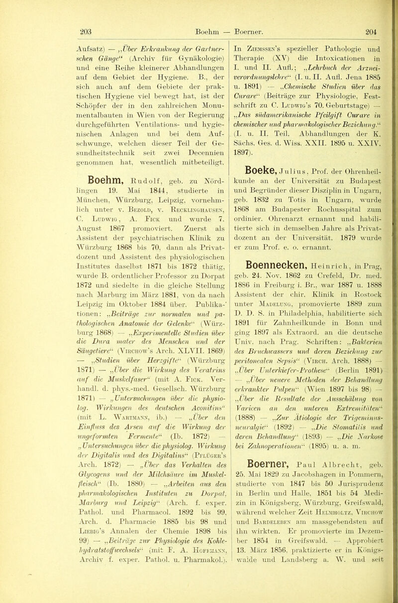 Aufsatz) — ,,Über Erkranlmng der Gartner- schen Gänge“ (Archiv für Grynäkologie) und eine Reihe kleinerer Ahhandlungen auf dem Grebiet der Hygiene. B., der sich auch auf dem Giebiete der prak- tischen Hygiene viel bewegt hat, ist der Schöpfer der in den zahlreichen Monu- mentalbauten in Wien von der Regierung durchgeführten Ventilations- und hygie- nischen Anlagen und bei dem Auf- schwünge, welchen dieser Teil der Gle- sundheitstechnik seit zwei Decennien genommen hat, wesentlich mitbeteiligt. Boehm, Rudolf, geh. zu Nörd- lingen 19. Mai 1844, studierte in Münclien, Würzburg, Leipzig, vornehm- lich miter v. Bezold, v. Recklinghausen, C. Ludwig, A. Fick und wurde 7. August 1867 2’1’omoviert. Zuerst als Assistent der jisychiatrischen Klinik zu AVürzburg 1868 bis 70, dann als Rrivat- dozent und Assistent des plij^siologischen Institutes dasellist 1871 bis 1872 thätig, wurde B. ordentlicher Rrofessor zu Dorpat 1872 und siedelte in die gleiche Stellimg nach jMarburg im März 1881, von da nach Leijizig im Oktober 1884 über. Puhlika-' tionen: „Beiträge zur normalen und g>a- fhologischen Anatomie der Gelenke“ Würz- burg 1868) — „Experimentelle Studien über die Dura mater des Menschen und der Säugetiere“ (Virchow’s Arch. XLYIL 1869j — „Studien über Herzgifte“ (Würzhurg 1871) — „Uber die ^Yirkung des Veratrins auf die Muskelfaser“ (mit A. Fick. Ver- hau dl. d. jdiys.-med. Gresellsch. Würzhurg 1871) — „Untersuchungen über die physio- log. Wirkungen des deutschen Aconitins“ (mit L. Wartmann, ib.) — „Über den Emfluss des Arseii auf die Wirkung der ungeformten Fermente“ (Ih. 1872) — „Untersuchungen über diephysiolog. Wirkung der Digitalis und des Digitalins“ (Pflüger’s Arch. 1872) — „Über das Verhalten des Glycogens und der Milchsäure im Muskel- fleisch“ (Ib. 1880) — „Arbeiten aus den pharmakologisclmi Instituten zu Dorpcd, Marburg und Leipzig“ (A_rch. f. exjier. Pathol. und Pharmacol. 1892 bis 99, Arch. d. Pharmacie 1885 bis 98 und Liebig’s Annalen der Chemie 1898 bis 99; — „Beiträge zur Physiologie des Kohle- hydratstoffwechsels“ (mit F. A. Hoffmann, Archiv f. ex^ier. Pathol. rr. PharmakoL). In Ziemssen’s sjiezieller Pathologie und Therapie (XV) die Intoxicationen in I. und II. Anti.; „Lehrbuch der Arznei- verordnungslehre“ (I. u. II. Aah. Jena 1885 u. 1891) — „Chemische Studien über das Curare“ (Beiträge zur Physiologie, Fest- schrift zu C. Ludwig’s 70. Gleburtstage) — „Das südamerikanische Pfeilgift Curare in chemischer und pharmakologischer Beziehung.“ (I. u. II. Teil. Abhandlungen der K. Sachs. G-es. d. Wiss. XXII. 1895 u. XXIV. 1897). Boeke, Julius, Prof, der Ohrenheil- kmide an der Universität zu Buda^iest und Begründer dieser Diszi^ilin in Ungarn, geb. 1832 zu Totis in Ungarn, wurde 1868 am Budapester Rochuss2iital zum ordinier. Ohrenarzt ernannt und habili- tierte sich in demselben Jahre als Privat- dozent an der Universität. 1879 wurde er zum Prof. e. o. ernannt. Boennecken, Heinrich, in Prag, geb. 24. Nov. 1862 zu Crefeld, Dr. nied. 1886 in Freiburg i. Br., war 1887 u. 1888 Assistent der chir. Ivlinik in Rostock unter Madelung, 25i’omovierte 1889 zum D. D. 8. in Philadel2)hia, habilitierte sich 1891 für Zahnheilkunde in Bonn und ging 1897 als Extraord. an die deutsche Univ. nach Prag. Schriften: „Bakterien des Bruchwassers und deren Beziehung zur peritonealen Sepsis“ (Virch. Arch. 1888) — „Über Unterkiefer-Prothese“ (Berlin 1891) — „Über neuere Methoden der Behandlung erkrankter Pulpen“ (Wien 1897 bis 98; — „Über die Besidtate der Aiisschälung von Varieen an den unteren Extremitäten“ (1888) — „Zur Ätiologie der Trigeminus- neuralgie“' (1892) — „Die Stomatitis und deren Behandlung“ (1893) — „Die Narkose bei Zahnoperafionen“ (1895) u. a. m. Boerner, p aul Albrecht, geb. 25. Mai 1829 zu Jacobshagen in Ponnnern, studierte von 1847 bis 50 Juris2irudenz in Berlin und Halle, 1851 bis 54 Medi- zin in Königsberg, Würzburg, Glreifswald, während welcher Zeit Helmholtz. Viechovv und Bardeleben am massgebendsten auf ihn wirkten. Er 2n’omovierte im Dezem- ber 1854 in fTreifswald. — A2rprobiert 13. März 1856, 2ii’aktizierte er in Künigs- waide und Landsberg a. AV. und seit