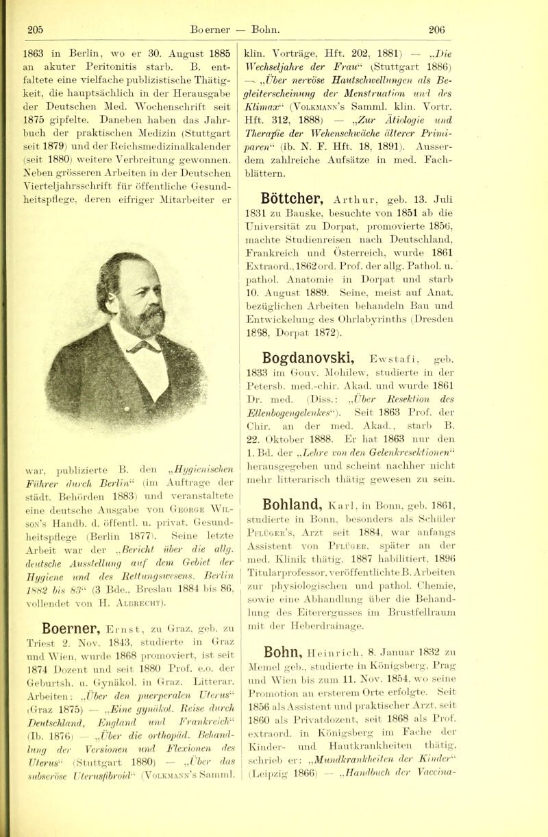 1863 in Berlin, wo er 30. August 1885 an akuter Peritonitis starb. B. ent- faltete eine vielfaclie publizistisclie Tliätig- keit, die liauptsäclilicli in der Herausgabe der Deutschen Med. AVochenschrift seit 1875 gipfelte. Daneben haben das Jahr- buch der praktischen Aledizin (Stuttgart seit 1879) und der Eeichsinedizinalkalender (seit 1880) weitere A^erbreitung gewonnen. Neben grösseren Arbeiten in der Derrtschen A'ierteljahrssclmft für öffentliche (.Tesund- heitspllege, deren eifriger Alitarbeiter er war. publizierte B. den „Hijgieiiischen Führer tlnrcli Berlin (ini Aufti-age der stiidt. Behörden 1883) und veranstaltete eine deutsche Ausgabe von (inoituE AVil- so.n’s Handln d. öffentl. u. jirivat. (lesund- heitspdege (Berlin 1877). Seine letzte Arbeit war der ..Bericht über die all ff- deutsche Ausstellung auf dem Gebiet der Hygiene und des liettmigswcsens. Berlin lss2 bis 8.9“ (3 Bde.. Breslau 1884 bis 86, vollendet von H. .AuiKECHT). Boerner, Emst, zu Graz. geb. zu Triest 2. Nov. 1843. stadierte in Craz und AAJen. wurde 1868 jn'onioviert, ist seit 1874 Dozent und seit 1880 Prof. e.o. der Ueburtsh. ti. (xynäkol. in (ii’az. Litterar. Arbeiten: ..Jdjer den puerperalen Uterus^'- iGraz 1875) - - ,,FAne yynöknl. Beise durch Ikntschlnnd, England und Frankreich^ ilb. 1876) — die orthopüd. Behand- lung der Versionen und Flexionen des Uterus’'' (Stuttgart 1880) — das subseröse Uternsjibroid’'’ (AAji.k.mann’s Saninil. klin. A'orträge, Hft. 202, 1881) — ..Die Wechseljahre der FraiD (Stuttgart 1886) —- „Über nervöse Hautsclmellungen cds Be- gleiterscheinung der Menstruatioji und des Klimax'-^ (Volkmann's Samnü. klin. A'ortr. Hft. 312, 1888) — „Zur Ätiologie und Therapie der Wehenschicäche älterer Primi- paren (ib. N. P. Hft. 18, 1891). Ausser- dem zahlreiche Aufsätze in med. Pach- blättern. Böttcher, Arthur, geb. 13. Juli 1831 zu Banske. besuchte von 1851 ab die Eniversität zu Dorpat, promovierte 1856, I machte Studienreisen nach Derrtschland, Prankreich und (»sterreich, wirrde 1861 Extraord..l862ord. Prof, der allg. Pathol. n. pathol. Anatomie in Dorpat und starb 10. August 1889. Seine, meist auf Anat. bezüglichen Arbeiten behandeln Bau und Entwickelung des Olu-labyrinths (Dresden 1868, Dory)at 1872). Bogdanovski, Ewstafi, geb. 1833 im Gouv. Alcdiilew. studierte in der Petersb. uied.-chir. Akad. und wurde 1861 Dr. med. (Diss.: ..Über Resektion des Ellenbogengelenkes'’'). Seit 1863 Prof, der Chir. an der med. Akad., starb B. 22. < iktober 1888. Er hat 1863 nur den l.Bd. der „Lehre von. den GelenkresektioneiD lieransgegeben und scheint nachher nicht mehr litterarisch thätig gewesen zu sein. Bohland, Karl, in Bonn, geb. 1861, studierte in Bonn. l)esonders als Schüler Pflüger’s, Arzt seit 1884, war anfangs Assistent von Pfluoeh. später an der med. Klinik thätig. 1887 habilitieit, 1896 j Titularprofessor.veröffentlichteB.Arbeiten zur ])hysiologischen luid pathol. Gliemie, sowie eine A.bhandlung über die Behand- lung des Eitei'ergnsses iiu Brustfellrauni mit der Heberdrainage. Bohn, Heinrich. 8. Januar 1832 zu Memel geb., studierte in Königsberg. Prag und Wien bis zum 11. Nov. 1854. wo seine Promotion an ersterem Orte erfolgte. Seit 1856 als Assistent und praktischer Arzt, seit 1860 als Privatdozeut. seit 1868 als Pmf. extraord. in Königslierg ini Pacbe der Kinder- und Plautkrankheiten thätig. schrielj er: „Mundkrankheiten der Kinder (Leipzig 1866) — ..Handbuch der Vaccina-