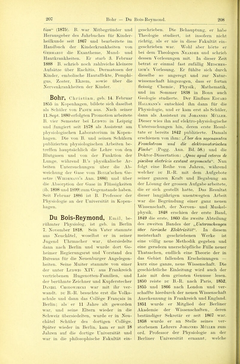 Bohr — Du Bois-Eeymond. 208 tion^' (1875V B. war Mitbegriiiider mid Herausgeber des Jahrbuches für Kinder- heilkunde seit 1867 mid bearbeitete im Handbuch der Kinderkranklieiten von Cteehardt die Exantheme, Mund- und Hautkrankheiten. Er starb 3. Eebruar 1888 B. schi'ieb noch zahlreiche kleinere Aufsätze über Eachitis, Dermatosen der Kinder, emholische Hautaffekte, Bemphi- gus, Zoster, Ekzem, sowie über die Nervenkrankheiten der Kinder. Bohr, Christian, geh. 14. Februar 1855 in Kopenhagen, bildete sich daselbst als Schüler von Panom aus. Nach seiner ll.Sept. 1880 erfolgten Promotion arbeitete B. vier Semester bei Ludwig in Leipzig und jfungiert seit 1878 als Assistent am })hysiologischen Laboratorium in Kopen- hagen. Die von B. und seinen Scliülern publizierten physiologischen Arbeiten be- treffen hauptsäclilich die Lehre von den Blutgasen und von der Funktion der Lunge, während B.’s physikalische Ar- beiten Hntersuchungen über die Ab- weichung der (rase vom BoYLE’schen Ge- setze (Wiedemaxn's Ami. 1886) und über die Absorption der Gase in Flüssigkeiten (ib. 1898 und 1899)zum Gegenstände haben. Seit Februar 1886 ist B. Professor der Physiologie an der Universität in Kopen- hagen. Du Bois-Reymond, Emil, be- rülunter Physiolog, ist geb. in Berlin 7. November 1818. Sein Vater stammte aus Neuchätel, woselbst er in seiner Jugend Ulirmacher war, übersiedelte dann nach Berlin und wurde dort Ge- heimer Regiermigsrat und Vorstand des Bureaus für die Neuenburger Angelegen- heiten. Seine Muiter stanmrte von einer der unter Ludwig XIV. aus Frankreich vertriebenen Hugenotten-Famihen, mid der berühmte Zeichner und Kupferstecher Daniel Chodowjecki war mit ihr ver- wandt. DU B.-R. besuchte erst die Volks- schule und dann das College Francais in Berlin: als er 11 Jahre alt geworden w'ar, imd seine Eltern wieder in die Schweiz übersiedelten, ivurde er in Neu- chätel Schüler des dortigen College. Später wieder in Berlin, kam er mit 18 Jahren auf die dortige LTniversität und war in die philosophische Fakultät ein- gesclu-iehen. Die Behauptung, er habe j Theologie studiert, ist insofern nicht richtig, als er nie in diese Fakultät ein- geschrieben w^ar. Wohl aber hörte er hei dem Theologen Neander and schrieb dessen Vorlesmigen mit. Li dieser Zeit betrat er einmal fast zufällig Mitscher- lich’s Vorlesung. Er fühlte sich dm-ch dieselbe so angeregt mid zm’ Natm- wissenschaft liingezogen, dass er fortan deissig Chemie, Physik, Mathematik, und im Sommer 1838 in Bonn auch Geologie studierte. Der Einfluss Eduard Hallmann’s entschied ilm dann für die Physiologie, und er kam erst als Schüler, dann als Assistent zu Johannes Müller. Dieser wies ilm auf elektro-physiologische Untersuchungen hin, deren erste Resul- tate er bereits 1842 publizierte. Damals erschienen von ihm: „i/5er den sogenannten Froschstroiyi und die elektromotorischen Fische'-^ (Pogg. Ami. Bd. 58.) und die Doktor-Dissertation: „Quae apiid veteres de piscibus electricis exstant argumenta^^. Nun folgt eine Reihe von Jahren, wälu-end welcher du B.-R. mit dem Aufgebote seiner ganzen Kraft und Begabung an der Lösmig der grossen Aufgabe arbeitete, die er sich gestellt hatte. Das Resultat dieser langjährigen unentwegten Arbeit war die Begründung einer ganz neuen Wissenschaft, der Nerven- und Muskel- physik. 1848 erschien der erste Band, 1849 die erste, 1860 die zweite Abteilung des zweiten Bandes der ^^Untersuchungen über tierische Elektrizität. In diesem meisterhaft gesckriebenen Werke ist eine völlig neue Methodik gegeben und eine geradezu unerschöpfliche FüUe neuer Thatsachen, endlich eine Theorie der in das Gebiet fallenden Erscheinungen — kurz eine ganze, neue Wissenschaft. Die geschichtliche Einleitmig wird auch der Laie mit dem grössten Genüsse lesen. 1850 reiste du B.-R. nach Paris, 1852, 1855 und 1866 nach London und ver- schaffte hierdurch der neuen Wissenschaft Anerkemimig in Frankreich imd England. 1851 wurde er Mitglied der Berliner Akademie der Wissenschaften, deren beständiger Sekretär er seit 1867 war. 1858 wurde er an Stelle seines ver- storbenen Lehi-ers Johannes Müller zum ord. Professor der Physiologie an der Berliner Universität ernannt, welche