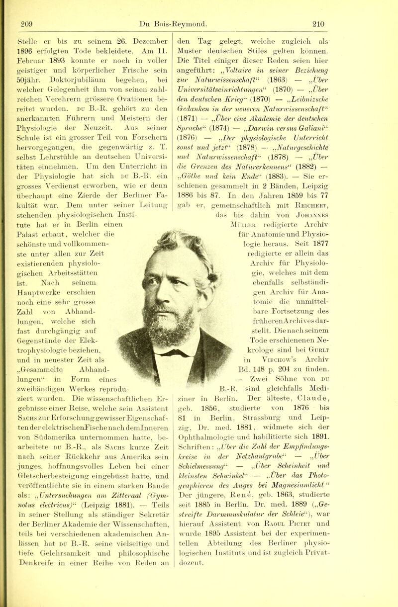 Stelle er bis zu seinem 26. Dezember 1896 erfolgten Tode bekleidete. Am 11. Februar 1893 konnte er iiocli in voller geistig-er und kürperlicber Frisclie sein 50jähr. Doktorjnbilänm begeben, bei welcher (.xelegenheit ihm von seinen zahl- reichen Verehrern grössere Ovationen be- reitet wurden, du B.-R. gehört zu den anerkannten Führern und Meistern der Physiologie der Neuzeit. Aus seiner Schule ist ein grosser Teil von Forschern hervorgegangen, die gegenwärtig z. T. selbst Lelu'stülüe an deutschen Universi- täten einnehmen. Um den Unterricht in der Physiologie hat sich du B.-E. ein grosses Verdienst erworben, wie er denn überhaupt eine Zierde der Berliner Fa- kultät war. Dem unter seiner Leitung stehenden physiologischen Insti- tute hat er in Berlin einen Palast erbaut, welcher die schönste und vollkommen- ste unter allen zur Zeit existierenden physiolo- gischen Arbeitsstätten ist. Nach seinem Hauptwerke erschien noch eine sehr grosse Zalü von A Idiand- lungen, welche sich fast durchgängig auf Gegenstände der Elek- trophysiologie beziehen, und in neirester Zeit als „(lesammelte Abhand- lungen in Form eines zweibändigen Werkes rejirodu- ziert wm-den. Die wissenschaftlichen Er- gebnisse einer Peise, welche sein As.sistent Sachs zur Erforsclmug gewisserEigenscdiaf- ten der elektrischenlTsche na ch deminneren von Südamerika uuteniommen hatte, Im- arbeitete du B.-R., als Sachs kurze Zeit nach seiner Pückkehr aus Amerika sein junges, hoffnungsvolles Leben bei einer Gletscherbesteigung eingebüsst batte, und veröffentlichte sie in einem starken Bande als: ^^Vntersuchungeti am Zitteraal (Gipn- notiis elecfricHnJ'''' (Leipzig 1881). — Teils in seiner Stellung als ständiger Sekretär der Berliner Akademie der Wissenschaften, teils bei verschiedenen akademischen An- lässen hat DU B.-P. seine vielseitige und tiefe Gelehrsamkeit mid jdulosophische Denkreife in einer Reihe von Beden an den Tag gelegt, welche zugleich als Muster deutschen Stiles gelten können. Die Titel einiger dieser Reden seien liier angeführt: „Voltaire in seiner Beziehung zur Naturwissenschaft- (1863) — „Uber UniversitätseinrichUmgen'-'- (1870) — „Über den deutschen Kriegt (1870) — „Leibnizsche Gedanken in der neueren Naturwissenschaft (1871) — „Über eine Akademie der deutschen Sprache^’- (1874) — „Darivin versus Galiani'-'- (1876) — „Der lAiysiologische Unterricht sonst und jetzt (1878) — „Naturgeschichte und Nat'uriuissenschaft (1878) — „Über die Grenzen des Natur er kennens'‘ (1882) — „Göfhe und kein Ende (1883). — Sie er- schienen gesammelt in 2 Bänden, Leipzig 1886 bis 87. In den Jahren 1859 bis 77 gab er, gemeinschaftlich mit Reichert, das bis dahin von Johannes Miller redigierte Arcliiv für Anatomie und Physio- logie heraus. Seit 1877 redigierte er allein das Archiv für Plpysiolo- gie, welches mit dem ebenfalls selbständi- gen Archiv fiü- Ana- tomie die unmittel- bare Fortsetzung des früheren A rchives dar- stellt. Die nach seinem Tode erschienenen Ne- krologe sind bei Gurlt in ViRCHOw’s Archiv Bd. 148 p. 204 ZLL finden. — Zwei Söhne von du B.-P. sind gleichfalls Medi- ziner in Berlin. Der älteste, Claude, geb. 1856, studierte von 1876 bis 81 in Berlin, Strassburg und Leip- zig, Dr. med. 1881, widmete sich der tfphthalmologie und habilitierte sich 1891. Schriften: „Uber die Zahl der Empfimlungs- kreise in der Netzhautgrnbe^' — „Uber Schieimessung'-'' — „Uber Seheinheit uml kleinsten SehwinkeU — „Über das Photo- graphieren des Auges hei Magnesiundicht “ Der jüngere, Rene, geb. 1863, studierte seit 1885 iii Berlin, Dr. med. 1889 („Ge- streifte Darnmiusknlatur der Schleie'), war hierauf Assistent von Paoul Pictet und wurde 1895 Assistent bei der experimen- tellen Abteilung des Berliner idiysio- logischen Instituts und ist zugleich Privat- dozent.