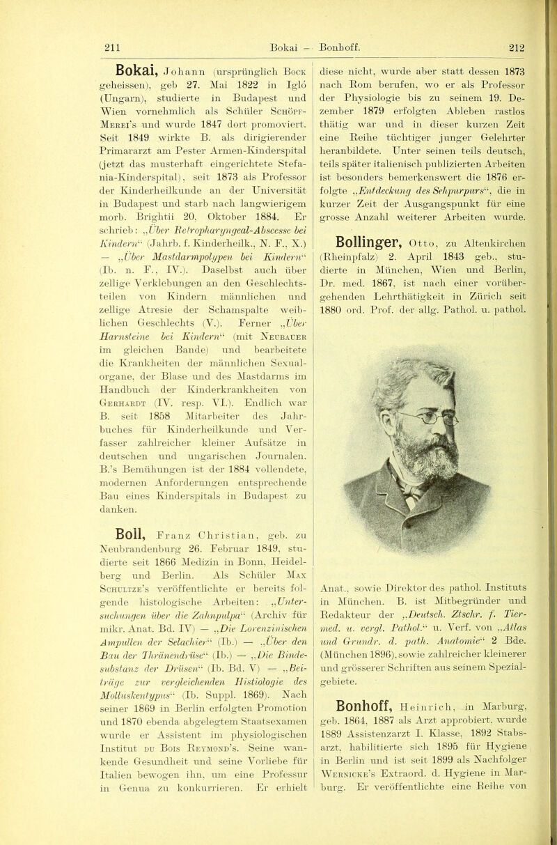 Bokai, Job an 11 (ursprüngiicb Bock golieissen), geb 27. Mai 1822 in Iglo (Ungarnj, studierte in Budapest und Wien vornebnilicb als Scliüler Schöpf- Merei’s und wurde 1847 dort promoviert. Seit 1849 wirkte B. als dirigierender Primararzt am Fester Armen-Ivinderspital (jetzt das rnusterbaft eingerichtete Stefa- nia-Kinderspital), seit 1873 als Professor der Kinderheilkunde an der Universität in Budapest und starb nach langwierigem morb. Brightii 20, Oktober 1884. Er schrieb: „iilöer Betroi')haryngeal-Ahscessii bei Kindern (Jahrb. f. Kinderheilk., K. P., X.) — „Über Mastdarmpolypen bei KinderiK (11). n. E., IV. 1. Daselbst auch über zellige Verklebungen an den Geschlechts- teilen von Kindern männlichen und zellige Atresie der Schamspalte weib- lichen Geschlechts (V.). Ferner „l'ber Harnsteine bei Kindern'''- (mit Xecb.iuer im gleichen Bande) und bearbeitete die Krankheiten der männlichen Sexual- organe, der Blase und des Mastdarms im Handbuch der Kinderkrankheiten von Geeh.^rdt (IV. resji. VI.). Endlich war B. seit 1858 Mitarbeiter des Jalu-- buches für Kinderheilkunde und Ver- fasser zahh’eiclier kleiner Aufsätze in deutschen und ungarischen Journalen. B.’s Bemühungen ist der 1884 vollendete, modernen Anfordermigen entsprechende Bau eines Kinderspitals in Budapest zu danken. Boll, Franz Christian, geb. zu Xeubrandenburg 26. Februar 1849, stu- dierte seit 1866 Medizin in Bonn, Heidel- berg und Berlin. Als Schüler Max Schultze's veröffentlichte er bereits fol- gende histologische Arbeiten: „Unter- suchungen über die Zahnpulpa'^ (Archiv für mikr. Anat. Bd. IV) — „Die Lorenziuischen Ampullen der Selachier^' (Ih.) — „Lber den Bati der Ihränendrüse’' (Ib.) — „Die Binde- substanz der Drüsen'-'' (Ib. Bd. V) — „Bei- träge zur vergleichenden Histiologie des Molluskentypus'-' (Ib. Suppl. 1869). Xacli seiner 1869 in Berlin erfolgten Promotion und 1870 ebenda abgelegtem Staatsexamen wurde er Assistent im physiologischen InstiGrt du Bois Reymond’s. Seine wan- kende Gesundheit und seine Vorliebe für j Italien bewogen ihn, mn eine Professur j in Genua zu konkurrieren. Er erhielt diese nicht, wurde aber statt dessen 1873 nach Eoni berufen, wo er als Professor der Physiologie bis zu seinem 19. De- zember 1879 erfolgten Ableben rastlos thätig war und in dieser kurzen Zeit eine Eeihe tüchtiger junger Gelehrter heranhildete. FTnter seinen teils deutsch, teils später italienisch jmblizierten Arbeiten ist besonders bemerkenswert die 1876 er- folgte „Entdeckung des Sehpurpurs'-'-^ die in kurzer Zeit der Ausgangspunkt für eine grosse Anzald weiterer Arbeiten wurde. Bollinger, o tto, zu Altenkirchen (Eheinpfalz) 2. April 1843 geh., stu- dierte in München, Wien und Berlin, Dr. med. 1867, ist nach einer vorüber- gehenden Lehrthätigkeit in Zürich seit 1880 ord. Prof, der allg. Pathol. u. pathol. Anat., sowie Direktor des pathol. Instituts in München. B. ist Mitbegründer und Eedakteur der „Deutsch. Ztschr. f. Tier- med. u. vergl. Pathol.'' u. Verf. von „Atlas und Grundr. d. path. Anatomie''- 2 Bde. (München 1896), sowie zahlreicher kleinerer und grösserer Schriften aus seinem Spezial- gebiete. Bonhoff, H einrich, in Marburg, geb. 1864, 1887 als Arzt approbiert, wurde 1889 Assistenzarzt I. Klasse, 1892 Stabs- arzt, habilitierte sich 1895 für Hygiene I in Berlin mid ist seit 1899 als Xachfolger j Wernicke’s Extraord. d. Hj^giene in Mar- burg. Er veröffentlichte eine Eeihe von