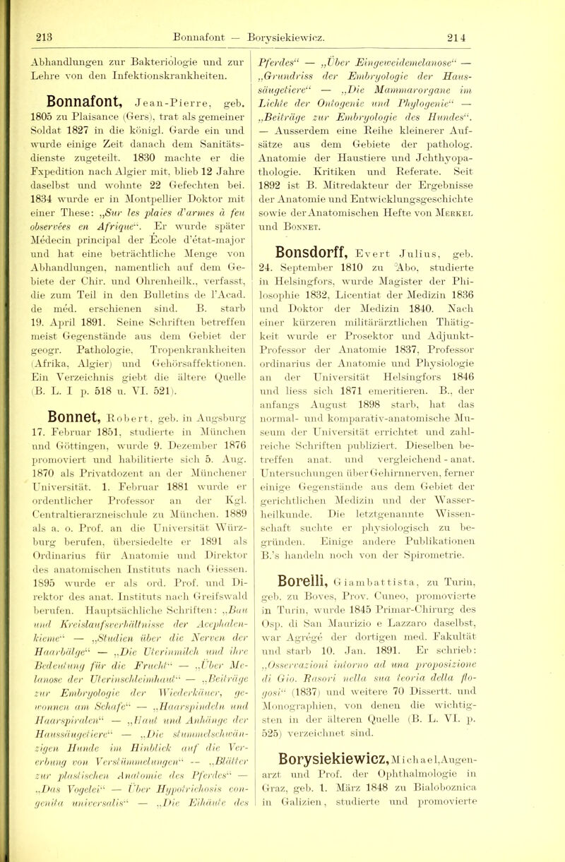 Abhandln.iigeii zur Bakteriologie und zur Lehre von den Infektionskrankheiten. Bonnafont, Je an -Pierre, geh. 1805 zu Plaisance (Gers), trat als gemeiner Soldat 1827 in die konigl. Garde ein und wurde einige Zeit danach dem Sanitäts- dienste zugeteilt. 1830 machte er die Expedition nach Algier mit, blieb 12 Jahre daselbst und wohnte 22 Gefechten bei. 1834 wurde er in Montpellier Doktor mit einer These: „Stir les plaies iVarmes ä feu observees en Afrique. Er wuirde später Medecin principal der Ecole d'etat-inajor und hat eine beträchtliche Menge von Abhandlungen, namentlich auf dem Ge- biete der dar. und Uhrenheilk., verfasst, die zum Teil in den Bulletins de l’Acad. de med. erschienen sind. B. starb 19. April 1891. Seine Schriften betreffen meist Gegenstände aus dem Geluet der geogr. Pathologie. Tropenkrankheiten (Afrika, Algier) und Gehörsaffektionen. Ein Verzeichnis giebt die ältere i^iuelle (B. L. I p. 518 u. VI. 521). BonnGt, Eobert, geh. in Augsburg 17. Eebruar 1851, studierte in München und Göttingen, wurde 9. Dezember 1876 promoviert und habilitierte sich 5. Aug. 1870 als Pjivatdozent an der .Münchener Universität. 1. Eebimar 1881 wui'de er ordentlicher Professor an der Kgl. Centraltierarzneischule zu München. 1889 als a. o. Prof, an die Universität Würz- burg berufen, üliersiedelte er 1891 als Ordinarius für Anatomie und Direktor des anatomischen Instituts nach Giessen. 1895 wurde er als oi-d. Pi-of. und Di- rektor des anat. Instituts nach Greifswald bei'ufen. Ha.u]>tsiich]iche Schriften : ,,L’au luul Krcislaufsverhälfuissc der Aeephulcn- Jckiue — „Studioi über die Xervot der H(tarbid(]e‘''' — ,.Dic ütcrinmilch wid ihre BedenhuKj für die Frucht — .,rbcr Me- Intiosc der Uteri lischt,ei mhuuf'^ — ..l'eitrihjc zur Embryologie der Wiederkäuer, ye- ininncu am Schafe^' — ..Haarspindelu und Haarsjüridciü'' — „Haut und Anhänge der Hanssängdiere’-' — ..Die stunuiuisehwä n- ziyen, Hunde im Hinblick auf die Ucc- erbung von Vcrstümmelungeid' — ..Blätter zur plastischen Anatomie des Pferdes^^ — .Jäis YogeleF — Uber Hypotrichosis con- genita universaUs'^ — .,I>ic Kihäute des Pferdes“ — „Vber Fingeweidemelanose“ — „Grundriss der Embryologie der Hans- säugetiere“ — „Uie Mammarorgane im 1 Achte der Ontoyenie und Phylogenie“ — „Beiträge zur Embryologie des Hundes“. — Ausserdem eine Eeihe kleinerer Auf- sätze aus dem Gelnete der patholog. Anatomie der Haustiere und Jehthyopa- thologie. Kritiken und Eeferate. Seit 1892 ist B. Mitredakteur der Ergebnisse der Anatomie \md Entwicklungsgeschichte sowie der Anatomischen Hefte von Merket. und Bonnet. Bonsdorff, Evert Julius, geb. 24. September 1810 zu Wbo, studierte in Helsingfors, wurde Magister der Phi- losophie 1832, Licentiat der Medizin 1836 und Doktor der Medizin 1840. Nach einer kürzeren militärärztlichen Thätig- keit wurde, er I’rosektor und Adjiinkt- Professor der Anatomie 1837, Professor Ordinarius der Anatomie und Physiologie an der Universität Helsingfors 1846 und liess sich 1871 emeritieren. B., der anfangs August 1898 stai'b, hat das nonnal- und komparativ-anatomische JIu- seuin der I'niversität errichtet und zald- reiche Scliriften publiziert. Dieselben be- treffen anat. und vergleichend - anat. Untersm-hungen über Gehirnnerven, ferner einige Gegenstände aus dem Gebiet der geiichtlichen Medizin und der Wasser- heilkunde. Die letztgenannte Wissen- schaft suchte er physiologisch zu be- gründen. Einige andere Publikationen B.’s handeln noch von der Spirometrie. Borelli, Giambat tista, zu Turiji, geh. zu Boves, Prov. Cmreo, promovierte in Turin, wurde 1845 J’riinar-Chirurg des Osp. di San Maurizio e Lazzaro dasell)st, war Agrege dei’ dortigen mecl. Fakultät lind stai'b 10. Jan. 1891. Er schrieb: „Osserrazioni intorno ad una proposizione di Gio. Bnsori nella sua teoria della fto- gosi (1837) und weitere 70 Dissertt. und IMunogi'aphien. von denen die wichtig- sten in der älteren (^luelle (B. L. VI. p. 525) verzeichnet sind. Borysiekiewicz,M ichael, Augen- arzt, und Prof, der Ophthalmologie in Graz, gel). 1. Mäi'z 1848 zu Bialoboznica in Galizien, studierte und promovierte