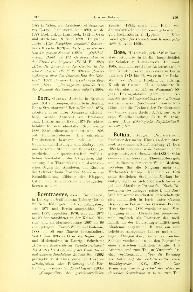 1872 in Wien, war Assistent bei Stell wag VON Carion, habilitierte sich 1880, wimle 1887 Prof. ord. in Innsbruck, 1892 in Graz und starb hier 18. Sept. 1899. Er pirbli- zierte: „Uber Pem.pldgus conjunct.“ (Zehen- dee’s Mtsschr. 1879) — „ Feitrag zur Extrac- tion des grauen Staars“ (1880) — „Ophthal- ■moscop. Beobb. an 171 Geisteskranken in der Klinik von Meynert“ (W. M. Bl. 1882) „Uber die Anwendung des Cocains in der ocluist. Praxis“ (W. M. W. 1887) — „ Unter- suchungen über den feineren Bau der Netz- haut“ (1887) „Weitere Untersuchimgen über, etc.“ (1894) — „Beiträge zum feineren Bau der Netzhaut des Chamaeleon vidg.“ (1899). Born, Gustav Jacob, in Breslau, geh. 1851 zu Kempen, studierte in Breslau, Bonn, Strassburgund Berlin, Dr. med. 1873, arbeitete dann unter Gegenbadr (Heidel- berg), wurde Assistent am Breslauer anat. Instittrt unter Hasse, 1876 Prosektor, habilitierte sich ebenfalls 1876, wurde 1886 Extraordinarius und ist seit 1898 ord. Honorarprofessor. B.’s zahlreiche Publikationen bewegen sich auf den Gebieten der Histologie und Embryologie und betreffen Studien zur Entwicklungs- geschichte der quergestreiften, willkür- lichen Muskulatur der Säugetiere, Ent- stehung des Tliränenkanals u. Jacobson’- sches Organ der Amnioten, den Einfluss der Schwere beim Eroschei, Struktur des Keimbläschens, Bildung der Klappen, Ostien und Scheidewände am Säugetier- lierzen u. a. m. Borntraeger, Jean Bernhard, in Danzig, zu Gräfentonna (Coburg-Gotha) 22. Nov. 1851 geh. und zu Königsberg seit 1871 und Berlin ausgebildet, Dr. med. 1877, approbiert 1876, war von 1877 bis 90 Sanitätsoffizier in der Kaiser!. Ma- rine und als Marinestabsarzt 1887 bis 88 zur j etzigen Kaiser-Wilhelm-Akademie, 1888 bis 89 zm- Charite kommandiert. Seit 1. .Jan. 1895 wirkt er als Begierangs- und Medizinalrat in Danzig. Schriften; „Uber die strafrechtliche Verantwortlichkeit des Arztes hei Anwendung des Chloroforms und anderer Inhalations-Anästhetika“ (1892 preisgekr. v. d. HuFELANn’schen Ges.) — ..Desinfektion oder Verhütung und Ver- treibung ansteckender Krankheiten“ (1893) — „Compendium der gerichtsärztlichen I Praxis“ (1894), sowie eine Eeihe von I Journalartikeln in der Vierteljahrsschr. f. ger. Med., Ztschr. f. Hygiene und „Diät- vorschriften für Gesunde und Kranke jeder Art“ (3. Aufl. 1900). Bose, Heinrich, geh. 1840 in Darm- stadt, studierte in Berlin, hauptsäclilich als Schüler v. Langenbeck’s, Dr. med. 1865, war mehrere Jahre Assistent an der chir. Klinik unter v. Langenbeck in Berlin und von 1878 bis 99, wo er in den Euhe- stand trat, Prof. u. Direktor der Chirurg. Klinik in Giessen. U. a. publizierte B. als Gratulationsschrift zrr Wernher’s 50- jähr. Doktorjubiläum (1882) eine „Ge- schichte der Schienenverbände vom Altertum bis zu unserem Jahrhmidert“, sowie Auf- sätze über die Technik der Tracheotomie (v. L.angenbeck’s Archiv XIV), zur anti- sept. Wundbehandlung (B. k. W. 1875), ferner „Das Behring'sche Diphtherieheil- serum,“ (1895). Botkin, Sergei Petrowitsch, Professor der mediz. Klinik an dermilitär- med. Akademie in St. Petersburg, 24. Dez. 1889, bald nachdem er seine Prof essur nieder- gelegt hatte, gestorben, wurde 1832 als Sohn eines reichen Moskauer Theehändlers geh. und studierte wider seinen AVillen Medizin, trotzdem ihn die Neigung mehr- zur Mathematik hinzog. Nachdem er 1855 seine ärztlichen Strrdien in Moskau be- endigt, begab er sich 1855 nach Sevasto- pol zur Abteilung Pirogoff’s. Nach Be- endigung des Krieges reiste B. ins Aus- land, um weiter zu arbeiten, er beschäftigte sich namentlich in Paris unter Claude Beenard, in Berlin unter Virchow, Traube, Hoppe-Seylee. 1860 wurde er nach Ver- teidigung seiner Dissertation promoviert und zugleich als Professor der med. Klinik an der Petersburger mihtär-med. Akademie augestellt. B. war ein sehr beliebter, am-egender Lehrer mid tüch- tiger Diagnostiker; seine zalilreichen Schüler verehren ihn als den Begründer einer russischen ärztlichen Schule. B.'s Arbeiten sind zum Teil in Virchow’s Ar- chiv veröffentlicht: „Uber die Wirkung der Salze auf die cirkulierenden roten Blutkörperchen“ (XV., 1858) — „Zur Frage von dem Stoffwechsel der Fette im tierischen Organismus“ u. a. m., zum Teil