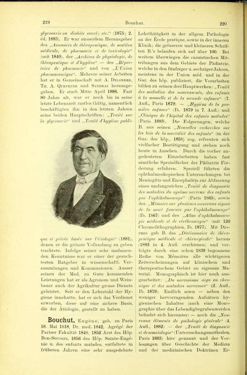 220 glycosurieou diah'ete Sucre; etc.“ (1875; 2. ed. 1883). Er war ausserdem Herausgeber des „.Annuaire de therapeufique, de maüere medicale, de pharmacie et de toxicologie“ (seit 1840), der „Ärchives de Physiologie, de theraq^eutique et d'hygiene“ — des „Reper- toire de jdiarmacie“ und von „L'TJnion pharmaceiuique“. Mehrere seiner Arbeiten hat er in C-remeinschaft mit A. Delondre, Tii. A. Qüevenne und S.\ndras herausge- geben. Er starb Mitte April 1886. Fast 80 Jahre alt, war er noch bis in seine letzte Lebenszeit rastlos thätig, namentlich beschäftigten ihn in den letzten Jahren seine beiden Hauptschriften: „Traite sur la glycosurie“ niid „Traite dlnjgihie publi- que et privee basee sur l'etiologie“ (1881), denen er die grösste ^ollendung zu geben trachtete. Infolge seiner sehr nmfassen- den Kenntnisse war er einer der gesuch- testen Ratgeber in wissenschaftl. Ver- sammlungen und Kommissionen. Ausser seinen der Med. zu Gute kommenden Leistungen hat er als Agronom luid Wein- bauer auch der Agrikultur grosse Dienste geleistet. Seit er den Lehrstirlil der Hy- giene innehatte, hat er sich das Verdienst erworben, diese auf eine sichere Basis, die der Ätiologie, gestellt zn haben. Bouchut, En gene, geb. zu Paris 18. Mai 1818, Dr. med. 1842, Agrege der Pariser Fakultät 1848, 1852 Arzt des Hop. Bon-Secours, 1856 des Hop. Sainte-Enge- nie u. des enfants malades, entfaltete in früheren Jahren eine sehr ausgedehnte Lehrthätigkeit in der allgem. Pathologie an der Ecole pratique, sowie in der inneren Klinik; die grösseren und kleineren Schrif- ten B.’s belarrfen sich auf über 100. Bei weitem überwiegen die casnistischen Mit- teilungen aus dem Gebiete der Pädiatrie, welche iii den fünfziger u. secliziger Jahren, meistens in der Union med. und in der Gaz. des höp. publiziert, die Vorarbeiten bilden zu seinen drei Hauptwerken: „ Traite des maladies des nouveau-nes, des enfants ä la mamelle et de la seconde enfance“ (7. Aull., Paris 1879) — „Hygiine de la pire- miere enfance“ (Ib. 1879 in 7. Aull.) und „Clinique de Thojnfal des enfants malades“ (Paris 1883). Die Folge •ungen, welche B. aus seinen „Nouvelles recherches sur les lois de la mortcdite des enfants“ (in der Gaz. des hop., 1858) zog, erfreuten sich vielfacher Bestätigung und stehen noch heute in Ansehen. Durch die vorher an- gedeuteten Einzelarbeiten haben fast sämtliche S2)ezialfächer der Pädiatrie För- derung erfalu-en. Speziell führten die ojjhthalmoskopischen Untersuchungen bei Meningitis und Encephalitis zur Abfassmig eines umfangreichen „Traite de diaynostic des maladies du Systeme nerveux des enfants par rophthcdmoscope“ (Paris 1865), sowie des „Memoire sur plusieurs )iouveaux siynes de la mort fournis par l'ophthalmoscope“ (Ib. 1867) und des „Atlas d'ophthalmosco- pie mediccde et de ccrebroscopie“ (mit 120 Chromolithographien, Ib. 1877). Mit Des- PRES gab B. das „Dictionnaire de thera- peutique medicale et chirurgiccde“ heraus (1883 in 4. Anli. erschienen) und ver- folgte durch eine schon 1839 begonnene Reihe von Memoires alle wichtigeren Zeiterscheinungen auf klinischem und therapeutischem Gebiet an eigenem Ma- terial. Monographisch ist hier noch aus- gearbeitet: „Du nervosisme aigu ou cliro- nique et des maladies nerveuses“ (2. Auf!., Ib. 1879). Endlich seien — neben den weniger hervorragenden Aufsätzen hy- gienischen Inhaltes (auch eine Mono- grajjhie über das Lebendigbegrabenwerden befindet sich hierunter) — noch die „Nou- veaux elements de pathologie ghiercde“ (4. Aufl., 1882) — der „Traite de diaynostic et desemeiologie“ (Untersuchungsmethoden. Paris 1883) hier genannt und der Vor- lesungen über Geschichte der Medizin und der medizinischen Doktrinen Er-