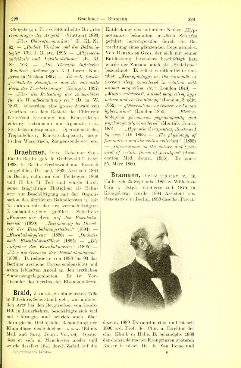 Künigsberg i. Pr., veröffentliclite B.: ..Die Grundlagen der Aseptik“ (Stuttgart 1893) — „Über Cldoroformnarkose“ (B. Kl. Kr. 62) — „Rudolf Vircliow und die Bakterio- logie“ (Cbl. f. B. etc. 1895) — „Allgemein- anästhesie und Lokalanästhesie“ (B. Kl. Nr. 103) — „Die Therapie infizierter Wunden“ (Referat geli. XII. intern. Kon- gress zu Moskau 1897) — „Über die falsche gewöhnliche Schuhfonn und die rationelle Form der Fussbekleidung“ (Königsb. 1897j — „Über die Bedeutung der Anaerobiose für die Wundbehandlung etc.“ (D. m. W. 1890), ausserdem eine grosse Anzalü von Arbeiten aus dem Gebiete der Chirurgie betreffend Erfindung und Konstruktion Chirurg. Instrumente und Apparate, u. a. Sterilisierungsapparate, Operationstische, Trepanbohrer, Kniestreckapparat, asep- tischer Waschtisch, Zangensonde etc. etc. Braehmer, Otto, Oeheimer San.- Rat in Berlin, geh. in Greifswald 1. Febr. 1838, in Berlin, Greifswald und Rostock vorgebildet, Dr. med. 1863, Arzt seit 1864 in Berlin, nahm an den Feldzügen 1866 und 70 bis 71 Teil und wurde durch seine langjährige Thätigkeit als Bahn- arzt zur Beschäftigung mit der I)rgani- sation des ärztlichen Bahndienstes u. seit 15 Jahren mit der arg vernachlässigten Eisenbahnhygiene geführt. Schriften: „FÄnfluss der Ärzte auf den Eisenbahn- betrieb“ (1890j — „Bestimmung der Dienst- zeit der Eisenbahn.angesfellten“ (1894) — „Eisenbahnhygiene“ (1896) — „Diabetes nach Eisenbahnunfällen“ (1895) — „Die Aufgaben des Eisenbahnarztes“ (1895) — „Jtber die Grenzen der Eisenbahnhygiene“ (1898). B. redigierte von 1883 bis 93 das Berliner ärztliche CorresYJOiidenzblatt und nahm lebhaften Anteil an den ärztlichen Standesangelegenheiten. Er ist Vor- sitzender des Vereins der Eisenbahnärzte. Braid, James, zu Manchester, 1795 in Fifeshire, Schottland, geh., war anfäng- lich Arzt bei den Bergwerken von Leads- Hill in Lanarkshire, beschäftigte sich viel mit Chirurgie iind schileb auch über chirurgische Orthopädie, Behandlung der Klumpfüsse, des Schielens, u. s. w. (Edinb. Med. and Surg. Journ. Vol. 56). Später Hess er sich in Manchester nieder und wurde dasell>st 1841 durch Zufall auf die Biographisches Lexikon. Entdeckung des unter dem Kamen „Hyp- notismus bekannten nervösen Schlafes geführt, hervorgerufen durch die Be- trachtung eines glänzenden Gegenstandes. Von Dueand de Gros, der sich mit seiner Entdeckung besonders beschäftigt hat, wurde der Zustand auch als ..Braidisme“ bezeichnet. B. selbst veröffentlichte dar- über; „Neurypnoloyy; or, the rationale of nervoJis sleep, considered in relation with animal maynetism, etc.“ (London 1843) — „Magic, witchcraft, animal magnetism, hyp- notism and electro-biology“ (London, 3. edit. 1852) — „Observations ontrance: or human hybernation“ (London 1850) — „Electro- biological phenomena physiologically and psychologically considered“ (Montlily Journ. 1851j — „Bypnotic therapeutics, illustrated by cases“ (Ib. 1853) — „The gdiysiology of fascination and the critics criticised“ (1855) — „Observations on the nature and treat- menf of certain forms of paralgsis“ (Asso- ciation Med. Journ. 1855). Er starb 25. März 1860. Bramann, .Fritz, Gustav v., in Halle, geb. 25. September 1854 zu Wilhelms- berg i. Ostpr., studierte seit 1875 in Königsberg, wurde 1884 Assistent von Bergmann's in Berlin, 1888 daselbst Privat- dozent, 1889 Extraordinarius und ist seit 1890 ord. Prof, der Chir. u. Direktor der chir. Klinik in Halle. B. behandelte 1888 den da.mal. deutschen Kronprinzen, späteren Kaiser Fiiedrich III. in San Remo und 8