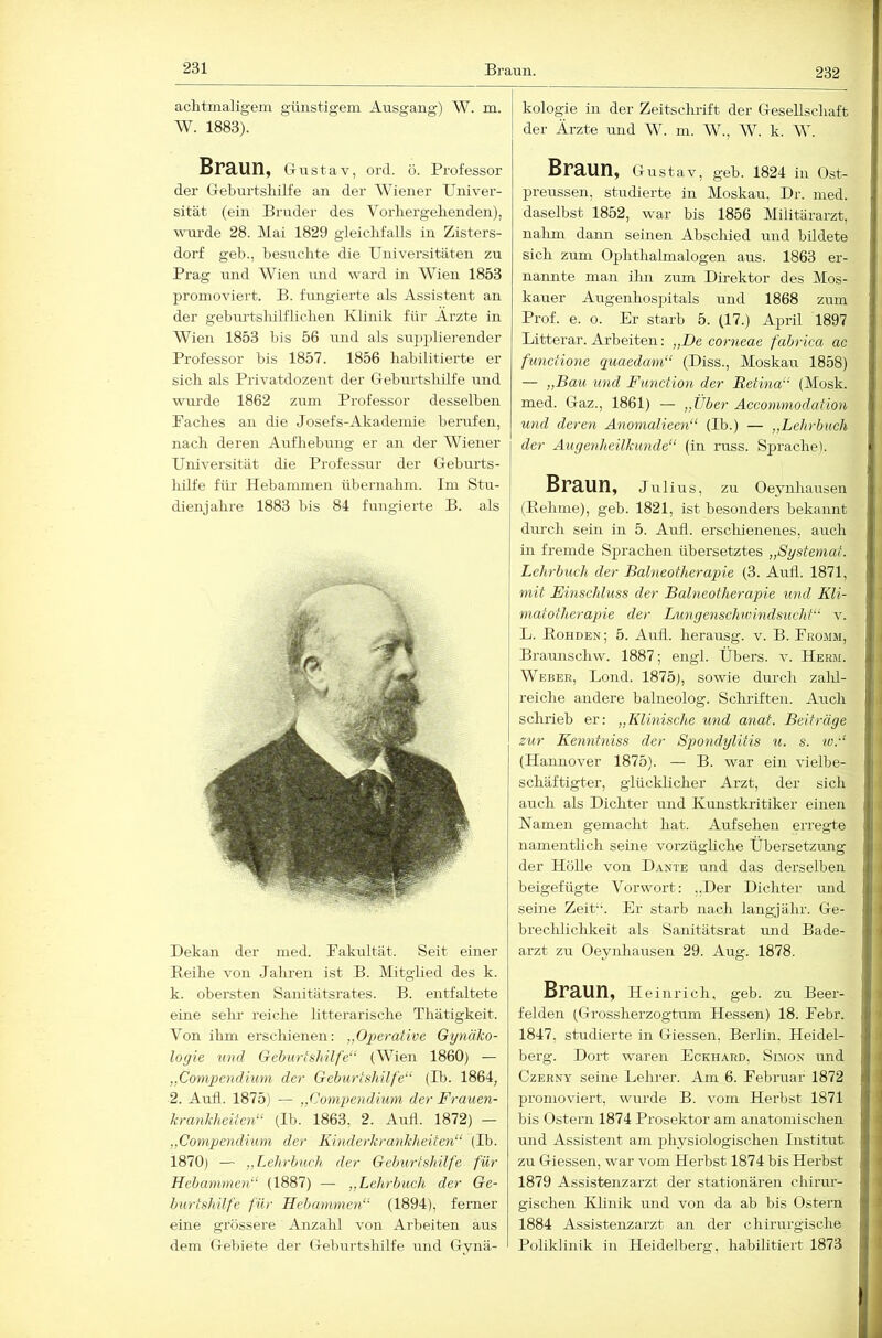 231 aclitmaligem günstigem Ausgang) W. m. W. 1883). Braun, G-ustav, ord. ö. Professor der Geburtslülfe an der Wiener Univer- sität (ein Bruder des Vorliergebenden), wm-de 28. Mai 1829 gleiclifalls in Zisters- dorf geb., besuclite die Universitäten zu Prag und Wien und ward in AVien 1853 promoviert. B. fungierte als Assistent an der geburtsliilfliclien Klinik für Arzte in Wien 1853 bis 56 und als supplierender Professor bis 1857. 1856 habilitierte er sich als Privatdozent der Geburtshilfe und wurde 1862 zum Professor desselben Paches au die Josefs-Akademie berufen, nach deren Aufhebung er an der Wiener Ujiiversität die Professur der Geburts- liilfe für Hebammen übernahm. Im Stu- dienjahre 1883 bis 84 fungierte B. als Dekan der med. Fakultät. Seit einer Beihe von Jahren ist B. Mitglied des k. k. obersten Sanitätsrates. B. entfaltete eine sehr reiche litterarische Thätigkeit. Von ihm erschienen: „Operative Gynäko- logie mul Geburtshilfe“ (Wien 1860) — „Compendium der Geburtshilfe“ (Ib. 1864, 2. Autl. 1875) — „(honipendium der Frauen- krankheiten“ (Ib. 1863, 2. AuÜ. 1872) — „Compendium der Kinderkrankheiten“ (Ib. 1870) — „Lehrbuch der Geburtshilfe für Hebammen“ (1887) — „Lehrbuch der Ge- burtshilfe für Hebammen“ (1894), ferner eine grössere Anzahl von Arbeiten aus dem Gebiete der Geburtshilfe und Gynä- kologie in der Zeitschrift der Gesellschaft der Ärzte und W. m. W., AV. k. AA. BrUUn, Girstav, geb. 1824 in Ost- preussen, studierte in Moskau, Dr. med. daselbst 1852, war bis 1856 Militärarzt, nalun dann seinen Abschied und bildete sich zum Ophthalmalogen aus. 1863 er- nannte man ihn zirm Direktor des Mos- kauer Augenhospitals und 1868 zum Prof. e. o. Er starb 5. (17.) April 1897 Litterar. Arbeiten: „De corneae fabrica ac functione quaedam“ (Diss., Moskau 1858) — „Bau und Function der Retina“ (Alosk. med. Gaz., 1861) — „Tiber Acconmiodation und deren Anomalieen“ (Ib.) — „Lehrbuch der Augenheilkunde“ (in russ. Sjjrache). Braun, Julius, zu Oeynliausen (Eehnie), geb. 1821, ist besonders bekannt dm-ch sein in 5. Aull, erschienenes, auch in fremde Sprachen übersetztes „Systemat. Lehrbuch der Balneotherapie (3. Auh. 1871, mit Einschluss der Balneotherapie und Kli- matotherapie der Lungenschivindsucht“ v. L. Kohden; 5. Aufi. herausg. v. B. Promm, Braimschw. 1887; engl. Übers, v. Herm. Weber, Lond. 1875), sowie durch zald- reiche andere balneolog. Schriften. Auch schrieh er: „Klinische und anat. Beiträge zur Kenntniss der Spondylitis u. s. iv.“ (Hannover 1875). — B. war ein vielbe- schäftigter, glücklicher Arzt, der sich auch als Dichter und Kunstkritiker einen Kamen gemacht hat. Aufsehen erregte namentlich seine vorzügliche Übersetzung der Hölle von Dante und das derselben beigefügte Vorwort: „Der Dichter und seine Zeit. Er starb nach langjähr. Ge- breclihchkeit als Sanitätsrat und Bade- arzt zu Oeynhausen 29. Aug. 1878. Braun, Heinrich, geb. zu Beer- felden (Grossherzogtum Hessen) 18. Pebr. 1847, studierte in Giessen, Berlin. Heidel- berg. Dort waren Eckhard, Simon und Czerny seine Lehrer. Am 6. Pebruar 1872 promoviert, wurde B. vom Herbst 1871 bis Ostern 1874 Prosektor am anatomischen und Assistent am physiologischen Institut zu Giessen, war vom Herbst 1874 bis Herbst 1879 Assistenzarzt der stationären chirur- gischen Klinik und von da ab bis Ostern 1884 Assistenzarzt an der chirurgische Poliklinik in Heidelberg, habilitiert 1873