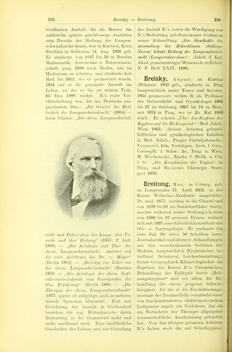 berülunten Anstalt, die als Muster für zahlreiche spätere geschlossene Anstalten zum Zwecke der Heilung der Lungen- schwindsucht diente, war in Kurtsch, Kreis Strehlen in Sclilesien, 14. Aug. 1826 geh. Er studierte von 1847 bis 50 in Breslau jMathematik, Astronomie u. Naturwissen- schaft, ging 1850 nach Berlin, um im Herbarium zu arbeiten, und studierte dort Med. bis 1853, wo er promoviert wurde. 1854 rief er die genannte Anstalt ins Leben, an der er bis zu seinem Tode, 23. Dez. 1889, wirkte. B.’s erste Ver- öffentlichung war die ins Deutsche um- gearbeitete Diss.: ..Die Gesetze der Heil- barkeit der Liin(/enschwhidsncht'‘ (1854) — dann folgten: „Die chron. Dungenschivhid- sucht tmd Tubercidose der Lunge, ihre Ur- sache und ihre Heilung“ (1857; 2. Aull. 1869) — „Zur Aetiologie und Ther. der chron. Lungenschioindsucht. Antu-ort auf die zwei Antithesen des Dr. v. Mayer“ (Berlin 1871) — „Beiträge zur Lehre von der chron. Lungenschwindsucht“ (Breslau 1876) — „Die Aetiologie der chron. Luft- röhrenschwindsucht vom Standpunkte der klin. Erfahrung“ (Berlin 1885) — „Die Therapie der chron. Lungenschwindsucht“ (1877, später oft airfgelegt, auch in melnere fremde Sj^rachen übersetzt). Erst seit Errichtung der Anstalt in G-örbersdorf bestehen die sog. Höhenkurorte, deren BedeuHmg in der Ciegenwart mehr und mehl’ anerkannt wird. Eine ausführliche | Geschichte des Lebens und zur Gründung ■ der Anstalt B.'s, sowie die Würdigung von B.’s Bedeutung gab Schuchardt (Gotha) in seiner Abhandlung „Zur Geschichte der Anwendung des Höhenklimas (Gebirgs- klimasj behufs Heilung der Limgenschinnd- sucht {Lungentuberadose)“ (Jahrb. d. Kgi. Akad. gemeinnütziger Wissensch. zu Erfurt. N. E. Heft XXIV, 1898). Breisky, August, zu Klattau (Böhmen) 1832 geb., studierte in Prag hauptsächlich unter Treitz und Seyfert. 1855 promoviert, wirkte B. als Professor der Gebm-tshilfe mid Gynäkologie 1866 bis 67 zu Salzburg, 1867 bis 74 zu Bern, seit 1874 in Prag, wo er 25. Mai 1889 starb. Er scluieb „Uber den Einfluss der L{yphose auf die Beckengestalt“ (Med. Jahrb. Wien 1865), diverse Ai’beiten geburts- hilflichen und gynäkologischen Bihaltes in Med. Jahrb., Prager Vierteljahrsschr., Volk.mann’s klin. Vorträgen, Arch. f. Gyai., Correspbl. f. Schw. Ae., Prag. u. Wien. M. Wochenschr., Ztschr. f. Heilk. u. Cbl. f. G. „Die Krankheiten der Vagina“ (in PiTHA und Billroth’s Chiruj’gie, Stutt- gart 1879). Breitung, Max, in Coburg, geb. zu Langensalza 11. April 1852, in der Kaiser AVilheims-Akademie ausgebildet, Dr. med. 1877, seitdem in der Charite und von 1878 bis 93 als Sanitätsoffizier thätig, machte wälmend seiner Stellung ä la suite von 1886 bis 87 grössere Beisen, widmet sich seit 1893 ausschliesslich konsultativ der Oto- u. Laryngologie. Er verfasste (Ijis zum Juli 99) etwa 50 Sclniften bezw. Journalartikel und kleinere Abhandlungen aus den verschiedensten Gebieten der Mediziii, hauptsächlich Hygienisches be- treffend (Scheintod, Leichenbestattung), ferner Geographisch-KIimatologisches als Ergebnis der Reisen B.’s, Casuistisches, Behandlung der Epilepsie durch „Bah- inmgshygiene“ und vor allem die Be- handlung der chron. j^i'ogress. Schwer- hörigkeit, für- die er die Erschütterungs- massage des Trommelfells vermittelst einer von ilim konstruierten, elektromotorischen Luftpumpe angab, ein A^erfahreii, das als ein Fortschritt der Therapie allgemeine wissenschaftliche Anerkennung gefunden hat. Aoii den übrigen grösseren Arbeiten B.’s haben noch die auf Schrrlhygiene.