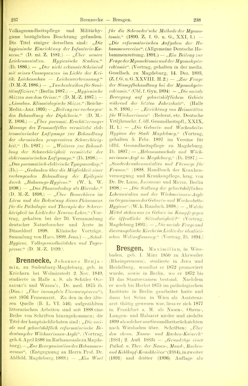 ■237 Breimecke — Bresgen. Volksgesundheitspflege und Militärhy- ] giene bezüglichen Beachtung gefunden. | Die Titel einiger derselben smd: „Die I hygienische Einrichhing der Infanterie-Ka- \ scrne.^'- (D. mi. Z. 1881.) — „Vber neuere | Leichcnansialteu. Hygienische Stadioi.'''’ llb. 1886.) — „Der nicht erkannte Scheintod mit seinen Conscqncnzen im Lichte der Kri- tik. Leichenschau, — Leichenverb renn ung.'''' (D.M.-Z. 1886.) — „Taschenlexikon für Sani- tätsoffiziere.''^ (Berlin 1887.) —„ Hygienische Skizzen aus dem Orient.^'' (1). M.-Z. 1887.) — „lAssabon. liliniatologisehe Skizze.''' (Reichs- Mediz.-Anz. 1895) —„Beitragzur vorbeugen- den Behandlung der IHphtherie.^'' (I). (M.- 7i. 1896.) — „her pnenmat. Erschnlteruoigs- Massage des Trommelfelles vermittelst elek- tromotorischer Luftpumpe zur BeluDullung der chronischen progressiven Schwerhörig- keit.'' (Ih. 1897.) — „Weiteres ,zur Behand- lung der Schwerhörigkeit vermittelst der elektromotorischen Lnftpumpe.^^ (Ih. 1898.) — „L>aspneumatisch-c.lektrische Tympanoskop.''^ (Ih.) — „Gedanken über die Möglichkeit einer vorbeugenden Behandlung der Epilepsie durch „Buhnunys-Hygiene.'''' (W. k. W. 1898.) — „Das Bho)iendoskop als Hörrohr (I). M.-Z. 1898.) — „iljer Besserhören im Lärm und die Bedeutung dieses Bhünomens für die Bathologie und Therapie der Schwer- hörigkeit im Lichtedei' Neuron-Lehre.'' (Vor- trag, gehalten hei der 70. Versammlung deutscher Naturfor.sc)ier und Ai-zte in Düsseldorf 1898. Klinische Vurtriige. Sammlung voti Haug. 1899. Jena.) — „Schul- Ilygiene, Volksgesundheitsichre und Tages- presse. (I). M.-Z. 1899.'. Brennecke, Johannes Benja- min. zu Sudenburg-Magdeburg, geh. in Kröchern hei Wolmirstedt 2. IVov. 1849, studierte in Halle a.. S. als Schüler ( )ls- iiAUSEx’s und Webuk’s, Dr. med. 1875 ili. (Diss.: „Eber incompletc TJterusrupturen), seit 1876 Frauenarzt. Zu den in der iilte- reu Quelle (B. L. VI. 546) aufgezählten litterarischen Arbeiten sind seit 1888 eine lleihe von Schriften hinzugekoinmen; die Titel der hauptsächlichsten sind: „Die soci- ale und geburtshilflich reformatorische Be- deutung der Wöchnerinnoi-Asgle''. (Vortrag, geh. 6. April 1888 ini Bathaussaalezu Magde- burg).—„Zur Beorganisation des Hebannnen- wesens. (Entgegnung an Herrn Brof. Di-. Ahlfeld. Magdeburg. 1889.) — „Eia Wort für die Schroedcr'sche Methode der Myomo- tomie. (1890. Z. f. Q. u. (T., XXI, 1.) „Die reformaforischen Aufgaben der He- bammenvereine'''. (Allgemeine Deutsche He- bammenzeitung. 1891.) — ..Ein Beitrag zur FragederMyomektomie und der Myomohyste- rektomie''. (Vortrag, gehalten in der mediz. Gesellsch. zu Magdeburg, 14. Dez. 1893, (Z.f.G.u.Cx. XXVIII. H.2.) — „Zur Frage der Stumpfbehandlung bei der Myomohyste- rektomie. (Cbl. f. (Tryn. 1894) — „Die sociale Bewegung auf geburtshilflichem Gebiete während der letzten Jahrzehnte. (Halle a. S. 1896.1 — „Errichtiuig von Heimstätten f ürWöchnerinneit (Beferat. etc. Deutsche Vrtljhrsschr. f. öff. Gesundheitspfh, XXIX, II. 1.) — „Die Geburts- und Wochenbetts- Hygiene der Stadt Magdeburg. (Vortrag, gehalten 5. Felir. 1897 iin Vereine für üfftl. Gesundheitspflege zu Alagdeburg. Ih. 1897.) — „Hebammenscliule und Wöch- nerinnen-Asyl in Magdeburg, (Ib. 1897.) — „Sonderkrankenan.Aalten und Fürsorge für Frauen.'' (1898. Handbuch der Kranken- versorgung und Krankenpflege, hrsg. von Dr. Dr. Lieub, Jagobsoilx und Mhii'rr. Berlin 1898.) — „Die Stellung der geburtshilflichen Lehranstedten und der Wöchnerinnoi-Asyle im Orga)iis)nusder Geburts- und Wochcid/etts- Hygiene. {W.V. Uundsch. 1898.) — ., Welche Mittel stehen uns zu Gebote im Kampfe gegen die öffentliche Sittenlosigkcit? (Vortrag. Magdeburg 1893.) — ., Die sociale Frage und die evangelische Kircheim Lichte der idealisti- schot Welt au fass ung. (Vortrag. Ib. 1894.) Bresgen, iM a X im i 1 ian, in MJes- liaden. gel). 1. März 1850 zu Ahrweiler (Rheinpreussen). studierte in Jena und Heidelberg, woselbst er 1872 promoviert wurde, sowie in Berlin, wo er 1872 bis 73 das Staatsexamen bestand. Nachdem er noch Ins Herbst 1875 im pathologischen Institute in Berlin gearbeitet hatte und dann bei Stöbk in Wien als Assistenz- arzt thätig gewesen war. besser sicli 1877 in Frankfurt a. iM. als Nasen-. Ohren-, Lungen- und llalsarzt nieder und siedelte 1899 als solcher aus Gesundheitsrücksicliten nach Wiesbaden über. Schriften: „Über den chron. Nasen- und Bachen-Katai-rh (1881; 2. Aull. 1883) — „Grujidzüge einer Pathol. n. Ther. der Nasen-, Mund-, Bachen- und Kehlkopf-Krankheiten (1884), in zweiter (1891) und drittel- (1896) Auflage als