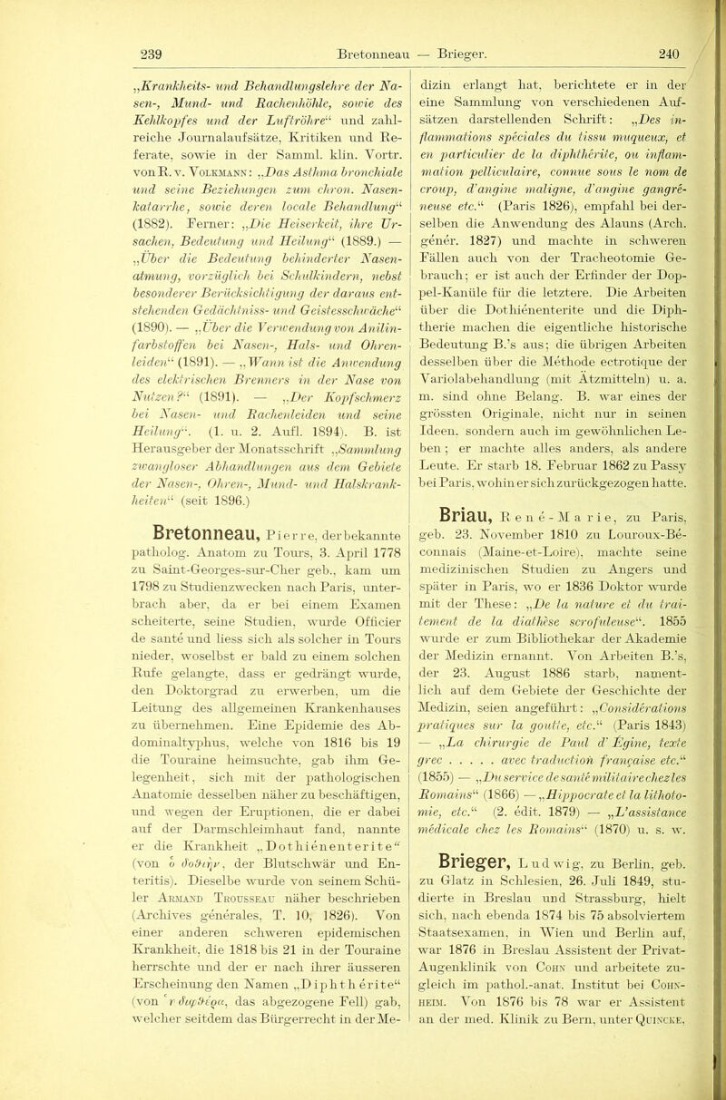 239 Bretonneau — Brieger. 240 „KranJcheits- und Behandhmgslehre der Na- sen-, Mund- und Rachenhöhle, sowie des Kehlkopfes und der Luftröhre^'- x^nd zalil- reiclie Journalaixfsätze, Kritiken mid Re- ferate, sowie in der Samml. klin. Vortr. vonR. V. Volkmann: „Das Asthma bronchiale und seine Beziehungen zum chron. Nasen- katarrhe, sotoie deren locale Behandlung'-'- (1882). Berner: „Die Heiserkeit, ihre Ur- sachen, Bedeutung und Heilung'-' (1889.) — „Über die Bedeutung behinderter Nasen- atmung, vorzüglich bei Schulkindern, nebst besonderer Berücksichtigung der daraus ent- stehenden Gedächtniss- und Geistesschwäche (1890).— „Über die Yerwendungvo^i Anilin- farbstoffen bei Nasen-, Hals- und Ohren- leiden'-' (1891). — „Wann ist die Anwendxmg des elektrischen Brenners in der Nase von Nutzen? (1891). — ^,Ber Kopfschmerz bei Nasen- und Racheideiden und seine Heilung. (1. n. 2. Aufl. 1894i. B. ist Herausgeber der Monatssclu'ift „Sammlung zwangloser Abhandlungen aus dem Gebiete der Nasen-, Ohren-, Alund- und Halskrank- heiten (seit 1896.) Bretonneau, Pierre, der bekannte patliolog. Anatom zu Tom’s, 3. April 1778 zu Saint-Georges-snr-Clier geb., kam nm 1798 zu Studieuzwecken nach Paris, unter- brach aber, da er bei einem Examen scheiterte, seine Studien, wimde Officier de sante und Hess sich als solcher in Tours nieder, woselbst er bald zu einem solchen Rirfe gelangte, dass er gedi-ängt wurde, den Doktorgrad zu erwerben, um die Leitung des allgemeinen Krankenhauses zu übernelimen. Eine Ejxidemie des Ab- dominaltyphus, welche von 1816 bis 19 die Tom-aine heimsuchte, gab ihm Ge- legenheit, sich mit der pathologischen Anatomie desselben näher zu beschäftigen, xind wegen der Eruptionen, die er dabei axif der Darmsclüeimhaut fand, nannte er die Krankheit ,,Dothienenterite (von o ö'ohirjr, der Blutschwär imd En- teritis). Dieselbe wau'de von seinem Schü- ler Arm.an'd Trousseau näher besclu-ieben (Archives generales, T. 10, 1826). Von einer anderen schweren epidemischen Kranklieit, die 1818 bis 21 in der Tom-aine herrschte und der er nach ilmer äusseren Erscheinung den Namen „Diphth erite“ (von  r ö'ufhtQa, das abgezogene Bell) gab, welcher seitdem das Bürgerrecht in der Me- dizin erlangt hat, berichtete er in der eine Sammlung von versclüedenen Auf- sätzen darstellenden Sclmift: „Des in- flammations specicües du tissu nmqueux, et en particulier de la diphtherite, ou inflam- mation pellicula-ire, connue sous le nom de croup, d'angine maligne, d'angine gangre- netise etc. (Paris 1826), empfalil bei der- selben die Anwendung des Alauns (Arch. gener. 1827) und machte in schweren Bällen auch von der Tracheotomie Ge- brauch; er ist auch der Erfinder der Dop- pel-Kanüle fiü- die letztere. Die Arbeiten über die Dothienenterite und die Diph- therie machen die eigentliche historische Bedeutmig B.’s aus; die übrigen Arbeiten desselben über die Methode ectrotique der Variolabehandlung (mit Ätzmitteln) u. a. m. sind ohne Belang. B. war eines der grössten Originale, nicht nur in seinen Ideen, sondern auch im gewöhnlichen Le- ben ; er machte alles anders, als andere Leute. Er starb 18. Bebruar 1862 zu Passy bei Paris, wohin er sich zurückgezogen hatte. BriRU, R e n e - M a r i e, zu Paris, geb. 23. November 1810 zu Louroux-Be- connais (Maine-et-Loire), machte seine medizinischen Studien zu Angers und später in Paris, wo er 1836 Doktor wurde mit der These: „De la nature et du trai- tement de la diathese scrofxdeuse. 1855 wuirde er zum Bibliothekar der Akademie der Medizin ernannt. Von Arbeiten B.’s, der 23. August 1886 starb, nament- lich auf dem Gebiete der Geschichte der Medizin, seien angefülmt: „Considerations pratiqiies sur la goutte, etc. (Paris 1843) — „La Chirurgie de Paul cV Ngine, texte grec avec traductioh frangaise etc. (1855) — „Du Service de sante militairechezles Romains (1866) —„Hipjjocrateet la lithoto- mie, etc. (2. edit. 1879) — „L’assistance medicale chez les Romains (1870) u. s. w. Brieger, l udwig, zu Berlin, geb. zu Glatz in Schlesien, 26. Juli 1849, stu- dierte in Breslaxx mnl Strassburg, hielt sich, nach ebenda 1874 bis 75 absolviertem Staatsexamen, in Wien und Berlin auf, war 1876 in Breslau Assistent der Privat- Augenklinik von Coh.v und arbeitete zu- gleich im pathol.-anat. Institut bei Cohn- heim. Von 1876 bis 78 war er Assistent an der med. Klinik zu Bern, unter Quincke,