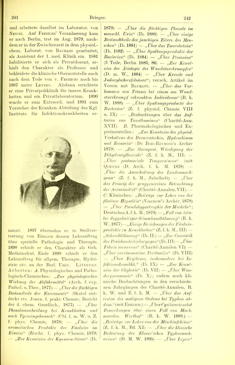 Brieger. und arbeitete daselbst im Laborator, von Nencki. Auf Fherichs’ Veranlassung kam er nach Berlin, trat im Aug. 1879, nacli- dem er in der Zwisclienzeit in dem pliysiol.- chem. Laborat. von Baumamn gearbeitet, als Assistent der ]. med. Klinik ein. 1881 habilitierte er sich als Privatdozent, er- hielt den Charakter als Professor und bekleidete die klinische Oberarztstelle auch nach dem Tode von v. Frerichs noch bis 1887 unter Leyden. Alsdann errichtete er eine Privatpolikiinik für innere IL-aiik- heiten und ein Privatlaboratorium. 1890 wurde er zum Extraord. und 1891 zum Vorsteher der Kranken-Abteilung des Kgl. Instituts für Infektionskrankheiten er- nannt. 1897 üliernahm er in Stellver- tretung von Ehhuch dessen Lelirauftrag über S]iezielle Pathologie und Therapie. 1898 erhielt er den Charakter als Geh. Medizinalrat, Ende 1899 erhielt er de]i Lehrauftrag für allgem. Tliei-apie, Ilydri- atrie etc. an der Berl. Ilniv. Litterar. Arbeiten: A. Physiologisches und Patho- logisch-Chemisches: pliysioJorfisrhen Wirliuiifj der AhfülirmitteJA (Arch. f. exp. Patliol. u.'rher., 1877) — ^Jdierdie /nichtigen Bestandteile der Excremenfe^'- (Skatol ent- deckt etc. Journ. f. prakt. Chemie; Bericht der d. ehern. Gesellsch., 1877) — „Über Bhenolamscheidnnrj hei Krankheiten und. nach Tyrosingehraueld'' (Cbl. f. m. W. u. Z. f. phys. Chemie, 1878) — „ITer die aromafisehen I’rodidide der Fäalniss im Eiweiss'''' (Ztsclir. f. phys. Cdiemie, 1879) — „Zur Kennhiiss der Ky)n(ren-Sdirre'' (Ib. 1879) — „Über die ftikhtiyen Phenole im menschl. TJrin'-^ (Ib. 1880) — „Über einige Besfan dth eile des jauchigen Eiters des Men- sche7i“ (Ib. 1881) — „ Über das Taurobetain'-'- (Ib. 1882) — „ Über Spaltimgsprodnkte der Bacterieid' (Ib. 1884) — „Über Ptomaine^'’ (3 Teile, Berlin 1885, 86) — „Zur Kennt- )iiss der Ätiologie des Wundstarrkrampfes^'- (D. m. W., 1884) — „Über Kresole und Judoxylschu-efelsäure“-, versch. Ai'tikel im Verein mit Baumann. — „Über das Vor- Icommen von Tetanie hei einem am Wwid- stai'rkrampf erkremkten Individuum'-'- (B. k. W. 1888) — „Über Spcdtungsproducte der Bacterietf- (Z. f. physiol. Chemie VITT и. IX) — „Beobachtungen über das Auf- treten von Toxalbuminen (Charite-Ann. XVII). B. Pharmakologisches und Ex- perimentelles : „Zur Kenntniss des physiol. Verhcütens des BrenzcatecUm, Hydrochinon und BesorcinT (Du Bois-Eeymond’s Archiv 1879) — „Zur therapeut. Würdigung der Dihydroxylbenzole- (Z. f. k. M., III) — „Eher postntortule Temptei-atureiiA (mit Ouincke (D. Arch. f. k. M. 1878) — „Eljei- die Attsschallung des Lendenmark- grau'-' (Z. f. k. M., Jubelheft) — „Über das Princip der gruppenieeisen Betrachtung der Arznehnittel- (Charite-Annalen, VII). — C. Klinisches: „Beiträge zur Lehre von der fibrösen Hepatitis'-'- (Virchow’s Archiv, 1879) — „ Über Pseudohypertrophie der Muskeln'-'- Deutsches A.f.k. M., 1879) — „Fall von tota- ler doppelseitiger Stimmbandlühmung'-' (B. k. W., 1877)—„EinigeBeziehungen der Fäuhiis- prodidde zu Krankheiten- (Z. f. k. M., LII) — „Schrecklähmung'-' (Ib. II.) — „Zur Casuistik derPerichondritislaryngea(Tb.lIl)— „Über Febris recurrens (Charite=Annalen VI) — „Über caremomatöse Peritonitis (Ib. VIII) — „Über Erytlmne, insbesondere bei In- fekt ionskrankhJi. (Ib. IX) — „Zur Kennt- en SS der Chylurie (Ib. VII) — „Uber Wan- derpneumonie (Ib. X); zudem noch kli- nische Beobaclitmigen in den verschiede- jien Jahrgängen der Charite-Annalen, B. к. W. und Z. f. k. M. — „Über das Auf- treten des malignen Gederns bei Typhus ab- Joju.“(mit Ehrlich.) — „ÜberCystinurienebst Bcntcrkungeii über einen Fall von Morb. maculos. Werlhof (B. k. W. 1889.) — „Beiträge zur Lehre von der Mischinfektion (Z. f. k. M.,, Bd. XI) — „Über die klinische Bedeutung des Elsner'schen Typhusnach- u-ciscs (I). M. W. 1895) - „Über Lepra