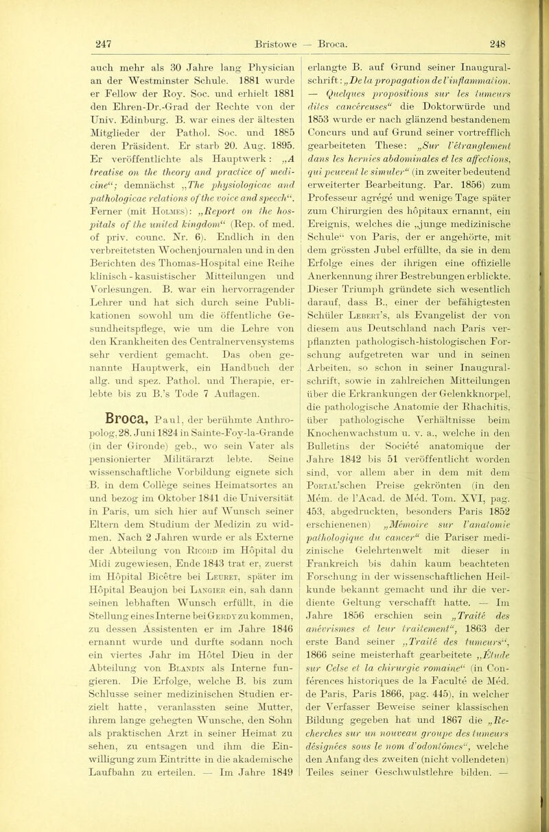 aaich. mehr als 30 Jalu-e lang Plij^sician an der Westminster Schule. 1881 wurde er Bellow der Boy. Soc. und erhielt 1881 den Ehren-Dr.-Grad der Eechte von der Univ. Edinhm’g. B. war eines der ältesten Mitglieder der Pathol. Soc. und 1885 deren Präsident. Er starb 20. Aug. 1895. Er veröffentlichte als Hauptwerk: .,A treatise on the theory and practice of medi- cine“; demnächst „The physioloyicae and pathologicae relations ofthe voice andspeech“. Eerner (mit Holmes): „Rep)ort on the hos- pitals of the united kinydom“ (Bep. of med. of priv. counc. Nr. 6). Endlich in den verbreitetsten Wochenjouninlen und in den Berichten des Thomas-Hospital eine Beihe | klinisch-kasuistischer Mitteilungen und . V^orlesungen. B. war ein hervorragender Lehrer und hat sich dm’ch seine Publi- kationen sowohl um die öffentliche Ge- sundlieitspliege, wie um die Lehre von den Krankheiten des Centralnervensystems sehr verdient gemacht. Das oben ge- nannte Hauptwerk, ein Handbuch der allg. und spez. Pathol. und Thera])ie, er- lebte bis zu B.’s Tode 7 Airllagen. Broca, Paul, der berühmte Anthro- polog, 28. Juni 1824 in Sainte-Eoy-la-Grande (in der Gironde) geh., wo sein Vater als pensionierter Militärarzt lebte. Seine wissenschaftliche Vorbildung eignete sich B. in dem College seines Heimatsortes an luid bezog im Oktober 1841 die Universität in Paris, um sich hier auf Wunsch seiner Eltern dem Studmm der Medizin zu wid- men. Nach 2 Jalu'en wurde er als Externe der Abteilung von Bicoim im Hopital du IMidi zugewiesen, Ende 1843 trat er, zuerst j im Hopital Bicetre bei Leueet, später im Hopital Beaujon bei L.4.ngier ein, sah dann seinen lebhaften Wmisch erfüllt, in die Stellung eines Hitenie bei Gerdt zu kommen, zu dessen Assistenten er im Jahre 1846 ernannt wirrde und dm’fte sodann noch ein viertes Jalu- im Hotel Dieu in der Abteilung von Blandin als Interne fun- gieren. Die Erfolge, welche B. bis zum Schlüsse semer medizinischen Studien er- zielt hatte, veranlassten seine Mutter, ihrem lange gehegten Wunsche, den Solm als praktischen Arzt in seiner Heimat zu sehen, zu entsagen mid ihm die Ein- willigrmg zum Eintritte in die akademische Laufbahn zu erteilen. — Im Jalme 1849 erlangte B. auf Grund seiner Inaugural- schi’ift; „De la p>ropagation de Vinflammation. — Quelques projyositions sur les tumeurs dites cancereuses“ die Doktorwüi-de und 1853 wurde er nach glänzend bestandenem Concurs und auf Grund seiner vortrefflich gearbeiteten These: „Sur Tetranglenient dans les hernies abdominales et les affections, quipcuvent le sinnder“ (in zweiter bedeutend erweiterter Bearbeitung. Par. 1856) zum Professeur agrege und wenige Tage später zum Chirurgien des hopitaux ernannt, ein Ereignis, welches die „junge medizinische Schule“ von Paris, der er angehörte, mit dem grössten Jubel erfüllte, da sie in dem Erfolge eines der ihrigen eine offizielle Anerkennung ihrer Bestrebungen erblickte. Dieser Triumph gründete sich wesentlich darauf, dass B., einer der befähigtesten Schüler Lebrrt’s, als Evangelist der von diesem aus Deutschland nach Paris ver- pflanzten pathologisch-histologischen For- schung aufgetreten war und in seinen Arbeiten, so schon in seiner Inaugural- schrift, sowie in zahh'eichen Mitteilungen über die Erkrankungen der Gelenkknorpel, die pathologische Anatomie der Bhachitis, über pathologische Verhältnisse beim Knochenwachstum u. v. a., welche in den Bulletins der Societe anatomique der Jahre 1842 bis 51 veröffentlicht worden sind, vor allem aber in dem mit dem PoRTAL’schen Preise gekrönten lin den Mem. de l’Acad. de Med. Tom. XVI, pag. 453. abgedruckten, besonders Paris 1852 erschienenen) „Memoire sur l’anatomie pathologique du cancer“ die Pariser medi- zinische Gelelu'tenwelt mit dieser in Eranki’eich bis dahin kaum beachteten Forschung in der wissenschaftlichen Heil- kunde bekannt gemacht und ihr- die vei’- diente Geltung verschafft hatte. — Im Jalii’e 1856 erschien sein „Traife des anevrismes et leur traitement“, 1863 der erste Band seiner „Traife des tumeurs‘‘, 1866 seine meisterhaft gearbeitete „ifjhtde sur Celse et la Chirurgie romaine“ fin Con- fereirces historiques de la Faculte de Med. de Paris, Paris 1866, pag. 445), in welcher der Verfasser Beweise seiner klassischen Bildung gegeben hat rmd 1867 die „Ee- cherches sur un nouveau groupe des tumeurs designees sous le nom d'odontomes“, welche den Anfang des zweiten (nicht vollendeten) Teiles seiner Geschwirlstlehre bilden. —