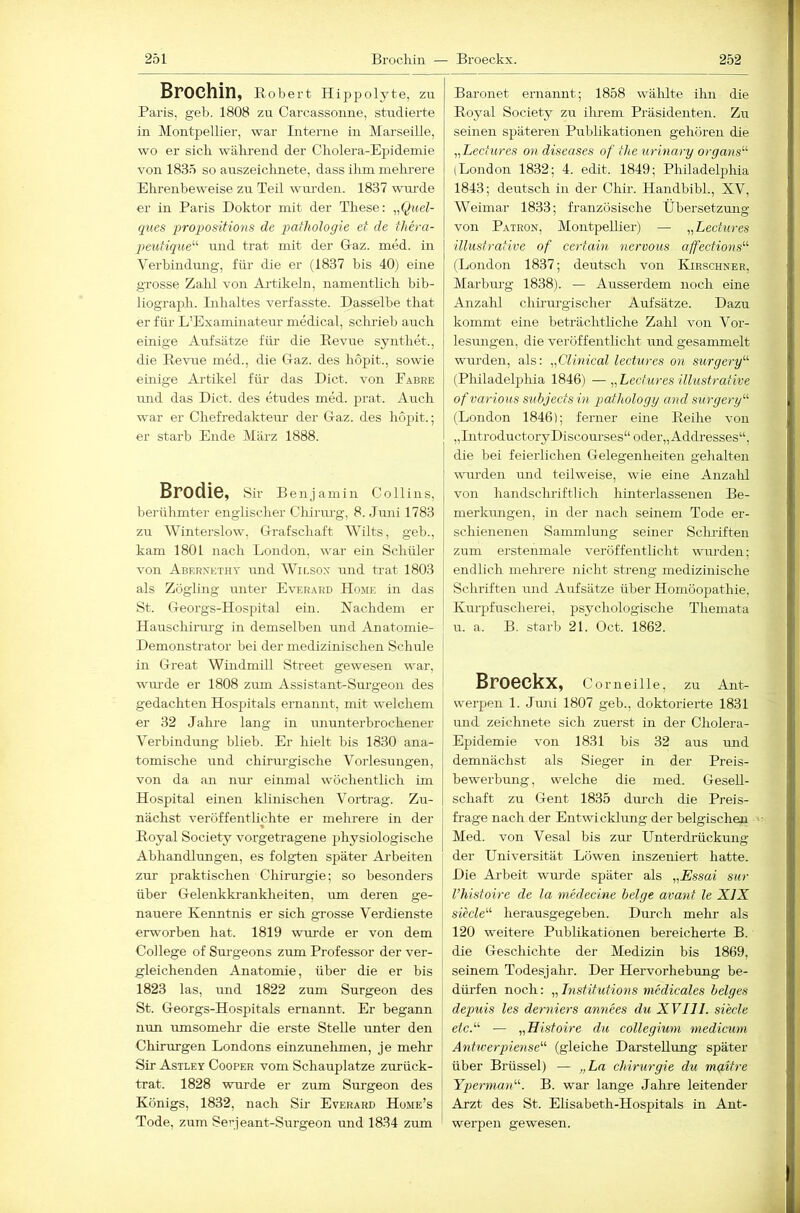 Brochin, Robert Hippolyte, zu Paris, geb. 1808 zu Carcassomie, studierte in Montpellier, war Interne in Marseille, wo er sicli während der Cholera-Epidemie von 1835 so auszeichnete, dass ihm melmere Ehrenbeweise zu Teil wurden. 1837 wurde er in Paris Doktor mit der These: „Quel- ques proqmsitions de qtailiologie et de thera- peutique'’'' und trat mit der Daz. med. in Verbindmig, für die er (1837 bis 40) eine grosse Zalil von Ai’tikeln, namentlich bib- liograph. Lihaltes verfasste. Dasselbe that er für L’Examinateur medical, schrieb auch einige Aufsätze für- die Revue synthet., die Revue med., die Daz. des hopit., sowie einige Artikel für das Dict. von Eabre und das Dict. des etudes med. prat. Auch war er Chefredaktem’ der Gaz. des hopit.; er starb Ende März 1888. Brodle, Sir Benjamin Collins, berülmiter englischer Chiriu-g, 8. Juni 1783 zu Winterslow, Grafschaft Wilts, geh., kam 1801 nach London, war ein Schüler von Aberxethy und Wir.sox und trat 1803 als Zögling unter Ever.\rd Home in das St. Georgs-Hospital ein. Nachdem er Hauschirm’g in demselben und Anatomie- Demonstrator bei der medizinischen Schule in Great Windmill Street gewesen war, wm-de er 1808 zum Assistant-Surgeon des gedachten Hospitals ernannt, mit welchem er 32 Jahre lang in ununterbrochener Verbindung blieb. Er hielt bis 1830 ana- tomische und chü-m-gische Vorlesungen, von da an nur einmal wöchentlich im Hospital einen klinischen Vortrag. Zu- nächst veröffentlichte er mehrere in der Royal Society vorgetragene physiologische Abhandlungen, es folgten später Arbeiten zur praktischen Chirurgie; so besonders über Gelenkki-ankheiten, um deren ge- nauere Kenntnis er sich grosse Verdienste erworben hat. 1819 wurde er von dem College of Sui’geons zum Professor der ver- gleichenden Anatomie, über die er bis 1823 las, und 1822 zum Surgeon des St. Georgs-Hospitals ernannt. Er begann nun umsomehr die erste Stelle unter den Chirurgen Londons einzunehmen, je melu’ Sir Astley Cooper vom Schauplatze zurück- trat. 1828 wui-de er zum Surgeon des Königs, 1832, nach Sü Everard Home’s Tode, zum Serjeant-Surgeon und 1834 zum Baronet ernannt; 1858 wählte ihn die Roj^al Society zu ihrem Präsidenten. Zu seinen späteren Publikationen gehören die „Lechires on diseases of the urinary organs'''’ (London 1832; 4. edit. 1849; Philadelphia 1843; deutsch in der Chir. Handbibi., XV, Weimar 1833; französische Übersetzmig von Patron, Montpellier) — Lechires illustrative of certain nervous affections^'’ (London 1837; deutsch von IHrschner, Marburg 1838). — Ausserdem noch eine Anzahl chuurgischer Aufsätze. Dazu kommt eine beträchtliche Zahl von Vor- lesungen, die veröffentlicht und gesammelt wurden, als: „Clinical lectures on surgery“ (Philadelphia 1846) —^^Lectures illustrative ofvarious subjectsin pathology and surgery'-^ (London 1846); ferner eine Reihe von „IntroductoryDiscourses“ odei-„Addresses“, die bei feierlichen Gelegenheiten gehalten wuirden und teilweise, wie eine Anzahl von handschriftlich hinter lassenen Be- merkimgen, in der nach seinem Tode er- schienenen Sammlung seiner Schriften zum erstenmale veröffentlicht wurden; endlich mehrere nicht streng medizinische Schriften und Aufsätze über Homöopathie, Km-pfuscherei, psychologische Themata u. a. B. starb 21. Oct. 1862. Br06CkX, Corneille, zu Ant- werj^en 1. Juni 1807 geb., doktoi’ierte 1831 und zeichnete sich zuerst in der Cholera- Epidemie von 1831 bis 32 aus und demnächst als Sieger in der Preis- bewerbung, welche die med. Gesell- schaft zu Gent 1835 dm-ch die Preis- frage nach der Entwicklung der belgischen Med. von Vesal bis zur Unterdrückmig der Universität Löwen inszeniert hatte. Die Ai-beit wurde später als „Essai sur l’histoire de la medecine beige avant le XIX siede'''’ herausgegeben. Durch mehr als 120 weitere Publikationen bereicherte B. die Geschichte der Medizin bis 1869, seinem Todesjahr. Der Hervorhebung be- dürfen noch: „ Institutions medicales beiges depuis les derniers annees du XVIII. siede etc.'''' — „Histoire du Collegium medicuni Anhverpiense’’'' (gleiche Darstellung später über Brüssel) — „La Chirurgie du maitre Yperman''''. B. war lange Jalire leitender Arzt des St. Elisabeth-Hospitals in Ant- werpen gewesen.