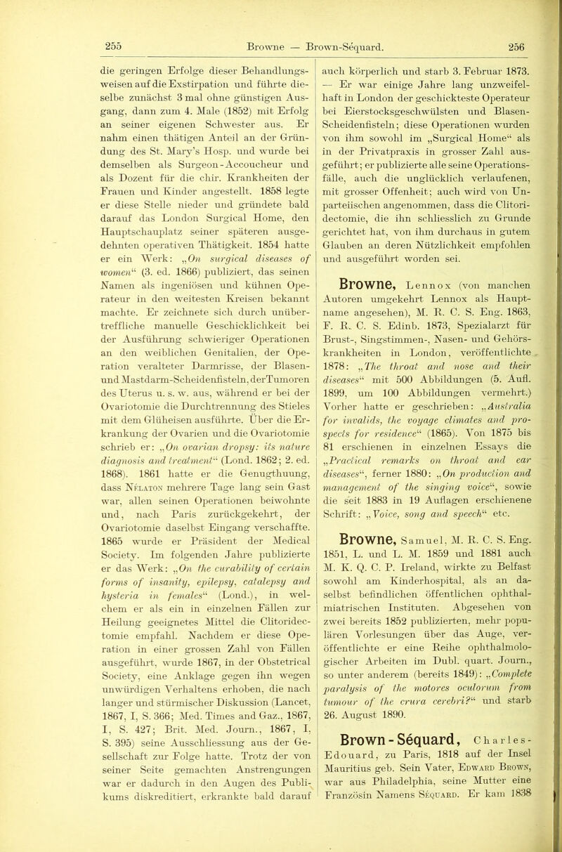 die geringen Erfolge dieser Beliandlnngs- weisen auf die Exstirpation nnd fülu'te die- selbe zunächst 3 mal oluie giiirstigen Aus- gang, dann zum 4. Male (1852) mit Erfolg an seiner eigenen Schwester aus. Er nahm einen thätigen Anteil an der Grün- dimg des St. Maiy’s Hosp. luid wurde bei demselben als Surgeon-Accoucheur und als Dozent für die chir. Krankheiten der Frauen und Kinder angestellt. 1858 legte er diese Stelle nieder und gründete hald darauf das London Surgical Home, den Hauptschauplatz seiner späteren ausge- deluiten operativen Thätigkeit. 1854 hatte er ein Werk: „On surgical diseases of women'''' (3. ed. 1866) publiziert, das seinen Namen als ingeniösen und kühnen Ope- ratem- in den weitesten IHeisen bekannt machte. Er zeiclinete sich dm-cli luiüber- treffliche manuelle Geschicklichkeit bei der Ausfühi-ung schwieriger 02^erationen an den weiblichen Genitalien, der Ope- ration veralteter Darmi-isse, der Blasen- und Mastdarm-Schei dentistein, derTumoren des Uterus u. s. w. aus, während er bei der Ovariotomie die Durchtreimmig des Stieles mit dem Glüheisen ansführte. Über die Er- krankung der Ovarien mid die Ovariotomie sclu-ieb er: „Ou ovarian dropsy: its nature diagnosis and frecämenf (Lond. 1862; 2. ed. 1868). 1861 hatte er die Genugthuimg, dass Nkläton melnere Tage lang sein Gast war, allen seinen Operationen beiwohnte und, nach Paris zurückgekelu-t, der Ovariotomie daselbst Eingang verschaffte. 1865 -wurde er Präsident der Medical Society. Im folgenden Jahi-e jmblizierte er das Werk: „0« fhe curahility of certain forms of insanity, epilepsy, catalepsy and hysferia in females“ (Lond.), in wel- chem er als ein in einzelnen Fällen zur Heilmig geeignetes Mittel die Chtoridec- tomie empfahl. Nachdem er diese Ope- ration in einer grossen Zahl von Fällen ausgefülu't, wmde 1867, in der Obstetrical Society, eine Anklage gegen ilm wegen unwürdigen Verhaltens erhoben, die nach langer und stürmischer Diskussion (Lancet, 1867, I, S. 366; Med. Times and Gaz., 1867, I, S. 427; Brit. Med. Joimi., 1867, I, S. 395) seine Ausschliessung aus der Ge- sellschaft zur Folge hatte. Trotz der von seiner Seite gemachten Anstrengungen war er dadurch in den Augen des Publi- kums diskreditiert, erkrankte bald darauf auch körperlich und starb 3. Februar 1873. — Er war einige Jahre lang unzweifel- haft in London der geschickteste OiJerateur bei Eierstocksgeschwülsten und Blasen- Scheidenfistehi; diese Operationen wm-den von ilim sowohl im „Surgical Home“ als in der Privatpraxis in grosser Zahl aus- gefülirt; er publizierte alle seine Operations- fälle, auch die unglücklich verlaufenen, mit grosser Offenheit; auch wird von Un- parteiischen angenommen, dass die Clitori- dectomie, die ihn scliliesslich zu Grunde gerichtet hat, von ilim durchaus in gutem Glauben an deren Nützlichkeit em^^ifolüen und ausgefühi-t worden sei. Browne, l ennox (von manchen Autoren umgekehrt Lennox als Haupt- name angesehen), M. B. C. S. Eng. 1863, F. E.. C. S. Edinb. 1873, Spezialarzt für Brust-, Singstimmen-, Nasen- und Gehörs- krankheiten in London, veröffentlichte 1878: „The throat and nose and their diseases'''' mit 500 Abbildungen (5. Auh. 1899, um 100 Abbildungen vermehrt.) Vorher hatte er gesclirieben: „Australia for invalids, fhe voyage climates and pro- spects for residence (1865). Von 1875 bis 81 erschienen in einzelnen Essays die „Pracfical remarks on throat and ear diseases, ferner 1880: „On production and management of the singing voice, sowie die seit 1883 in 19 Auflagen erschienene Schrift: „Voice, sotig and speech etc. Browne, s amuel, M. E. C. S. Eng. 1851, L. ruid L. M. 1859 und 1881 auch M. K. Q. C. P. Ueland, wirkte zu Belfast sowohl am Kinderhospital, als an da- selbst befindlichen öffentlichen ophthal- miatri sehen Listituten. Abgesehen von zwei bereits 1852 pubUzierten, mehr 2>opu- lären Vorlesungen über das Auge, ver- öffentlichte er eine Eeihe ophthalmolo- gischer Arbeiten im Dubl. quart. Journ., so unter anderem (bereits 1849): „Complete paralysis of the motores oculormn from tumour of the crura cerebri? imd starb 26. August 1890. Brown-Sequard, charies- Edouard, zu Paris, 1818 auf der Insel Mauritius geb. Sein Vater, Edward Brown, war aus Philadelphia, seine Mutter eine Französin Namens Sequard. Er kam 1838