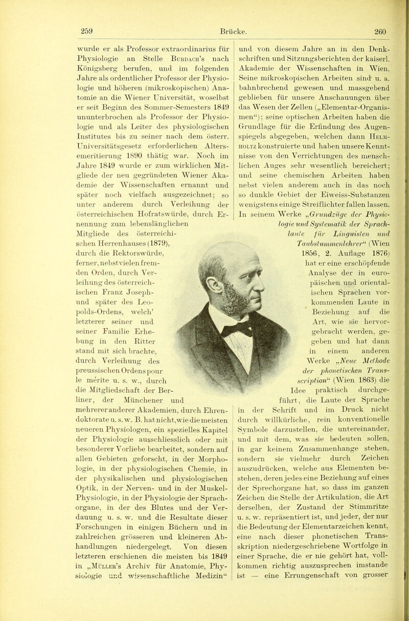 wurde er als Professor extraordiiiarius für Physiologie an Stelle Burdach’s nach Königsberg berufen, und iin folgenden Jalu-e als ordentlicher Professor der Physio- logie und höheren (mikroskopischen) Ana- tomie an die Wiener Universität, woselbst er seit Beginn des Sonmier-Semesters 1849 iTiimiterhrochen als Professor der Physio- logie und als Leiter des physiologischen Institutes bis zu seiner nach dem österr. Universitätsgesetz erforderlichen Alters- emeritierung 1890 thätig wai-. Noch im Jalu’e 1849 wiu'de er zum wirklichen Mit- gliede der neu gegründeten Wiener Aka- demie der Wissenschaften ernannt und später noch vielfach ausgezeichnet; so unter anderem durch Verleihung der österreicliischen Hofratswürde, durch Er- nennung zmn lebenslänglichen Mitgliede des österreichi- schen Herrenhauses (1879), durch die Bektorswiü'de, ferner, nehstvielen frem- den Orden, durch Ver- leihung des österreich- ischen Pranz Joseph- nnd später des Leo- polds-Ordens, welch’ letzterer seiner und seiner Familie Erhe- bung in den Kitter stand mit sich brachte, dui’ch Verleihung des preussischen Ordens pour le merite u. s. w., durch die Mitgliedschaft der Ber- liner, der Münchener und mehrerer anderer Akademien, durch Ehren- doktorate u. s. w. B. hatnicht,wie die meisten neueren Physiologen, ein spezielles Kapitel der Pliysiologie ausschliesslich oder mit besonderer Vorliebe bearbeitet, sondern auf allen Oehieten geforscht, in der Morpho- logie, in der physiologischen Chemie, in der physikalischen imd physiologischen Optik, in der Nerven- und in der Muskel- Physiologie, in der Physiologie der Sprach- organe, in der des Blutes und der Ver- dauung u. s. w. und die Kesultate dieser Forschungen in einigen Büchern und in zahlreichen grösseren imd kleineren Ab- handlungen niedergelegt. Von diesen letzteren erschienen die meisten bis 1849 in „Müller’s Archiv für Anatomie, Phy- siologie und wissenschaftliche Medizin“ imd von diesem Jalue an in den Denk- schriften und Sitzungsberichten der kaiserl. Akademie der Wissenschaften in Wien. Seine mikroskopischen Arbeiten sind u. a. bahnbrechend gewesen und massgebend t geblieben fiü- unsere Anschaumigen über , das Wesen der Zellen („Elementar-Organis- men“): seine optischen Arbeiten haben die Gi'undlage für die Erfindung des Augen- spiegels abgegeben, welchen dann Helm- HOLTz konstruierte und haben unsere Kennt- nisse von den Verrichtungen des mensch- liehen Auges selm wesentlich bereichert; und seine chemischen Arbeiten haben nebst vielen anderem auch in das noch so dunkle Ciebiet der Eiweiss-Siibstanzen wenigstens einige Streiflichter fallen lassen. In seinem Werke „Grimdzüge der Physio- logie und Systematik der Sprach- laufe für Linguisten und TaubstuninienlehreP'- (Wien 1856, 2. Aufiage 1876) hat er eine erschöpfende Analyse der in euro- * päischen und oriental- ischen Sprachen vor- kommenden Laute in Beziehung auf die Art, wie sie hervor- gebracht werden, ge- geben und hat dann in einem anderen Werke „Neue Methode der g^honetischen Trans- scriptioN'’ (Wien 1863) die Idee praktisch durchge- führt, die Laute der Sprache in der Schrift und im Druck nicht durch willkürliche, rein konventionelle Symbole darzustellen, die untereinander, imd mit dem, was sie bedeuten sollen, in gar keinem Zusammenhänge stehen, sondern sie vielmehr durch Zeichen auszudrücken, welche aus Elementen be- stehen, deren jedes eine Beziehung auf eines der Sprechorgane hat, so dass im ganzen Zeichen die Stelle der Artikulation, die Art derselben, der Zustand der Stimmritze u. s. w. repräsentiert ist, und jeder, der nur die Bedeiitmig der Elementarzeichen kennt, eine nach dieser phonetischen Trans- skription niedergeschriebene Wortfolge in einer Sprache, die er nie gehört hat, voll- kommen richtig auszusprechen imstande ist — eine Errungenschaft von grosser