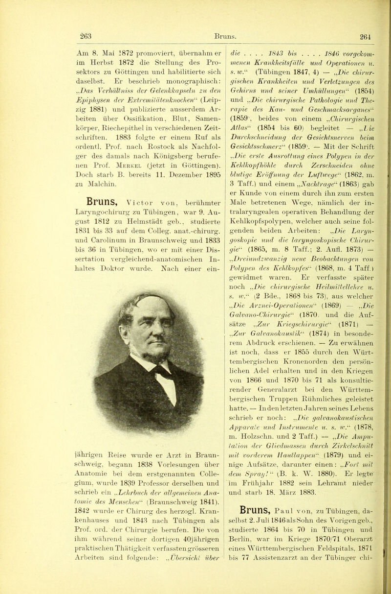 Am 8. Mai 1872 promoviert, übernalmi er im Herbst 1872 die Stellung des Pro- sektors zu Göttiiigeu und liabilitierte sieb daselbst. Er beschrieb monographisch: ,,Das Verhältniss der Gelenkkapseln zu den Epiphysen der Extremiiätenknochen^^ (Leip- zig 1881) und publizierte ausserdem Ar- beiten über Ossifikation, Ehrt, Samen- körper, Eiechepithel in verschiedenen Zeit- j sclu’iften. 1883 folgte er einem Ruf als ordentl. Prof, nach Rostock als Nachfol- ger des damals nach Königsberg berufe- nen Prof. Merkel (jetzt in (TÖttingen). Doch starb B. bereits 11. Dezember 1895 zu Malchin. Bruns, Victor von, berühmter I Laryngochirurg zu Tübingen, war 9. Au- gust 1812 zir Helmstädt geh., studierte 1831 bis 33 auf dem Colleg. anat.-chirurg. mrd Carolinum in Braunschweig mid 1833 bis 36 in Tübingen, wo er mit einer Dis- sertation vergleichend-anatomischen In- haltes Doktor wurde. Nach einer ein- jährigen Reise wurde er Arzt in Braun- ! schweig, begann 1838 Vorlesungen über Anatomie bei dem erstgenannten Colle- I gium. wurde 1839 Professor derselben und ! schrieb ein ..Lehrbuch der (dlyenieinen Ana- tomie des Menschen (Braunschweig 1841). i 1842 wurde er Chirurg des herzogl. ICi'an- j kenhauses und 1843 nach Tübingen als | Prof. ord. der Chirurgie berufen. Die von j ihm während seiner dortigen 40jährigen j praktischen Thätigkeit verfasstengrösseren j Arbeiten sind folgende: ..Übersicht über die .... 1843 bis .... 1846 vorgekom- menen Krankheitsfälle und Operationen u. s. ^t:.“ (Tübingen 1847, 4) — „Die chirur- gischen Krankheiten und Verletzungen des Gehirns und seiner Umhüllungen^'- (1854) und „Die chirurgische Pathologie und The- rapie des Kau- und Gesclmiacksorganes (1859', beides von einem .„Chirurgischen Atlas'^ (1854 bis 60) begleitet — „l.ie Durchschnei düng der Gesichtsnerven beim Gesichtsschmerz'' (1859). — Mit der Schrift ,.Die erste A usrottung eines Polypen in der Kehlkopfhöhle durch Zerschneiden ohne blutige Eröffnung der Luftwege (1862, in. 3 Taff.) und einem „Nachtrage (1863) gab er Kunde von einem durch ihn zum ersten Male betretenen Wege, nämlich der in- tralaryngealen operativen Behandlung der Kehlkojifspolypen, welcher auch seine fol- genden beiden Arbeiten: „Die Laryn- goskopie und die laryngoskopischc Chirur- gie (1865, m. 8 Taff.; 2. Aufl. 1873) — „Dreiundzwanzig neue Beobachtungen von Polypen des Kehlkopfes (1868, m. 4 Taff.) gewidmet waren. Er verfasste später noch „Die chirurgische Heilmittellehre u. s. IV.-' (2 Bde., 1868 bis 73), aus welcher „Die Arznei-Operationen (1869) — „Die G(dvan0-Chirurgie (1870, und die Auf- sätze „Zur Kriegschirurgie (1871) — „Zur Galvanokaustik (1874) in besonde- rem Abdruck erschienen. — Zu erwähnen ist noch, dass er 1855 durch den Würt- tembergischeu Kronenorden den jiersön- lichen Adel erhalten und in den Kriegen von 1866 und 1870 bis 71 als konsultie- render Generalarzt bei den Württem- bergischen Truppen Rühmliches geleistet hatte. — In den letzten Jahren seines Lebens schrieb er noch: „Die gcdvanokaustischen Apparate und Instrumente u. s. w. (1878, m. Ilolzsclm. und 2 Taff.) — „Die Ampu- tation der Gliedmassen durch Zirkelschnitt mit vorderem Hautlappen (1879) und ei- nige Aufsätze, darunter einen: „Fort mit dem Spray! (B. k. W. 1880). Er legte im Frühjahr 1882 sein Lehramt nieder und starb 18. März 1883. Bruns, p aul von, zu Tübingen, da- selbst 2. Juli 1846alsSohn des Vorigengeb., studierte 1864 bis 70 in Tübingen und Berlin, war im Kriege 1870/71 Olierarzt eines Württembergischen Feldspitals, 1871 bis 77 Assistenzarzt an der Tübinger chi-