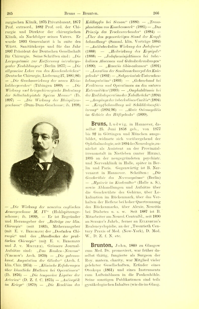 rurgischen Klinik, 1875 Privatdozent, 1877 Prof, extraord.. 1882 Prof. ord. der Chi- rurgie und Direktor der chirurgischen Klinik, als Nachfolger seines Vaters. Er wurde 1893 Generalarzt a la siiite des Vhirtt. Sanitätskorps i;nd für das Jahr 1897 Präsident der Deutschen Gesellschaft für Chirurgie. Seine Schriften sind : ..Die Lai-yugoiomie zur Enifernuvg intrularyn- yealer Neuhildungen-- (Berlin 1877) — ..Die aUyemeine Lehre von den I^noehenhrikheid- (Dexitsche Chirurgie, Lieferung27, 1881/86) — ..L>ie Geschossivirkiüig der neuen Klein- l-(dihergeu:ehre- (Tübingen 1889) — ..T)ie Wirlung und kriegschirurgisrhe Bedeutung der Selbstladepifitole Syateiu Muuwd- (B). 1897) — ..Die Wirkung der Bleispitzen- geschosse'- (Dum-Dnm-Geschosse; il). 1898) — „Die ^Y^rl:uvy der neuesten e’uglifiehen Armeegeschosffe M. 7F“ (Hohlspitzenge- schosse; ih. 1899). — Er ist Begründer und Herausgeber der ^.Beiträge zur klin. Chirurgie'-^ (seit 1883), Mitherausgeber (mit E. V. Bergmann) der yDeutschcn Chi- rurgie^^ und des „Handbuches der prak- lisrhen Chirurgie'''' (mit E. v. Bergmann und J. V. Mikui.icz). Grüssere Journal- Aufsätze sind: „]>ns Banken - NeuronC (Vmciiovv’s Arch. 1870) — ,./>/c galrano- kausf. Amputation der Glieder'' (Arch. f. kliii. Cliir. 1874) — „TGinische Erfahrungen über kibisfliehe Blutleere hei Oiwrationen (III. 1876) — .,Die temporäre I/igafur der Arterien (D. Z. f. C. 1875) — ..Antiseptik im Kriege (1879) — „Die, Besektion des Kehlkopfes hei Stenose (1880) — „Trans- plantation von Knochenmark (1881) — „Das Prinzip des Trockenverbandes (1884) — „Uber den gegemvärtigen Stand der Kropf- behandlung (Samml. klin. Vorträge 1884) — ..Antituherkutöse Wirkung des Jodoform (1888) — „Heilwirkung des Erysipels (1888) — „Jodoforminjektionen bei tuber- kulösen Abscessen und Gelenkerkrankungen (1890) — „Reseefio tibio-calcanea (1891) — „Luxation der Semilunarknorpel des Knie- gelenks (1892) — .„Suhperiosfale Unterschen- kelaniputafion (1893) — „Gehverhand bei Erakturen und Operationen an den unteren Extremitätcn'{W9'A) — „Omphalektomie bei der Badikalopercrtion der Nabetbrilche (1894) — „Ausgängeder tuberkulösen Co,tJ/.s“(1894) — „Kropfbehandlung -mit Schilddrüsenfüt- terung (1894/96) — „Akute Osteomyelitis im Gebiete des Hüftgelenks (1899). Bruns, Ludwig, in Hannover, da- sell)st 25. Juni 1858 gef)., von 1877 bis 92 in Güttingen und München ausge- lüldet, widmete sich vorübergehend der (»plithalmologie.seit 1894derNeurologie,zu- nächst als Assistent an der Provinzial- ii-renanstalt in Nietlehen (unter Hitzig), 1895 au der neugegründeteu psychiatr. und Nervenklinik in Halle, später in Ber- lin und Paris. (Gegenwärtig ist B. Ner- venarzt in Hannover. Schriften: „Die Geschwülste des Nervensystems (Berlin) — „Hysterie im, Kindesaltcr (Halle, a. S.'), sowie Abhandlungen und Aufsätze über die Geschwülste des Gehirns, über Lo- kalisation iin Rückeiunark, über das Ver- halten der Keflexebei lioher ()uertrennung des Kückenniai'ks, über Alexie, Neuritis bei Diabetes u. s. w. Seit 1887 ist B. i\litarl)eiter am Neurol. Centralbl., seit 1890 an Sctimiht’s Jahrb., ferner an Eülenrueg’s Eealencvcloi)ädie. an der „Twentieth Cen- tury Pj-axis of (Med. (New-York), D. Med. W., I). Z. f. N. etc. Brunton, joim, i86o zu Glasgow zum Med. Dr. 2)romoviert. war früher da- selbst thätig, fungierte als Surgeon der Boy. nmtern. charity. war Mitglied vieler gelehrter Gesellschaften, Erfinder eines Otoskops (1861) und eines Instrnments zum Lufteinblasen in die Paukeuliöhle. Seine sonstigen Pui)likationen sind teils gynäkologischen Inhaltes (wie dieim Glasg.