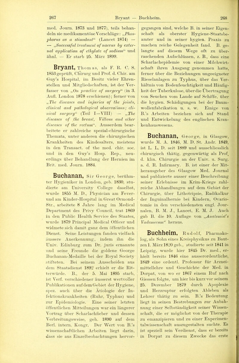 med. Jouni. 1873 und 1877), teils behan- deln sie medikamentöse Vorschläge: „Phos- 2)horus as a stinmlant^^ (Lancet 1874) — — „Successful treatment ofnaevus by exter- nal application of ethylate of sodium^'’ raid ähnl. — Er starb 25. März 1899. Bryant, Thomas, als F. E. C. S. 1853 geprüft, Chirurg und Prof. d. Chir. am Guy’s Hospital, im Besitz vieler Ehren- stellen und Mitgliedschaften, ist der Ver- fasser von „0« practice of suryery’’^ (in 3. Aufl. London 1878 erschienen); ferner von „TAe diseases and injuries of the joints, elinical and patholoyical ohservations; cli- nical surgery'- (Teil I—VIII) — y,Tbe diseases of the breast, Villous and other diseases of the rectiinf'. Ausserdem bear- beitete er zalüreiche spezial-chii’urgische Themata, unter anderen die chirurgischen Krankheiten des Kindesalters, meistens in den Transact. of the med. chir. soc. und in den Guy’s Hosp. Kep., neu- erdings über Behandlung der Hernien im Brit. med. Journ. 1884. Buchanan, Sir George, bei'ühm- I ter Hygieniker in London, geh. 1830, stu- dierte am University College daselbst, wurde 1855 M. D., Physician am Fever- und am Kinder-Hospital in Great Ormond- Str., arbeitete 8 Jahre lang iin Medical | Department des Privy Council, trat 1869 j in den Public Health Service des Staates, j uuirde 1879 Principal Medical Officer und widmete sich damit ganz dem öffentlichen Dienst. Seine Leistungen fanden vielfach äussere Auerkeiuiung, indem ihn die Univ. Edinburg zum Dr. juris ernannte und seine_ Freunde die goldene George Buchanan-Medaille bei der Eoyal Society stifteten. Bei seinem Ausscheiden aus dem Staatsdienst 1892 erhielt er die Eit- terwürde. B., der 5. Mai 1895 starb, ist Verf. verschiedener äusserst wertvoller Pubhkationen auf dem Gebiet der Hygiene, spez. auch über die Ätiologie der In- fektionskranklieiten (Eulir, Typhus) und zur Epidemiologie. Eine seiner letzten öffentlichen Mitteilungen war ein längerer Vortrag über Scharlachfieber und dessen Verbreitungsweise, geh. 1890 auf dem Berl. intern. Kongr. Der Wert von B.’s wissenschafthchen Arbeiten liegt darin, dass sie aus Einzelbeobachtungen hervor- gegangen sind, welche B. in seiner Eigen- schaft als oberster Hygiene-Staatsbe- amter und in seiner hygien. Praxis zu machen reiche Gelegenheit fand. B. ge- langte auf diesem Wege oft zu über- raschenden Aufsclüüssen, z. B., dass eine Scharlachepidemie von einer Milchwirt- schaft ilu-eu Ausgang genoimnen hatte, ferner über die Beziehungen ungeeigneter Eieselanlagen zu Typhus, über das Ver- hältnis von Bodenfeuchtigkeit und Häufig- keit der Tuberkulose, über die Übertragiuig von Seuchen vom Lande auf Schiffe, über die hygien. Schädigungen bei der Baum- wollenfabrikation u. s. w. Einige von B.’s Arbeiten beziehen sich auf Stand und Entwickelung des englischen Kran- kenhauswesens. Buchanan, George, in Glasgow, wurde M. A. 1846, M. D. St. Andr. 1849, ist L. L. D. seit 1889 und ausschliesslich chirurgisch thätig, gegenwärtig als Prof, d. klin. Chirurgie an der Univ. u. Surg. a. d. E. Infirmary. B. ist einer der Mit- herausgeber des Glasgow Med. Journal und publizierte ausser einer Beschreibmig seiner Erlebnisse im Krim-Iviiege zahl- reiche Abhandlungen auf dem Gebiet der Chirurgie, über Lithotripsie, Eadikalkur der Inguinalhernie bei Kindern, Ovario- tomie in den verschiedensten engl. Jour- nalen, B. M. J., Lancet, E. M. J. Auch gab B. die 10. Auflage von „Anatomist's Vademecum“ heraus. Buchheim, Eudolf, Pharmako- log, als Solm eines Kreisjjhysikus zu Baut- zen 1. März 1820 geh., studierte seit 1841 in Leipzig, wurde hier 1845 Dr. med., er- hielt bereits 1846 eine ausserordenthche, 1849 eine ordentl. Professur für Arznei- mittellehre und Geschichte der Med. in Dorpat, von wo er 1867 einem Euf nach Giessen folgte, um hier bis kurz vor seinem 25. Dezember 1879 durch Apoplexie und Herzru2:)tur erfolgten Ableben als Lehrer thätig zu sein. B.’s Bedeutung hegt in seinen Bestrebungen zur- Anbah- nung einer Selbständigkeit seiner Wissen- schaft, die er möglichst von der Therapie zu emanzipieren und zu einer Experimen- talwissenschaft auszugestalten suchte. Es ist speziell sein Verdienst, dass er bereits in Dorpat zu diesem Zwecke das erste