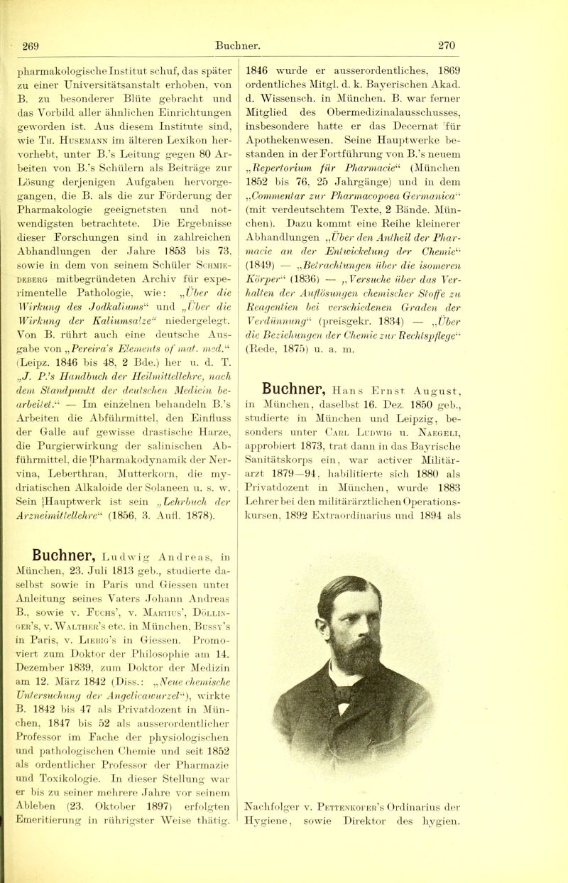 pharmakologische Institut schuf, das später zu einer Universitätsanstalt erhöhen, von B. zu besonderer Blüte gebracht und das Vorbild aller ähnlichen Einrichtungen geworden ist. Ans diesem Institute sind, wie Th. Husemann im älteren Lexikon her- vorheht, unter B.'s Leitung gegen 80 Ar- beiten von B.’s Schülern als Beiträge zur Lösung derjenigen Anfgahen hervorge- gangen, die B. als die zur Förderung der Pharmakologie geeignetsten und not- wendigsten betrachtete. Die Ergebnisse dieser Forschungen sind in zahlreichen Abhandlungen der Jalue 1853 bis 73. sowie m dem von seinem Schüler Schmik- DEBERG mitbegriindeten Archiv für exj>e- rimentelle Pathologie, wie; „L7;er die Wirkung des JodkaliunW'' und „Über die Wirkung der Kaliumsalze“ niedergelegt. Von B. rührt auch eine deutsche Aus- gabe \on „Pereiras Elements of inat. med.“ (Leipz. 1846 bis 48, 2 Bde.) her n. d. T. ,,J. P.’s Handbuch der Heilmittellehre, nach dem Standpunkt der deutschen Medicin be- arbeitet.^'' — Im einzelnen behandeln B.’s Arbeiten die Ahführmittel, den Einflnss der Galle auf gewisse drastische Märze, die Purgierwirkung der salinischen Ab- führmittel, die JPharmakodynaniik der Ner- vina, Lebertlu-an, Mutterkorn, die my- driatischen Alkaloide derSolaueen u. s. w. Sein jHauptwerk ist sein „ Lehrbuch der Arzneimittellehre'' (1856, 3. Autl. 1878). Büchner, Lirdwig Andreas, iu München, 23. Juli 1813 geh., studierte da- selbst sowie in Paris und Giessen unter Anleitung seines Vaters .Tohann Andreas B., sowie V. Fuchs’, v. Martius’, Dör.uN- ger’s, v.WAf.THBR’s etc. in München, Hussy’s in Paris, v. LrRiUG’s in Giessen. Promo- viert zum Doktor der Philosophie am 14. Dezember 1839, zmn Doktor der Medizin am 12. März 1842 (Diss.: „Neue chemische Vntcrsurhung der Angelicaumrzel'''), wirkte B. 1842 bis 47 als Privatdozeut in Mün- chen, 1847 bis 52 als ausserordentlicher Professor im Fache der physiologischen und pathologischen Chemie und seit 1852 als ordentlicher Professor der Pharmazie und Toxikologie. In dieser Stellung war er bis zu seiner mebrere .fahre vor seinem Ableben (23. Gktober 1897) eriV)lgten Emeritierung in rührigster Weise thätig. 1846 wurde er ausserordentliches, 1869 ordentliches Mitgl. d. k. Bayerischen Akad. d. Wissensch. in München. B. war ferner Mitglied des Obermedizinalausschusses, insbesondere hatte er das Decernat 'für Apotheken wesen. Seine Hauptwerke be- standen in der Fortführung von B.’s neuem „Liepertormm für Pharmacie“' (München 1852 bis 76, 25 Jahi'gänge) und in dem „Conimentar zur Pharmacopoea Germanica''' (mit verdeutschtem Texte, 2 Bände. Mün- chen). Dazu kommt eine Reihe kleinerer Abhandlungen „Über den Antheil der Phar- mncie an der Enfwickehmg der Cdiemie (1849) — „Betrachtungen über die isomeren Körper' (1836) — „Versuche über das Ver- halten der Auflösungen chemischer Stoffe zu Reagentien bei verschiedenen Graden der Verdünnung (preisgekr. 1834) — „Über die Beziehungen der Chemie zur Bechtspflege (Rede, 1875) u. a. in. BuChnCF, Hans Ernst August, in München, daselbst 16. Dez. 1850 geh., studierte in München und Leipzig, be- sonders unter Caru Luiavig u. Naegeli, i ajiprohiert 1873, trat dann in das Bayrische [ Sanitätskorps ein, war activer Militär- arzt 1879—94. habilitierte sich 1880 als Privatdozent in Alünchen, wurde 1883 Lehrer hei den militärärztlichen Operations- kursen, 1892 Extraoi-dinarins und 1894 als Nachfolger v. Pettenkofer’s Ordinarius der Hygiene, sowie Direktor des hygien.