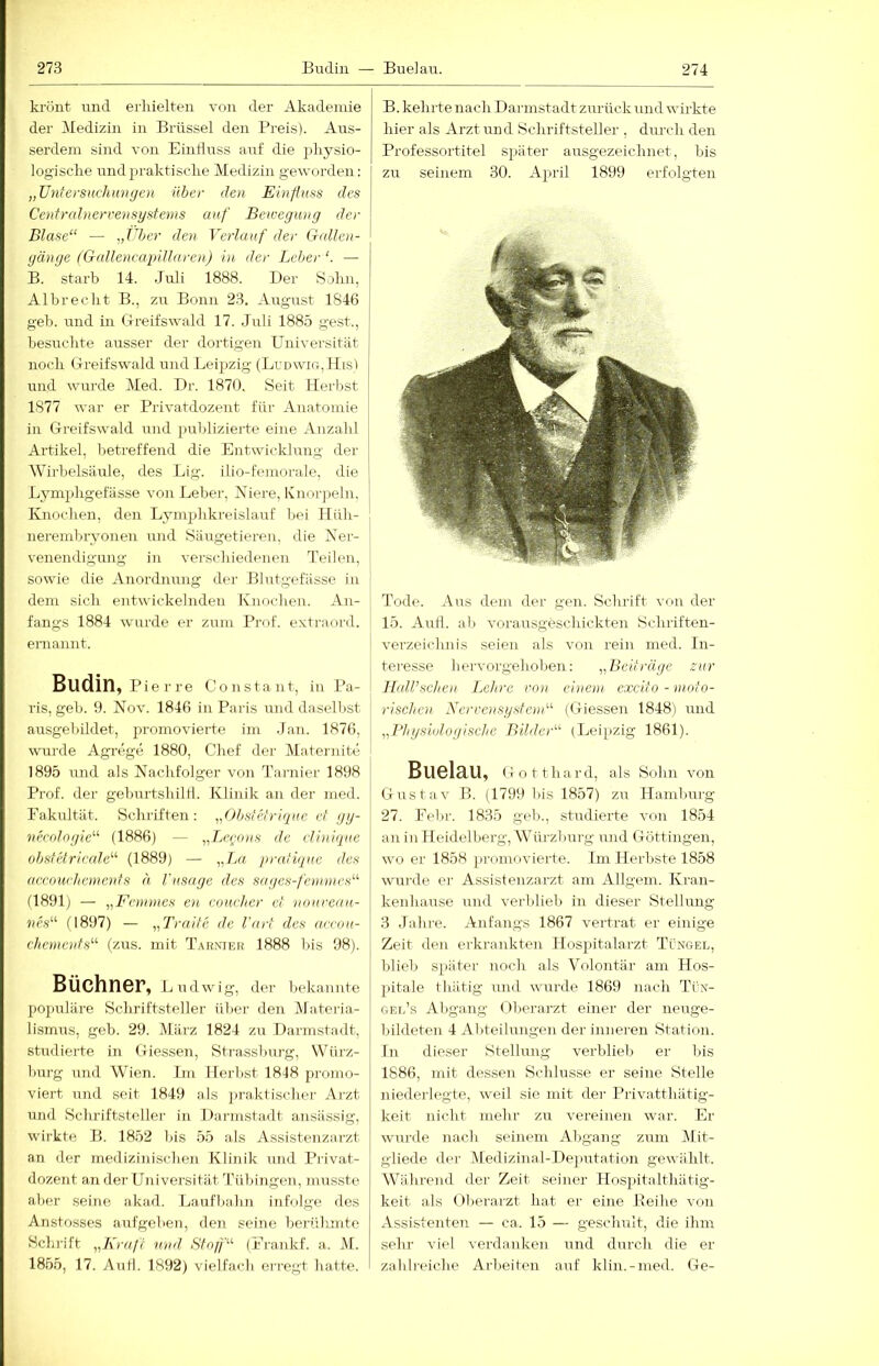 kriint und erhielten von der Akademie der iledizin in Brüssel den Preis). Aus- serdem sind von Einfluss auf die ])liysio- logisclie und praktische Medizin geworden: „üntersnchiüKjen über den Einfluss des Cenfralnervensystems auf Beu'egung der Blase“ — ,,Über den Verlauf der G<dlen- gänge (GnlleneapUlaren) in der Leber“. — B. starb 14. Juli 1888. Der Sohn, Albrecht B., zu Bonn 23. August 1846 geb. und in Greifswald 17. Juli 188.5 gest., besuchte ausser der dortigen Universität noch Greifswald und Leipzig (Lunwio, ILs) und wurde Med. Dr. 1870. Seit Herbst 1877 war er Privatdozent für Anatomie in Greifswald und publizierte eine Anzahl Artikel, betreffend die Entwicklung der Wirbelsäule, des Lig. ilio-feniorale, die Lymphgefässe von Leber, Niere, Knorjielu, Knochen, den Lymphkreislauf bei llüh- nerembryonen und Säugetieren, die Ner- venendigung in verschiedenen Teilen, sowie die Anordnung dei’ Blutgefässe in dem sich entwickelnden Knochen. An- fangs 1884 wurde er zum Prof, extraord. ernannt. Budin, Pie r re Constant, in Pa- ris, geb. 9. Nov. 1846 in Paris luid daselbst ausgebildet, promovierte im Jan. 1876, wurde Agrege 1880, Chef der Maternite 1895 und als Nachfolger von Tarnier 1898 Prof, der geburtshiltl. Klinik an der med. Fakultät. Schriften: „Obsfetrique ef gy- necdlngie“ (1886) — ,,Leeons de dinique ohsfetrieale“ (1889) — ,,L« jiratique des ae.eowhemends h Vnsagc des sagcs-fetnmes“ (1891) — ,,Fennnes en eoueher et nourcau- nes“ G897) — „Traite de l'art des aeeou- chemenfs“ (zus. mit Tarmeh 1888 bis 98). Büchner, Ludwig, der bekaimte pojailäre Schriftsteller ül)er den Materia- lismus, geb. 29. März 1824 zu Darmstadt, studierte in Giessen, Strassburg, Würz- Imrg und Wien. Im Herbst 1848 promo- viert und seit 1849 als ])raktischer Arzt und Schriftsteller in Dannstadt ansässig, wirkte B. 1852 bis 55 als Assistenzarzt an der medizinischen Klinik und Pilvat- dozent an der Universität Tübingen, musste aber seine akad. Lauflialin infolge des Anstosses aufgehen, den seine berühmte Schrift „Kraft vnd Sfnfl'“ (Frankf. a. M. 1855, 17. Aull. 1892) vielfach erregt hatte. B. kehrte nach Darmstadt zurück und wirkte hier als Arzt und Schriftsteller , durch den Professortitel später ausgezeichnet, bis zu seinem 30. April 1899 erfolgten Tode. Aus dem der gen. Schrift von der 15. Aull, ab vorausgeschickten Schriften- verzeichnis seien als von rein med. In- teresse liervorgehoben; „Beiträge zur Hall’selieii .Lehre vn)i einem excito - moto- rischen Nereensysfe)n“ (Giessen 1848) und „Physiologische Bilder“ (Leipzig 1861). Buelau, Gotthard, als Sohn von Gustav B. (1799 bis 1857) zu ITamliurg 27. Febr. 1835 geh., studierte von 1854 an in Heidelberg, Würzburg und Göttingen, wo er 1858 promovierte. Im Herbste 1858 wurde er Assistenzarzt am Allgem. Kran- kenhause und verblieb in dieser Stellung 3 Jahre. Anfangs 1867 vertrat er einige Zeit den ei-krankten llospitalarzt Tungel, blieb später noch als Volontär am Hos- pitale thätig und wurde 1869 nach Tüx- gel’s Abgang Überarzt einer der neuge- bildeten 4 Abteilungen der inneren Station. In dieser Stellung verblieb er bis 1886, mit dessen Schlüsse er seine Stelle niederlegte, weil sie mit der Privatthätig- keit nicht mehr zu vereinen war. Er wurde nach seinem Abgang zum Mit- gliede der Medizinal-De])utation gewählt. Während der Zeit seiner Hospitalthätig- keit als ül)erarzt hat er eine Reilie von Assistenten — ca. 15 — geschult, die ihm selu- viel verdanken und durch die er zahlreiche Arbeiten auf klin.-nied. Ge-