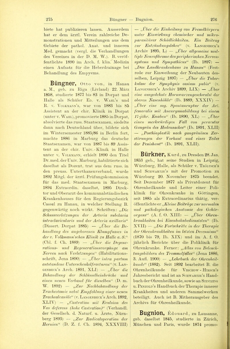 biete liat publizieren lassen. Airsserdem bat er dem ärztl. Verein zablreicbe De- monstrationen und Mitteilungen aus dem Gebiete der patliol. Anat. und inneren Med. gemackt (vergl. die Verliandhmgen des Vereines in der D. M. W.). B. veröf- fentlichte 1890 im Arcli. f. klin. Medizin einen Aufsatz für die Heberdi-ainage bei Behandhmg des Empyems. BÜng'nöF, Otto von, in Hanau a. 1\1., geb. zu Kiga (Livland) 22. März 1858, studierte 1877 bis 83 in Dorpat und Halle als 8chüler Ed. v. Wahl’s und E. V. Volkmann’s, war von 1883 bis 85 Assistent an der chir. Klinik in Dorpat (imter v. Wahl), promovierte 1885 iiiDorpat, absolvierte das russ. Staatsexamen, siedelte dann nach Deutscliland über, bildete sich im Wintersemester 1885/86 in Berlin fort, machte 1886 in Marburg das deutsche Staatsexamen, war von 1887 bis 89 Assis- tent an der cliir. Univ.-Klinik in Halle unter v. Volkmann, erhielt 1890 den Titel Dr. med. der Lhiiv. Marburg, habilitierte sich daselbst als Dozent, trat aus dem russ. in den preuss. Unterthanenverband, wurde 1892 Mitgl. der ärztl. Prüfungskommission für das med. Staatsexamen in Marburg, 1894 Extraordin. daselbst, 1895 Direk- tor und Oberarzt des kommunalständischen Krankenhauses für den Regierungsbezirk Cassel zu Hanau, in welcher Stellung B. gegenwärtig noch wirkt. Schriften: „Die Schussverletzungen der Arteria subclavia intraclavicularis und der Arteria axillaris'’'’ (Dissert. Dorpat 1885) — „Über die Be- handlung des angeborenen Klunipfusses in der V. Volkmarin’sehen Klinik zu Halle a. S. (Cbl. f. Ch. 1889) — „Über die Degene- rations- und Regenerationsvorgänge am Nerven nach Verletzungen (Habilitations- schrift, Jena 1890) — „Über intra partum entstandene Unterschenkelfracturen (v. Lan- genbeck’s Arch. 1891, XLI) — „Über die Behandlung der Schlüsselbeinbrüche und einen neuen Verband für dieselben (D. m. W. 1892) — „Zur Nachbehandlung der Tracheotomie nebst Empfehlung einer neuen Trachealcanüle“ (v. Langenbeck’s Arch. 1892, XLIV) — „Castration mit Evulsion des Vas deferens (hohe Castration) (Verhandl. der Gesellsch. d. Naturf. u. Ärzte, Nürn- berg 1893) — „Zur Eadicaloperation der Hernien (D. Z. f. Ch. 1894, XXXVTTT) — „Über die Einheilung von Fremdkörpern unter Einioirkung chemischer und mikro- parasitärer Schädlichkeiten. Ein Beitrag zur Entzündungslehre (v. Langenbeck’s Archiv 1895, L) — „Über allgemeine mul- tiple Neurofibrome des peripherischen Nerven- systems lind Sympathicus“ (Ib. 1897) — .,Das Landkrankenhaus zu Hanau (Eest- rede zur Einweihung der Neubauten des- selben, Leipzig 1897) — „Über die Tuber- kulose der Symphysis ossium pubis“ (v. Langenbeck’s Archiv 1899, LIX) — „Über eine ausgedehnte Hornwarzengeschwiüst der oberen Nasenhöhle (Ib. 1889, XXXIV) — „Uber eine sog. Spontanruptur der Art. femoralis mit Ancurysmabildung bei einem 17-jähr. Knaben (Ib. 1890, XL) — „Über einen merkwürdigen Fall von peracuter Gangrän des Hodensackes (Ib. 1891, XLII) — „Fosthioplastik nach gangränösen Zer- störungen der Vorhaut und eines Teiles der Penishant (Ib. 1891, XLII). Bürkner, Kur d, zu Dresden 28. Jan. 1853 geb., hat seine Studien in Leipzig, Würzburg, Halle, als Schüler v. Tröltsch’s und Schvvartzr’s mit der Promotion zu Wüi-zburg 20. November 1875 beendet. Seit Dezember 1877 als Privatdozent für Olirenheilkünde und Leiter einer Poli- klinik für Ohrenkranke in Göttingen, seit 1885 als Extraordinarius thätig, ver- öffentlichte er „Kleine Beiträge zur normalen und pathologischen Anatomie des Gehör- organs'“ (A. f. O. XIII) — „Über Ohren- krankheiten bei Eisenbahnbediensteten (Ib. XVII) — „Die Fortschritte in der Therapie der Ohrenkrankheiten im letzten Decennium (1870 bis 79, Ib. XIX) und im A. f. 0. jälirlich Berichte über die Poliklinik für Olmenkranke. Ferner: „Atlas von Beleuch- tungsbildern des Trommelfelles (Jena 1886, з. Aull. 1900) — „Lehrbuch der Ohrenheil- kunde“ (1882). Seit 1892 bearbeitet B. die Ohrenheilkunde für Virchow - Hirsch’s Jahresbericht und ist an Schvvartze’s Hand- buch der Ohrenheilkunde, sowie an Stintzing и. Penzold’s Handbuch der Theraj:)ie innerer Ki-ankheiten und anderen Sammelwerken beteiligt. Auch ist B. Mitherausgeber des Archivs für Ohrenheilkunde. Bugnion, Edouard, zu Lausaime, geb. daselbst 1845, studierte in Zürich, München und Paris, wurde 1874 promo-