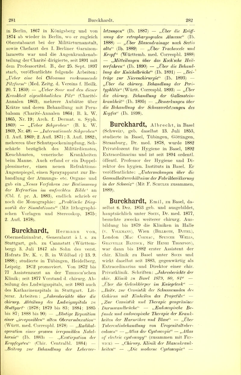 in Berlin, 1867 in Königsberg nnd von 1874 ab wieder in Berlin, wo er zugleicb Oberstabsarzt bei der Militärtnrnanstalt, sowie Chefarzt des I. Berliner Garnison- lazaretts war und die Augenkrankenab- teihurg der Charite dirigierte, seit 1891 mit dem Professortitel. B., der 25. Sept. 1897 starb, veröffentlichte folgende Arbeiten: ,,Ueher eine bei Chloasma vorkommende Filzform‘^ (Med. Zeitg. d. Vereins f. Heilk. 20. 7. 1859) — „lieber Soor und den dieser Krankheit eigenthilmlichen Pilz^' (Charite- Annalen 186.3), mehrere Aufsätze über Krätze nnd deren Behandlung mit Peru- balsam (Charite-Annalen 1864; B. k. W. 1865, Kr. 19; Arch. f. Dermat. u. Syph. 1869) — „Uebcr Sehproben (B. k. W. 1869, Nr. 48) — „Internationale Sehprobent^ (1. And. 1869; 2. Aufl. 1871; 3. Aull. 1882), mehreres über Schutzpockenimpfung, Seh- schärfe bezüglicli des Militärdienstes, Keuchhusten, venerische Krankheiten beim Manne. Auch erfand er ein Doppel- plessimeter, einen neuen Refraktions- Augenspiegel, eiiien Sprayap2>arat zur Be- handlung der Atmungs- etc. Organe und gab ein „Xenes Verfahren zur Bestimmung der Bcfraction im aufrechten Bilde'' au (Cbl. f. pr. A. 1883), endlich schrieb er noch die Monographie: „Praktische Diag- nostik der Sinndntionen“ (Mit lithograjihi- schen Vorlagen und Stereoskop, 1875; 2. And. 1878). Burckhardt, Hermann von, Obermedizinalrat, Generalarzt ä 1. s. zu Stuttgart, geb. zu Cannstatt (Württem- berg) 3. Juli 1847 als Sohn des verst. Hofrats Dr. K. v. B. in Wildbad (-j- 13. 9. 1888); studierte in Tübingen, Heidelberg, Leipzig. 1872 promoviert. Von 1872 bis 1 77 Assistenzarzt an der TiiiERSCii’schen I Klinik; seit 1877 Vorstand d. Chirurg. Ab- teilung des Ludwigsspitals, seit 1883 auch j des Katharinenspitals in Stuttgart. Lit- j terar. Arbeiten: „Jahresberichte über die Chirurg. Abteilung des Ludwigsspitals za ! Stuttgart'- (1878; 1879 bis 83; 1884; 1885 bis 87; 1888 bis 90) — „Blutige Beposition einer „ir> eponiblen alten Oberarmluxation (Württ. med. Correspbl. 1878) — „Radikal- operaHon einer grossen irreponiblcn Nabel- hernie (11). 1883) — Exstirpation der Kropfeysten'- (Chir. Centralbl. 1884) — „Beitrag zur Behandlung der Leberver- letzungen (Ib. 1887) — „Über die Eröff- nung der retropharyngealen Abscesse (Ib. 1888) — „Über Blasendrainage nach Sectio alta (Ib. 1889) — „Über Tracheoeele und Kropf (Württemb. med. Correspbl. 1888) — „Mitteilungen über das Koch’sche Heil- verfahren (Ib. 1890) — „Über die Behand- lung der Knöchelbrüche (Ib. 1891) — „Bei- träge zur Nierenchirurgie (Ib. 1893) — „Uber die Chirurg. Behandlung der Peri- typhlitis (Württ. Correspbl. 1893) — „Über die Chirurg. Behandlung der Gallenstein- krankheit (Ib. 1895) — „Bemerkungen über die Behandlung der Schussverletzungen des Kopfes (Ib. 1898). Burckhardt, Albrecht, in Basel (Schweiz), geb. daselbst 13. Juli 1853, studierte in Basel, Tübingen, Göttingen, Strassburg, Dr. med. 1878, wurde 1882 Privatdozent für Hygiene in Basel, 1892 Extraordinarius und ist seit 1894 ordentl. öffentl. Professor der Hygiene und Di- rektor des hygien. Instituts in Basel. Er veröffentlichte: „Untersuchungen über die Gesundheitsrerhältyiisse der Fabrikbevölkerung in der Schiveiz (Mit E. Schüler zusammen, 1889) . Burckhardt, Emil, zu Basel, da- selbst 6. Dez. 1853 geb. und ausgebildet, hauptsächlich rmter Socis, Dr. med. 1877, besuchte zwecks weiterer Chirurg. Aus- bildung bis 1879 die Kliniken in Halle (v. Volkmann), Wien (Billroth, Dittel), London (Mac Cormac, Spencer Wells, Gkanville BxVNTock, Sir Henri Thompson), war dann l>is 1882 erster Assistent der chir. Klinik zu Basel unter Socin und wirkt daselbst seit 1883, gegenwärtig als Extraordinarius und Direktor einer chir. Privatklinik. Schriften: „Jahresberichte der chir. Klinik zu Basel 1879, 80, 81 — „Über die GGenkkörper im Kniegelenk — „Beitr. zur Casnistik der Schusswunden des Gehirns mit Kinheilen des Projectils'' — „Zur Casnistik und Therapie gangränöser Darmtvandbrilche — „Enduscopische Be- funde und endoscopische Therapie der Krank- heiten der Harnröhre und Blase'' — „Über Tuber culinbehandlung von Urogenitaltnber- culosen — „Atlas der Cysfosenpie — „Atlas of clecfric cystoscopy (zusammen mit Fen- wick) — „Chirurg. Klinik der Blasenkrank- heiten — .„Die moderne Cysfoscopie —