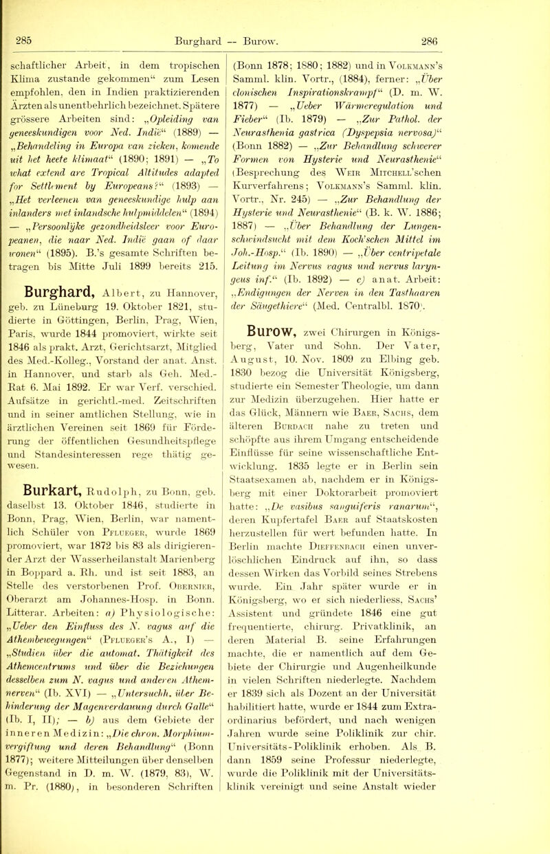 scliaftlicher Arbeit, in dem tro^Jisclien Klima zirstande gekommen“ zum Lesen empfohlen, den in Indien praktizierenden Ärzten als unentbehrlich bezeichnet. Sj^ätere grössere Ai-beiten sind: „Opleiding van yeneeskundigen voor Ned. Indw'''' (1889) — „Behnndeling in Europa van ziehen, körnende uit Jiet heete klimaat'-'- (1890; 1891) — „To tvhat exfend are Tropical Altitudes adapted for Setthment by Europeans?''’’ (1893) — „Het verleenen van geneeskimdige hulp aan inlanders met inlandsche hidpmidäelen'''’ (1891) — „Persoonlyke gezondheidsleer voor Euro- peanen, die naar Ned. Indie gaan of daar irowe«“ (1895). B.’s gesamte Schriften be- tragen bis Mitte Juli 1899 bereits 215. Burghard, Albert, zu Hannover, geb. zu Lünebm-g 19. Oktober 1821, stu- dierte in Göttingen, Berlin, Prag, Wien, Baris, wurde 1844 promoviert, wirkte seit 1846 alsjuakt. Arzt, Gerichtsarzt, Mitglied des Med.-Kolleg., Vorstand der anat. Anst. in Hannover, und starb als Geh. Med.- Eat 6. IMai 1892. Er war Verf. verschied. Aufsätze in gerichtl.-med. Zeitschriften und in seiner amtlichen Stellung, wie in ärztlichen Vereinen seit 1869 für Förde- rung der öffentlichen Gesundheitspflege und Standesinteressen rege thätig ge- wesen. Burkart, Eudolph, zu Bonn, geb. daselbst 13. Oktober 1846, stTidierte in Bonn, Prag, Wien, Berlin, war nament- lich Schüler von Pflueger, wurde 1869 promoviert, war 1872 bis 83 als dirigieren- der Arzt der Wasserheilanstalt Marienberg in Bojipard a. Eh. und ist seit 1883, an Stelle des verstorbenen Prof. Oberniek, Oberarzt am Johannes-Hosp. in Bonn. Litterar. Arbeiten: n) Physiologische: „lieber den Einftxiss des N. vagus auf die Athembeivegxmgen'’'' (Pflueger’s A., I) — „Studien über die automat. Thätigkeit des Athexncentrums xmd über die Bezieltungen desselben zum N. vagus und anderen Athem- nervaN (Ib. XVI) — „Untersuchh. über Be- hinderung der Magenrerdauung durch GalleA (Ib. I, II); — b) aus dem Gebiete der i nn e r e n M e d i z in: „l>ie cliron. Morphiuin- vergiftung und deren Behandlung'''' (Bonn 1877); weitere Mitteilungen über denselben Gegenstand in D. m. W. (1879, 83), W. m. Pr. (1880), in besonderen Schriften (Bonn 1878; 1880; 1882) und in Volkmann’s I Samnil. klin. Vortr., (1884), ferner: „Über clonischen Inspirationsh-anipf' (D. m. W. 1877) — „lieber Wärmeregulation und Fieber^'' (Ib. 1879) — „Zur Pathol. der Neurasfhexna gastrica (Dyspepsia nervosa)'''' (Bonn 1882) — „Zur Behandlung schwerer Formen von Hysterie und Neurasthenie' (Besprechung des Weir Mitchell’sehen Kurverfahrens; Volkmann’s Samnd. klin. Vortr., Nr. 245) — „Zur Behandlung der Hysterie xind Neurasthexiie (B. k. W. 1886; 1887) — „Über Behandbing der Lungen- schu'indsxicht mit dem Koch’schen Mittel im Joh.-Hosp. (Ib. 1890) — „Über centripetale Leitung im Nervus vagus xmd nervus laryn- geus inf.- (Ib. 1892) — cj anat. Arbeit: „Exidigungen der Nervexi in den Tasthaarexi der Säugethiere'-'- (Med. Centralbl. 1870). Burow, zwei Chirurgen in Königs- berg, Vater und Sohn. Der Vater, August, 10. Nov. 1809 zu Elbing geb. 1830 bezog die Universität Königsberg, studierte ein Semester Theologie, um dami zur Medizin überzugehen. Hier hatte er das Glück, Männern wie Baer, Sachs, dem älteren Bitrdach nahe zu treten und schöpfte aus ihrem Umgang entsclieidende Einflüsse für seine wissenschaftliche Ent- wicklung. 1835 legte er in Berlin sein Staatsexamen al>, nachdem er in Königs- berg mit einer Doktorarbeit promoviert hatte: „De vasibus sanguiferis xanax'um, deren Kujifertafel Baer auf Staatskosten berzustellen für wert befunden hatte. In Berlin machte Dieffenrach einen unver- löscldichen Eindruck auf ihn, so dass dessen Wirken das Vorlüld seines Strebens wurde. Ein Jahr siiäter warnte er in Königslierg, wo ei sich niederliess, Sachs’ Assistent und gründete 1846 eine gut frequentierte, Chirurg. Privatklinik, an deren Material B. seine Erfahrungen machte, die er namentlich auf dem Ge- biete der Chirurgie und Augenheilkunde in vielen Schriften niederlegte. Nachdem er 1839 sich als Dozent an der Universität halülitiert hatte, wurde er 1844 zum Extra- ordinarius befördert, und nach wenigen Jahren wurde seine Poliklinik zur chir. Universitäts-Poliklinik erhoben. Als B. dann 1859 seine Professur niederlegte, wurde die Poliklinik mit der Universitäts- klinik vereinigt und seine Anstalt wieder