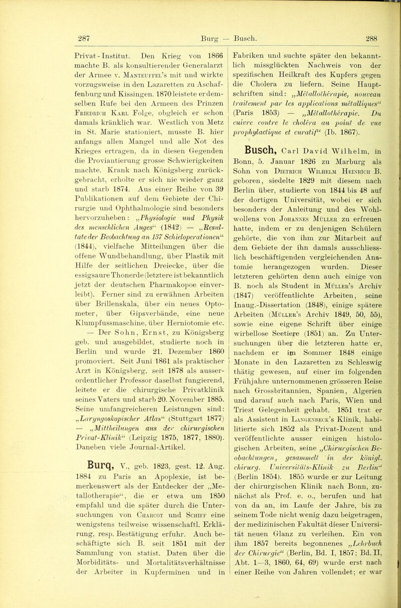 Privat - Institiit. Den Krieg von 1866 machte B. als konsirltierender Cxeneralarzt der Armee v. Manteuffel’s mit und wirkte vorzugsweise in den Lazaretten zu Aschaf- fenhurgund Kissingen. 1870 leistete er dem- selben Rufe bei den Armeen des Prinzen Priedrich Karl Polge. obgleich er schon damals kränkUch war. Westlich von Metz in St. Marie stationiert, musste B. hier anfangs allen Mangel und alle Not des Krieges ertragen, da in diesen Gegenden die Proviantierung grosse Schwierigkeiten machte. Krank nach Königsberg zurück- gehr acht, erliolte er sich nie wieder ganz und starb 1874. Aus einer Reihe von 39 Publikationen auf dem Gebiete der Chi- rm-gie und Ophthalmologie sind besonders hervorzuhehen: „Physiologie tmd Physik des menschlichen Anges'^ (1842) — „Resul- tate der Beobachtung an 137 Schieioperationen^'' (1844), vielfache Mitteilimgen über die offene Wundbehandlung, über Plastik mit Hilfe der seitlichen Dreiecke, über die essigsaure Thonerde (letztere ist bekaimtlich jetzt der deutschen Pharmakopoe einver- leibt). Berner sind zu erwähnen Arbeiten über Brillenskala, über ein neiLes Opto- meter, über Gipsverbände, eine neue Klumpfussmaschine, über Herniotomie etc. — Der Sohn, Ernst, zu Königsberg geb. und ausgebildet, studierte noch in Berlin und wm’de 21. Dezember 1860 promoviert. Seit Juni 1861 als praktischer Arzt in Königsberg, seit 1878 als ausser- ordentlicher Professor daselbst fungierend, leitete er die chirurgische Privatklinik seines Vaters und starb 20. November 1885. Seine umfangreicheren Leistungen smd: „Laryngoskopischer A((as“ (Stuttgart 1877) — „Mittheilungen aus der chirurgischen Privat-Iüinik'^ (Leipzig 1875, 1877, 1880). Daneben viele Jorrrnal-Artikel. BuFQ, V., geh. 1823, gest. 12. Aug. 1884 zu Paris an Apoplexie, ist be- merkenswert als der Entdecker der „Me- tallotherapie“, die er etwa um 1850 empfalü und die später durch die Unter- suchiuigen von Cuarcot imd Schiff eine wenigstens teilweise wissen schaftl. Erklä- rung, resp. Bestätigung erfulu-. Auch be- schäftigte sich B. seit 1851 mit der Sammlung von Statist. Daten über die Morhiditäts- und Mortalitätsverhältnisse der Arbeiter in Kupferminen und in Fabriken mid suchte später den bekannt- lich missglückten Nachweis von der spezifischen Heilkraft des Kupfers gegen die Cholera zu liefern. Seine Haupt- schriften sind: „Mctallotherapie, nouveau traitement par les applications metalliques“ (Paris 1853) — „Metallotherapie. Du cuivre contre le cholera au point de vue propjhylactique et curatif“ (Ib. 1867). Busch, Carl David Wilhelm, in Bonn, 5. Januar 1826 zu Marburg als Solm von Dietrich Wilhelm Heinrich B. geboren, siedelte 1829 mit diesem nach Berlin über, studierte von 1844 bis 48 auf der dortigen Universität, wobei er sich besonders der Anleitung und des Wohl- wollens von JoHAN.NES Müller zu erfreuen hatte, indem er zu denjenigen Schülern gehörte, die von ihm zm’ Mitarbeit auf dem Gebiete der ihn damals ausschliess- lich beschäftigenden vergleichenden Ana- tomie herangezogen wurden. Dieser letzteren gehörten denn auch einige von B. noch als Student in Müller’s Archiv (1847) veröffentlichte Ai-beiten, seine Liaug.-Dissertation (1848), einige spätere Arbeiten (Möller’s Archiv 1849, 50, 55), sowie eine eigene Sclirift über einige wirbellose Seetiere (1851) an. Zu Unter- suchmigen über die letzteren hatte er, nachdem er im Sommer 1848 einige Monate in den Lazaretten zu Schleswig thätig gewesen, auf einer im folgenden Frühjahre unternommenen grösseren Reise nach Grossbritannien, Spanien, Algerien imd darauf auch nach Paris, Wien und Triest Gelegenheit gehabt. 1851 trat er als Assistent in Langenbeck’s Klinik, habi- litierte sich 1852 als Privat-Dozent und veröffentlichte ausser einigen histolo- gischen Arbeiten, seine „Chirurgischen Be- obachtungen, gesammelt in der königl. Chirurg. Universitäts-Klinik zu Berlin'‘ (Berlin 1854). 1855 wurde er zur Leitung der chirurgischen Klinik nach Bonn, zu- nächst als Prof. e. o., berufen und hat von da an, im Laufe der Jahre, bis zu seinem Tode nicht wenig dazu beigetragen, der medizinischen Fakultät dieser Universi- tät neuen Glanz zu verleihen. Ein von ihm 1857 bereits begonnenes „Lehrbuch der Chirurgie“ (Berlin, Bd. I, 1857; Bd. II, Abt. 1—3, 1860, 64, 69) wurde erst nach einer Reihe von Jakren vollendet; er war