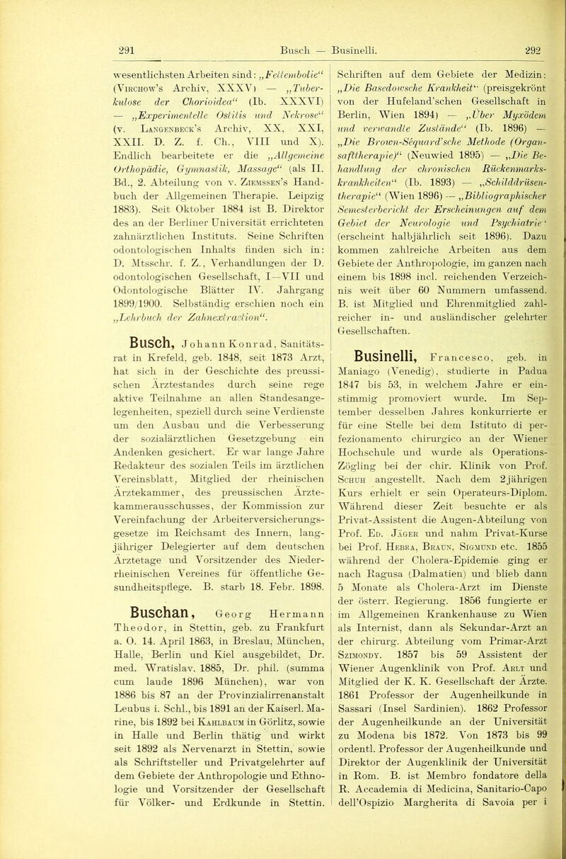 wesentliclisteii Arbeiten sind: „Fettembolie“ (ViRCHOw’s Arcbiv, XXXV) — „Tuher- kiilose der Chorioidea“ (Ib. XXXVI) — „Experimentelle Ostitis und Nckrose^‘ (v. Langenbeck’s Aroliiv, XX, XXI, XXII. D. Z. f. Ch., VIII nnd X). Endlich bearbeitete er die „Allgemeine Orthopädie, G-ynmastik, Massage“ (als II. Bd., 2. Abteilung von v. Ziemssen’s Hand- buch der Allgemeinen Therapie. Leipzig 1883). Seit Oktober 1884 ist B. Direktor des an der Berliner Universität errichteten zahnärztlichen Instituts. Seine Schriften odontologischen Inhalts finden sich in: D. Mtsschr. f. Z., Verhandlungen der D. odontologischen Gesellschaft, I—VII und Odontologische Blätter IV. Jahrgang 1899/1900. Selbständig erschien noch ein „Lehrbuch der Zahnextraction“. Busch, Johann Konr ad, Sanitäts- rat in Krefeld, geh. 1848, seit 1873 Arzt, hat sich in der Geschichte des preussi- schen Arztestandes doi-ch seine rege aktive Teilnahme an allen Standesange- logenheiten, speziell durch seine Verdienste um den Ausbau und die Verbesserung der sozialärztlichen Gesetzgebrmg ein Andenken gesichert. Er war lange Jahre Redakteur des sozialen Teils im ärztlichen Vereinsblatt, Mitglied der rheinischen Ärztekammer, des preussischen Ärzte- kamme rausschusses, der Kommission zur Vereinfachung der Arbeiterversicherungs- gesetze im Reichsamt des Innern, lang- jälmger Delegierter auf dem deutschen Ärzte tage und Vorsitzender des Nieder- rheinischen Vereines für öffentliche Ge- sundheitspflege. B. starb 18. Eebr. 1898. Buschan, Georg Hermann Theodor, in Stettin, geh. zu Erankfurt a. 0. 14. April 1863, in Breslau, München, Halle, Berlin und Kiel ausgebildet, Dr. med. Wratislav. 1885, Dr. pliil. (summa cum laude 1896 München), war von 1886 bis 87 an der Provinziahrrenanstalt Leubus i. Schl., bis 1891 an der Kaiserl. Ma- rine, bis 1892 bei Kahlbaum in Görhtz, sowie in Halle und Berlin thätig und wirkt seit 1892 als Nervenarzt in Stettin, sowie als Schi-iftsteller und Privatgelehrter auf dem Gebiete der Anthropologie mid Ethno- logie und Vorsitzender der Gesellschaft für Völker- und Erdkunde in Stettin. Schriften auf dem Gebiete der Medizin: „Die Basedowsche Krankheit“ (preisgekrönt von der Hufeland’sehen Gesellschaft in Berlin, Wien 1894) — ,.Uber Myxödem und verwandte Zustände“ (Ib. 1896) — „Die Broiün-Sequard’sche Methode (Organ- safttherapie)“ (Neuwied 1895) — „Die Be- handlung der chronischen Rückemnarks- krankheiten“ (Ib. 1893) — „Schilddrüsen- therapie“ (Wien 1896) — „Bibliographischer Semest erbe rieht der Erscheinungen auf dem Gebiet der Neurologie \ind Psychiatrie“ (erscheint halbjährlich seit 1896). Dazu kommen zahlreiche Arbeiten aus dem Gebiete der Antliropologie, im ganzen nach einem bis 1898 incl. reichenden Verzeich- nis weit über 60 Nummeni umfassend. B. ist Mitglied und Elmenmitglied zahl- reicher in- und ausländischer gelehrter Gesellschaften. Businelli, Francesco, geb. in Maniago (Venedig), studierte in Padua 1847 bis 53, in welchem Jahre er ein- stimmig promoviert wurde. Im Sep- tember desselben -lahres konkurrierte er füi' eine Stelle bei dem Istituto di per- fezionamento chirurgico an der Wiener Hochschule und wurde als Operations- Zögling bei der cliir. Klinik von Prof. Schuh angestellt. Nach dem 2jälmgen Kurs erhielt er sein Operateurs-Diplom. Während dieser Zeit besuchte er als Privat-Assistent die Augen-Abteilung von Prof. Ed. Jäger und nahm Privat-Kurse bei Prof. Hebra, Braun, Sigmund etc. 1855 während der Cholera-Epidemie ging er nach Ragusa (Dalmatien) und blieb dann 5 Monate als Cholera-Arzt im Dienste der österr. Regierung. 1856 fungierte er im Allgemeinen IHankenhause zu Wien als Internist, dann als Sekundar-Arzt an der Chirurg. Abteilung vom Primar-Arzt SziMONDY. 1857 bis 59 Assistent der Wiener Augenklinik von Prof. Arlt mid Mitglied der K. K. Gesellschaft der Ärzte. 1861 Professor der Augenheilkunde in Sassari (Insel Sardinien). 1862 Professor der Augenheilkunde an der Universität zu Modena bis 1872. Von 1873 bis 99 ordentl. Professor der Augenheilkunde und Direktor der Augenklinik der Universität in Rom. B. ist Membro fondatore deUa R. Accademia di Medicina, Sanitario-Capo deirOspizio Margherita di Savoia per i