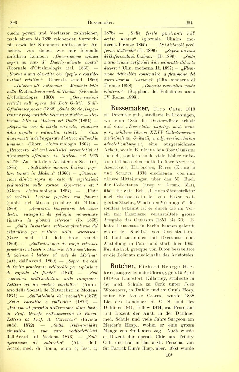 ciechi poveri und Verfasser zafilreiclier, nach einem bis 1898 reichenden Verzeich- nis etwa 50 Nummern umfassender Ar- beiten, von denen wir nur folgende anftthren können: „Osservazioiie clinica sopra un caso di Dacrio-adenite acuta'''' (Giornale d'Oftalmologia itah 1860) — „Storia d'una cheratite con ipopio e conside- vjzioni relative. (Giornale studd. 1860) — „Intorno all' Astenoina —Memoria letta nella ß. Accademia mcd. di Torino'''' (Giornale d’oftalmologia 1860) — „(Jsservazioni critk'he sulV opera dcl DoÜ Grifti. SuU'- Offalmost'ojno etc. (1862) „Sulla Sforia, impor- tanza e progressidella Scienzaoculistica —Pro- lusione letta in Modena nel 1863 (1864) — „Sopra un caso di fistola corneale. chiusura della jmpilla e cataratta. (1864). — Caso d'asimmetria deli’apjmrato diotfrico dell’occhio umano. (Giorn. d’oftalmologia 1864) — „Resoconto dei casi ocnlistici presentatisi al dispensario offalmico in Modena nel 1863 al OP' (Zus. mit dem Assistenten Saltini, 1865) — „Sullocchio umano. Lezione popo- lare tenuta in Modena''' (1866) — „Osserva- zione clinica sopra un caso di vegetazioni peduncolate sulla cornca. Operaziotie etc. (Giorn. d’oftalmologia 1867) — „Vista ed occhiali. Lezione populäre con figure (pubhl. nel Museo popolare di Milano 1868) — „Amaurosi femporaria, delVocchio destro, susseguita da poliopia monoculare sinestra in giovane isterica (ib. 1868) — „Sulla lussazione sotfo-congiunticale dcl cristallino per rottura della sclerotica (Gazz. med. ital. delle Prov. venete 1869) — „SuU'estrazione di corpi estranei penetrcdineWocchio. Memoria letta ueWAccad. di Scienze i lettere cd arti de Modena (Atti dell’Accad. 1869) — „Sopra tre casi di ferita penetrante neWocchio jmr esplosione di capside da fucile. (1870) — „Süll condizioni delV Oculistica nelle Campagne. Lettera ad un niedico condotto. (Annu- ario della Societä dei Naturalisti in Modena 1871) — „SulVottalmia dei neonati (1872) „Sulla cheratite e sulVirite (1872) - „Intorno al progetto delVerezione d'un busto al Prof. Graefe nelVunwersitä di Roma. Lettera al l'rof. A. Carruccio (Rivista sudd. 1872) — „Sulla iride-coroidite simpatica e sua cura radicale (Atti dell Accad. di Modena 1873) — „Sülle operazioni di cataratta (Atti dell’ Accad. med. di Bnma, anno 4, fase. 1, 1878) — „Sülle ferite penetranti nelV occhio umano (giornale Clinica nio- derna, Pirenze 1895) — „Dei distacchi peri- ferici dell’iride (Ib. 1896) — „Sopra un caso di bleforocalasi. Lezione. (Ib. 1896) — „Sulla maturazione artificiale delle cataratte dil ento rfecorso“ (Clin, moderna. Ib. 1897) — „Flem- mone delVorbita consecutivo a flemmone dei sacco lagrim. (Lezione) (Clin, moderna di Firenze 1898) — „Tenonite reumatica acuta bilaterale (Sujjplem. dei Policlinico anno IV Eoma 1898). Bussemaker, uico Cats, i8io zu Deventer geb., studierte in Groningen, wo er um 1835 die Doktorwürde erhielt auf eine „Dissertatio philolog. med. mau- gar., exhibens librum XLIV Collectaneorum medicinalium Oribasii, c. adj. versione latina adnotatmiibusque, eine ausgezeichnete Arbeit, worin B. nicht allein über Oribasius handelt, sondern auch viele bisher unbe- kannte Thatsachen mitteilte über Antyllus, Apoli.onius, Heliodoros, Kufus (Ephesius) und SoRANUs. 1838 erschienen von ihm i nähere Mitteilungen über das 50. Buch der Collectanea (hrsg. v. Angelo Mai), I über die chir. Beh. d. Harnrührenstriktur ^ nach Heliodoros in der von Hey.me redi- gierten Ztsclu-.„Wenken en Meeningen“. Be- I sonders bekannt ist er durch die im Ver- I ein mit Daremberg veranstaltete grosse ‘ Ausgabe des Oribasius (1851 bis 70). B. hatte Daremberg in Berlin kennen gelernt, wo er den Nachlass von Dietz st’adiei'te. B. fand zusammen mit Daremberg eine j Anstellung in Paris und starb hier 1865. Für die bibl. grecque von Didot bearbeitete er die Poemata medicinalia des Aristoteles. Butcher, B icharil George Her- bert, ausgezeichneterChirurg, geb. 19.April 1819 zu Danesfort, Killarney, studierte in der med. Schule zu Cork unter John Woodroffe, in Dublin und im Guy’s Hosp. unter Sir Astley Cooper, wurde 1838 Lic. des Londoner B. C. S. und des Dubliner 1841, Fellow 1844, war Prosektor und Dozent der Anat. in der Dubliner med. Schule und viele Jalire Siirgeon am Mercer’s Hosp., wohin er eine grosse Menge von Studenten zog. Auch wurde er Dozent der operat. Chir. am Trinity Coli, und trat in das ärztl. Personal von Sir Patrick Dun’s Hosp. über. 1863 wurde 10*