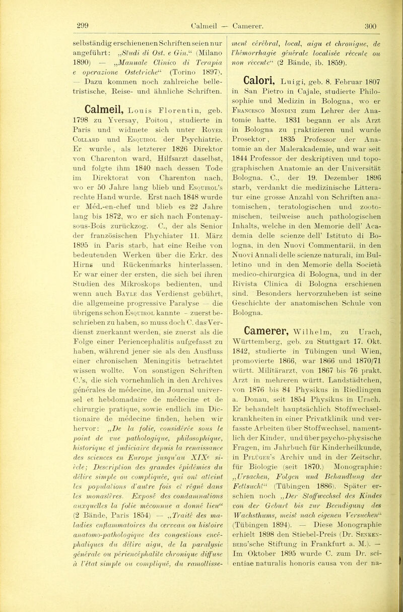 selbständig erschienenen Schriften seien nur angeführt: „S-tiidi di Ost. e Gm.^^ (Milano 1890) — „Manuale Clinico di Terapia e opcrazione Ostetriche^^ (Torino 1897). — Dazu kommen noch zahlreiche belle- tristische, Reise- und ähnliche Sclu’iften. Calmeil, Louis Rlorentin, geb. 1798 zu Yversay, Poitou, studierte in Paris und widmete sich unter Royer CoLLARD und Esquirol der Psychiatrie. Er wurde, als letzterer 1826 Direktor von Charenton ward. Hilfsarzt daselbst, und folgte ihm 1840 nach dessen Tode im Direktorat von Charenton nach, wo er 50 Jahre lang blieb und Esquirol’s rechte Hand wirrde. Erst nach 1848 wmrde er Med.-en-chef und blieb es 22 Jahre lang bis 1872, wo er sich nach Pontenay- sous-Bois zurückzog. C., der als Senior der französischen Pliychiater 11. März 1895 in Paris starb, hat eine Reihe von bedeutenden Werken über die Erkr. des Hirns und Rückenmarks hinterlassen. Er war einer der ersten, die sich bei ihren Studien des Mikroskops bedienten, und we:in auch Bayle das Verdienst gebührt, die allgemeine ^progressive Paralyse — die übrigens schon Esqcirol kannte - zuerst be- schrieben zu haben, so muss doch C. das’Ver- dienst zuerkannt w'erden, sie zuerst als die I Folge einer Periencephalitis aufgefasst zu haben, wäluend jener sie als den Ausfluss einer chronischen Meningitis betrachtet wissen wollte. Von sonstigen Schriften C.’s, die sich vornehmlich in den Archives generales de medecine, im .Journal univer- sel et hebdomadaue de medecine et de Chirurgie pratique, sowie endlich im Dic- tionaire de medecine finden, heben wir hervor: „De la folie, consideree sons le point de vue pathologiqm, philosophüpue, liistorique et judiciaire depnis la renaissance des Sciences en Europe jusqu'au XIX« si- ede; Descripfion des grandes eqndemies du delire simpde ou compliquee, qid ont atteint les jjopulations d'autre fois et regne dans les monastcres. Expose des condanumtions auxquelles la folie meconnue a donne lieu“ (2 Bände, Paris 1854) — „Traite des ma- ladies enflammatoires du cerveau ou Idstoire anatonio-pathologüque des congestions ence- phaliques du delire aigu, de la paralysie generale ou periencephalite chronique diffuse ä l'etat simple ou compliqne, du ramollisse- ment cerebral, local, aigu et chronigue, de l’hemorrhagie generale localisee reeente ou non reeente''^ (2 Bände, ib. 1859). Cnlori, Luigl, geb. 8. Februar 1807 in San Pietro in Cajale, studierte Philo- sophie und Medizin in Bologna, wo er Francesco Mondini zum Lehrer der Ana- tomie hatte. 1831 begann er als Arzt in Bologna zu praktizieren und wurde Prosektor, 1835 Professor der Ana- tomie an der Malerakademie, und war seit 1844 Professor der deskrijitiven und topo- graphischen Anatomie an der Universität Bologna. C., der 19. Dezember 1896 starb, verdankt die medizinische Litte]-a- tur eine grosse Anzahl von Schriften ana- tomischen , teratologischen und zooto- mischen. teilweise auch pathologischen Inhalts, welche in den Memorie dell’ Aca- demia delle scienze del! Istituto di Bo- logna, in den Nuovi Commentarii. in den Nuovi Annali delle scienze naturali, imBul- letino und in den Memorie della Societä medico-chirurgica di Bologna, und in der Rivista Clinica di Bologna erschienen sind. Besonders hervorzuheben ist seine Geschichte der anatomischen Schule von Bologna. Camerer, Wilhelm, zu Urach, Württemberg, geb. zu Stuttgart 17. Okt. 1842, stirdierte in Tübingen mid Wien, })romovierte 1866, war 1866 und 1870/71 württ. Militärarzt, von 1867 bis 76 j^i’akt. Arzt in mehreren württ. Landstädtchen, von 1876 bis 84 Physikus in Riedlingen a. Donau, seit 1854 Physikus in Urach. Er behandelt hauptsächlich Stoffwechsel- krankheiten in einer Privatklinik und ver- fasste Arbeiten über Stoffwechsel, nament- I lieh der Kinder, und über psycho-physische Fragen, im Jahrbuch für Kinderheilkunde, in Pflüger’s Archiv und in der Zeitschr. für Biologie (seit 1870.) Monographie: „Ursachen, Folgen und Behandlung der Fettsucht“ (Tübingen 1886). Später er- schien noch „Der Stoffwechsel des Kindes von der Gehurt bis zur Beendigung des Wachsthims, meist nach eigenen Versuchen“ (Tübingen 1894). — Diese Monographie erhielt 1898 den Stiebel-Preis (Dr. Senke.v- BERo’sche Stiftung in Frankfurt a. M.). — Im Oktober 1895 wurde C. zum Dr. sci- entiae naturalis honoris causa von der na-