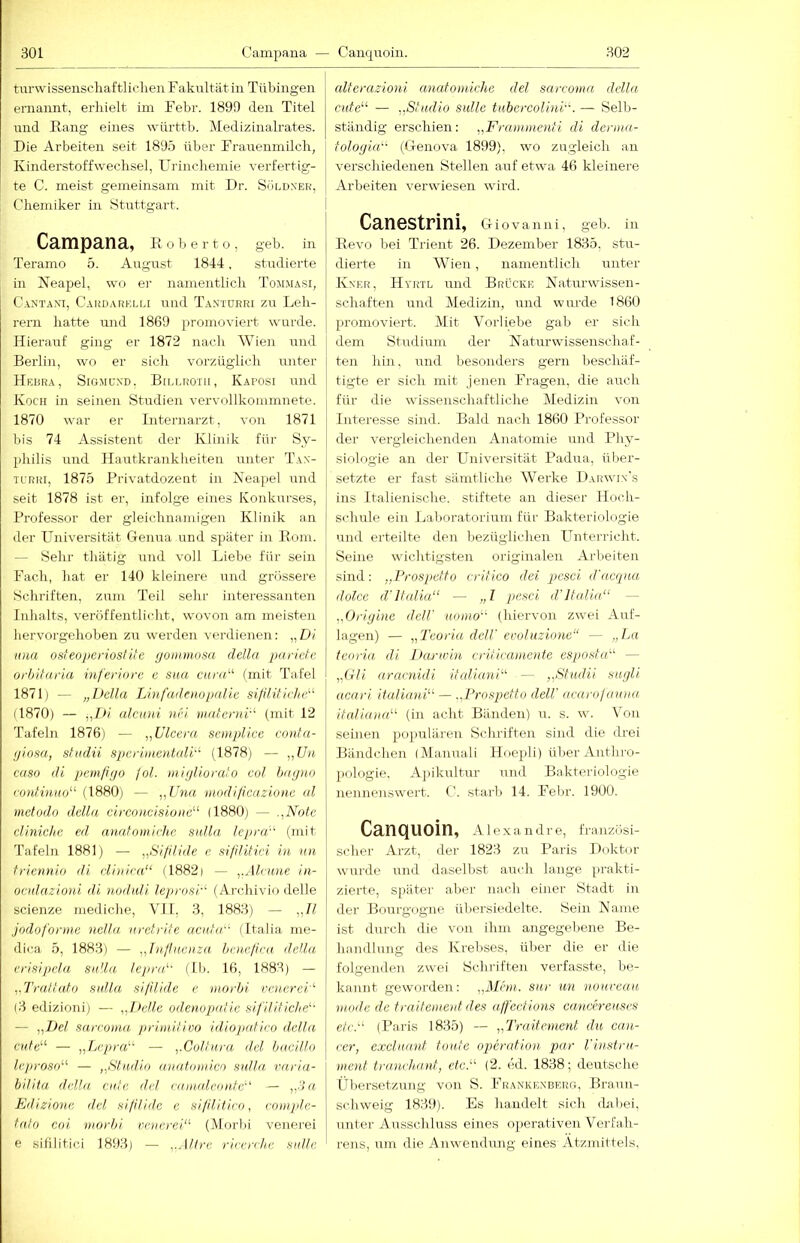 tnrvvLSseuschaftliclieu F akiiltätin Tübingen ernannt, erliielt im Febr. 189!) den Titel nnd Bang eines württb. Medizinalrates. Die Arbeiten seit 1895 über Frairenmilcli, Kinderstoffwechsel, Urincliemie verfertig- te C. meist gemeinsam mit Dr. Söldner, 1 Chemiker in Stuttgart. Campana, Roberto, geb. in Teramo 5. August 1844, studierte in Neapel, w(j er namentlich Tommasi, C.ANTANi, Cardarelli uiid Tantürri zu Leh- rern hatte und 1869 promoviert wurde. Hierauf ging er 1872 nacli Wien und Berlin, wo er sich vorzüglich unter Hedra, Sigmund. Billrotii, Kaposi nnd Koch in seinen Studien vervollkonimnete. 1870 war er Internarzt, von 1871 bis 74 Assistent der Klinik für Sy- philis und Hautkrankheiten unter Tan- u'RRi, 1875 Rrivatdozent in Neapel und seit 1878 ist er, infolge eines Konkurses, Professor der gleichnamigen Klinik an der LTniversität Genua und später in Rom. — Sehr thätig nnd voll Liebe für sein Fach, hat er 140 kleinere und grössere Scliriften, zum Teil sehr interessanten Inhalts, veröffentlicht, wovon am meisten hervorgehoben zu werden verdienen: „Di Hua osfeoperiosfite (jonnnosa della parietc orhiiaria inferiore e sita cur(d^ fmit Tafel 1871) — „Deila Linfadmopnlie silililiclie'^ il870) — j,Di alcHui nei maternD (mit 12 Tafeln 1876) — „Ulccra semplice eonta- (jiosa, shidü spcrimentcdD (1878) — ,,f/n euso di pcmfigo fol. initjliora'o col hagnn (■o)ilinao^^ (1880) — „Una modi/icazione al mctodn della circoncisioiw^^ (1880) — ,,Note clinichc ed analomiche salla lepra'- (mit Tafeln 1881) — „Sifilide e sifilitici in nn fricnnio di iii)iica“ (1882) — „Alrune in- oenlazioni di nodali leprosi'^ (Ai-chivio delle scienze mediche, VII, 3, 1883) — „II jodoforme nclla urctrife acitUr'' (Italia me- dica 5, 1883) — „Tnflnoiza hcnefica della erisipcla Sulla, lejira'- (Ib. 16, 1883) — „Trallato sulla silUide e iiiorbi venerei''' (3 edizioni) — „!teile odcnopatie sifililiche' — „l>cl sareotna /triinilivo idiopalieo della culd^ — „LrpraA — „Collnra del haeillo leprosd“ — „Studio anatomicn sulla, vnria- biliia della cute del raiiadeonle'' — „Sn E/lizione del si/ilidc e sitilitiro, romple- lalo coi morhi vnierei“ (Morbi venerei e sifilitici 1893) — „Altre rirerr/ie siitle alferazioni analomiche del sarcoma della cufe^^ — „ßludio sulle tiibercolini. — Selb- ständig erschien: „Framuienti di deniia- I fologia-' (Genova 1899), wo zugleich an verschiedenen Stellen auf etwa 46 kleinere Arbeiten verwiesen wird. Canestrini, Giovanni, geb. in Revo bei Trient 26. Dezember 1835, stu- dierte in Wien, namentlich unter Kner, Hyrtl und Brücke Naturwissen- schaften und (Medizin, und wurde 1860 promoviert. Mit Vorliebe gab er sieh dem Studium der Naturwissenschaf- ten hin, und besonders gern beschäf- tigte er sich mit jenen Fragen, die auch für die wissenschaftliche Medizin von Interesse sind. Bald nach 1860 Professor der vergleichenden Anatomie und Pliy- siologie an der Universität Padua, über- setzte er fast sämtliche Werke Darw'in's ins Italienische, stiftete an dieser Hoch- schule ein Laboratorium für Bakteriologie und erteilte den bezüglichen Unterricht. Seine wichtigsten originalen Arbeiten sind: „Prospetfo crifico dei pesci d'acqua dolce d'lfalia“ — „I pesci d'Italia“ — „Origine deW aomo“ (hiervon zw'ei Auf- lagen) — „Teuria dell' eroluzionc“ — „La teoria di Darwin erilicaincnfe esposfa“ — „OH aracnidi itcdiuni“ — „Studii sugli acari ituliani“ — ..Prospetfo delV acarolauna italiana“ (in acht Bänden) u. s. wu Von seinen populäi’en Schifften sind die drei Bändchen (IManuali Floejdi) über Anthro- pologie. A]>ikultur und Bakteriologie nennenswert. C. starb 14. Febr. 1900. Canquoin, A1 e X a n dr e, französi- scher Arzt, der 1823 zu Paris Doktor wurde und daselbst auch lange prakti- zierte, spätei- aber nach einer Stadt in der Bourgogne übersiedelte. Sein Name ist durch die von ihm angegebene Be- handlung des Ki’ebses, über die er die folgenden zw'ei Schriften ver-fasste, be- kannt gewoi-den: „Mnu. sar un nonreau mode de frailemeut des alfeelions cancereuses etc.“ (Paris 1835) — „Truifement da can- cer, excluant foule Operation par Vinsiru- menf tranch.anf, etc.“ (2. ed. 1838; deutsche Übersetzung von S. Frankenberg, Braun- schweig 1839). Es handelt sich dabei, unter Ausschluss eines operativen Verfah- rens, um die Amvendung eines Ätzmittels,